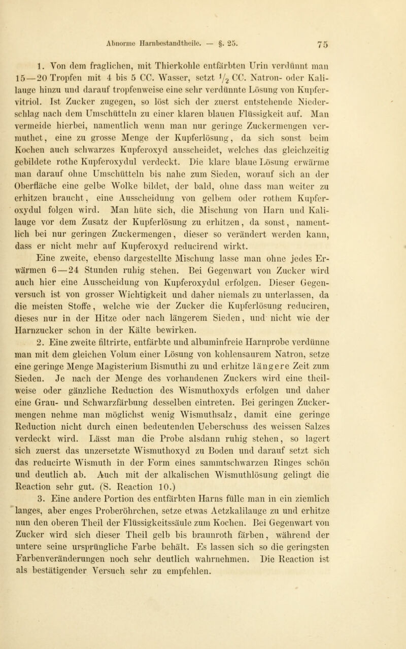 1. Von dem fraglichen, mit Thierkohle entfärbten Urin verdünnt man 15 — 20 Tropfen mit 4 bis 5 CC. Wasser, setzt Yg CJC. Natron- oder Kali- lauge hinzu und darauf tropfenweise eine sehr verdünnte Lösung von Kupfer- vitriol. Ist Zucker zugegen, so löst sich der zuerst entstehende Nieder- schlag nach dem Umschütteln zu einer klaren blauen Flüssigkeit auf. Man vermeide hierbei, namentlich wenn man nur geringe Zuckermengen ver- muthet, eine zu grosse Menge der Kupferlösung, da sich sonst beim Kochen auch schwarzes Kupferoxyd ausscheidet, welches das gleichzeitig gebildete rothe Kupferoxydul verdeckt. Die klare blaue Lösung erwärme man darauf ohne Umschütteln bis nahe zum Sieden, worauf sich an der Oberfläche eine gelbe Wolke bildet, der bald, ohne dass man weiter zu erhitzen braucht, eine Ausscheidung von gelbem oder rothem Kupfer- oxydul folgen wird. Man hüte sich, die Mischung von Harn und Kali- lauge vor dem Zusatz der Kupferlösung zu erhitzen, da sonst, nament- lich bei nur geringen Zuckermengen, dieser so verändert werden kann, dass er nicht mehr auf Kupferoxyd reducirend wirkt. Eine zweite, ebenso dargestellte Mischung lasse man ohne jedes Er- wärmen 6 — 24 Stunden ruhig stehen. Bei Gegenwart von Zucker wird auch hier eine Ausscheidung von Kupferoxydul erfolgen. Dieser Gegen- versuch ist von grosser Wichtigkeit und daher niemals zu unterlassen, da die meisten Stoffe, welche wie der Zucker die Kupferlösung reduciren, dieses nur in der Hitze oder nach längerem Sieden, und nicht wie der Harnzucker schon in der Kälte bewirken. 2. Eine zweite filtrirte, entfärbte und albuminfreie Harnprobe verdünne man mit dem gleichen Volum einer Lösung von kohlensaurem Natron, setze eine geringe Menge Magisterium Bismuthi zu und erhitze längere Zeit zum Sieden. Je nach der Menge des vorhandenen Zuckers wird eine theil- weise oder gänzliche Reduction des Wismuthoxyds erfolgen und daher eine Grau- und Scliwarzfärbung desselben eintreten. Bei geringen Zucker- mengen nehme man möglichst wenig Wismuthsalz, damit eine geringe Reduction nicht durch einen bedeutenden Ueberschuss des weissen Salzes verdeckt wird. Lässt man die Probe alsdann ruhig stehen, so lagert sich zuerst das unzersetzte Wismuthoxyd zu Boden und darauf setzt sich das reducirte Wismuth in der Form eines sammtschwarzen Ringes schön und deutlich ab. Auch mit der alkalischen Wismuthlösung gelingt die Reaction sehr gut. (S. Reaction 10.) 3. Eine andere Portion des entfärbten Harns fülle man in ein ziemlich langes, aber enges Proberöhrchen, setze etwas Aetzkalilauge zu und erhitze nun den oberen Theil der Flüssigkeitssäule zum Kochen. Bei Gegenwart von Zucker wird sich dieser Theil gelb bis braunroth färben, während der untere seine ursprüngliche Farbe behält. Es lassen sich so die geringsten Farbenveränderungen noch sehr deutlich wahrnehmen. Die Reaction ist als bestätigender Versuch sehr zu empfehlen.