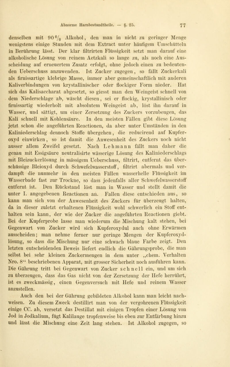 denselben mit 90 % Alkohol, den man in nicht zu geringer Menge wenigstens einige Stunden mit dem Extract unter häufigem Umschütteln in Berührung lässt. Der klar filtrirten Flüssigkeit setzt man darauf eine alkoholische Lösung von reinem Aetzkali so lange zu, als noch eine Aus- scheidung auf erneuertem Zusatz erfolgt, ohne jedoch einen zu bedeuten- den Ueberschuss anzuwenden. Ist Zucker zugegen, so fällt Zuckerkali als firnissartige klebrige Masse, immer aber gemeinschaftlich mit anderen Kaliverbindungen von krystallinischer oder flockiger Form nieder. Hat sich das Kalisaccharat abgesetzt, so giesst man den Weingeist schnell von dem Niederschlage ab, wäscht diesen, sei er flockig, kr3'stallinisch oder firnissartig wiederholt mit absolutem Weingeist ab, löst ihn darauf in Wasser, und sättigt, um einer Zersetzung des Zuckers vorzubeugen, das Kali schnell mit Kohlensäure. In den meisten Fällen gibt diese Lösung jetzt schon die angeführten Reactionen, da aber unter Umständen in den Kaliniederschlag dennoch Stoffe übergehen, die reducirend auf Kupfer- oxyd einwirken, so ist damit die Anwesenheit des Zuckers noch nicht ausser allem Zweifel gesetzt. Nach Lehmann fällt man daher die genau mit Essigsäure neutralisirte wässerige Lösung des Kaliniederschlags mit Bleizuckerlösung in massigem Ueberschuss, filtrirt, entfernt das über- schüssige Bleioxyd durch Schwefelwasserstoff, filtrirt abermals und ver- dampft die nunmehr in den meisten Fällen wasserhelle Flüssigkeit im Wasserbade fast zur Trockne, so dass jedenfalls aller Schwefelwasserstoff entfernt ist. Den Rückstand löst man in Wasser und stellt damit die unter I. angegebenen Reactionen an. Fallen diese entschieden aus, so kann man sich von der Anwesenheit des Zuckers für überzeugt halten, da in dieser zuletzt erhaltenen Flüssigkeit wohl schwerlich ein Stoff ent- halten sein kann, der wie der Zucker die angeführten Reactionen giebt. Bei der Kupferprobe lasse man wiederum die Mischung kalt stehen, bei Gegenwart von Zucker wird sich Kupferoxydul auch ohne Erwärmen ausscheiden; man nehme ferner nur geringe Mengen der Kupferoxyd- lösung, so dass die Mischung nur eine schwach blaue Farbe zeigt. Den letzten entscheidenden Beweis liefert endlich die Gährungsprobe, die man selbst bei sehr kleinen Zuckermengen in dem unter ,,chem. Verhalten Nro. 8 beschriebenen Apparat, mit grosser Sicherheit noch ausführen kann. Die Gährung tritt bei Gegenwart von Zucker schnell ein, und um sich zu überzeugen, dass das Gas nicht von der Zersetzung der Hefe herrührt, ist es zweckmässig, einen Gegenversuch mit Hefe und reinem Wasser anzustellen. Auch den bei der Gährung gebildeten Alkohol kann man leicht nach- weisen. Zu diesem Zweck destillirt man von der vergohrenen Flüssigkeit einige CG. ab, versetzt das Destillat mit einigen Tropfen einer Lösung von Jod in Jodkalium, fügt Kalilauge tropfenweise bis eben zur Entfärbung hinzu und lässt die Mischung eine Zeit lang stehen. Ist Alkohol zugegen, so