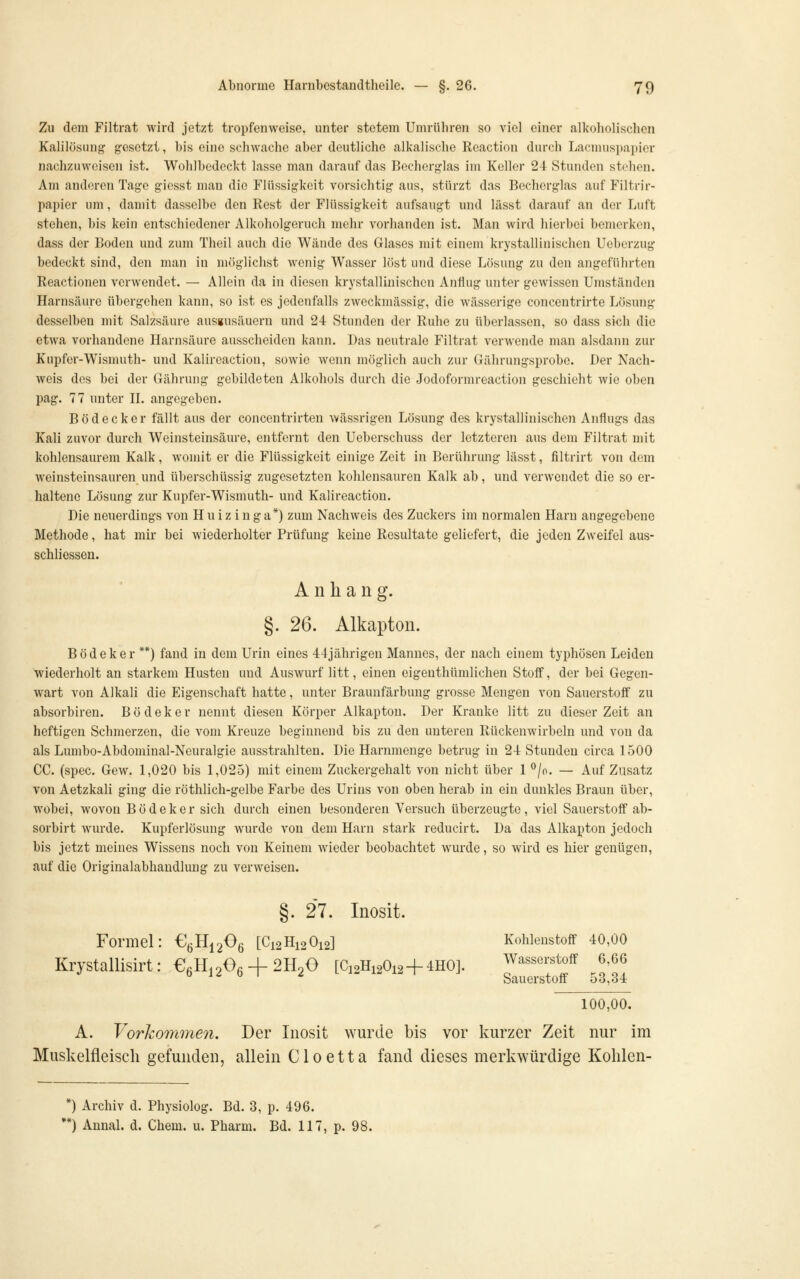 Zu dem Filtrat wird jetzt tropfenweise, unter stetem Umrühren so viel einer alkoholischen Kalilösung gesetzt, bis eine schwache aber deutliche alkalische Rcaction durch Lacnuispai)icr nachzuweisen ist. Wohlbedcckt lasse man darauf das Becherglas im Keller 24 Stunden stehen. Am anderen Tage giesst man die Flüssigkeit vorsichtig aus, stürzt das Becherglas auf Filtrir- papier um, damit dasselbe den Rest der Flüssigkeit aufsaugt und lässt darauf an der Luft stehen, bis kein entschiedener Alkoholgeruch mehr vorhanden ist. Man wird hierbei bemerken, dass der Boden und zum Theil auch die Wände des Glases mit einem krystallinischen Ueberzug bedeckt sind, den man in möglichst wenig Wasser löst und diese Lösung zu den angeführten Reactionen verwendet. — Allein da in diesen krystallinischen Anflug unter gewissen Umständen Harnsäure übergehen kann, so ist es jedenfalls zweckmässig, die wässerige concentrirte Lösung desselben mit Salzsäure ausgusäueru und 24 Stunden der Ruhe zu überlassen, so dass sich die etwa vorhandene Harnsäure ausscheiden kann. Das neutrale Filtrat verwende man alsdaiui zur Kupfer-Wismuth- und Kalireaction, sowie wenn möglich auch zur Gährungsprobe. Der Nach- weis des bei der Gährung gebildeten Alkohols durch die Jodoformreaction geschieht wie oben pag. 77 unter H. angegeben. Bödecker fällt aus der concentrirten wässrigen Lösung des krystallinischen Anflugs das Kali zuvor durch Weinsteinsäure, entfernt den Ueberschuss der letzteren aus dem Filtrat mit kohlensaurem Kalk, womit er die Flüssigkeit einige Zeit in Berührung lässt, filtrirt von dem weinsteinsauren und überschüssig zugesetzten kohlensauren Kalk ab, und verwendet die so er- haltene Lösung zur Kupfer-Wismuth- und Kalireaction. Die neuerdings von Huizinga*) zum Nachweis des Zuckers im normalen Harn angegebene Methode, hat mir bei wiederholter Prüfung keine Resultate geliefert, die jeden Zweifel aus- schliessen. Anhang. §. 26. Alkapton. Bödeker **) faud in dem Urin eines 44jährigen Mannes, der nach einem typhösen Leiden wiederholt an starkem Husten und Auswurf litt, einen eigenthümlichen Stoff, der bei Gegen- wart von Alkali die Eigenschaft hatte, unter Braunfärbung grosse Mengen von Sauerstoff zu absorbiren. B ö d e k e r nennt diesen Körper Alkapton. Der Kranke litt zu dieser Zeit an heftigen Schmerzen, die vom Kreuze beginnend bis zu den uutei'en Rückenwirbeln und von da als Lumbo-Abdominal-Neuralgie ausstrahlten. Die Harnmenge betrug in 24 Stunden circa 1500 CG. (spec. Gew. 1,020 bis 1,025) mit einem Zuckergehalt von nicht über 1 ^/o. — Auf Zusatz von Aetzkali ging die röthlich-gelbe Farbe des Urins von oben herab in ein dunkles Braun über, wobei, wovon Bödeker sich durch einen besonderen Versuch überzeugte, viel vSauerstoflf ab- sorbirt wurde. Kupferlösung wurde von dem Harn stark reducirt. Da das Alkapton jedoch bis jetzt meines Wissens noch von Keinem wieder beobachtet wurde, so wird es hier genügen, auf die Originalabhaudlung zu verweisen. §. 27. Inosit. Formel: ß^B^^fi^ [C12H12O12] Kohlenstoff 40,00 Krystallisirt: €.H.20fi + 2H20 [C12H12O12 + 4HO]. Wasserstoff 6,66 •^ b 12 6 I 2 L 1^ 1^ 1^^ Sauerstoff 53,34 roo,oo. A. Vorhomme7i. Der Inosit wurde bis vor kurzer Zeit nur im Muskelfleisch gefunden, allein Cloetta fand dieses merkwürdige Kolilen- *) Archiv d. Physiolog. Bd. 3, p. 496. *) Annal. d. Chem. u. Pharm. Bd. 117, p. 98.