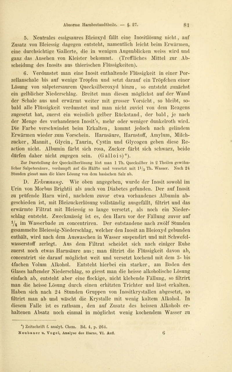 5. Neutrales essigsaures Bleioxyd fällt eine Inositlösung nicht, auf Zusatz von Bleiessig dagegen entsteht, namentlich leicht beim Erwärmen, eine durchsichtige 'Gallerte, die in wenigen Augenblicken weiss wird und ganz das Ansehen von Kleister bekommt. (Treffliches Mittel zur Ab- scheidung des Inosits aus thierischen Flüssigkeiten). 6. Verdunstet man eine Inosit enthaltende Flüssigkeit in einer Por- zellanschale bis auf wenige Tropfen und setzt darauf ein Tröpfchen einer Lösung von salpetersaurem Quecksilberoxyd hinzu, so entsteht zunächst ein gelblicher Niederschlag. Breitet man diesen möglichst auf der Wand der Schale aus und erwärmt weiter mit grosser Vorsicht, so bleibt, so- bald alle Flüssigkeit verdunstet und man nicht zuviel von dem Reagens zugesetzt hat, zuerst ein weisslich gelber Rückstand, der bald, je nach der Menge des vorhandenen Inosit's, mehr oder weniger dunkelroth wird. Die Farbe verschwindet beim Erkalten, kommt jedoch nach gelindem Erwärmen wieder zum Vorschein. Harnsäure, Harnstoff, Amylum, Milch- zucker, Mannit, Glycin, Taurin, Cystin und Glycogen geben diese Re- action nicht. Albumin färbt sich rosa, Zucker färbt sich schwarz, beide dürfen daher nicht zugegen sein. (Gallois)*). Zur Darstellung der Quecksilberlösung löst man 1 Th. Quecksilber in 2 Theilen gewöhn- licher Salpetersäure, verdampft auf die Hälfte und versetzt mit II/2 Th. Wasser. Nach 24 Stunden giesst man die klare Lösung von dem basischen Salz ab. D. Erkennung. Wie oben angegeben, wurde der Inosit sowohl im Urin von Morbus Brightii als auch von Diabetes gefunden. Der auf Inosit zu prüfende Harn wird, nachdem zuvor etwa vorhandenes Albumin ab- geschieden ist, mit Bleizuckerlösung vollständig ausgefällt, filtrirt und das erwärmte Filtrat mit Bleiessig so lange versetzt, als noch ein Nieder- schlag entsteht. Zweckmässig ist es, den Harn vor der Fällung zuvor auf Y4 im Wasserbade zu concentriren. Der entstandene nach zwölf Stunden gesammelte Bleiessig-Niederschlag, welcher den Inosit an Bleioxyd gebunden enthält, wird nach dem Auswaschen in Wasser suspendirt und mit Schwefel- wasserstoff zerlegt. Aus dem Filtrat scheidet sich nach einiger Ruhe zuerst noch etwas Harnsäure aus; man filtrirt die Flüssigkeit davon ab, concentrirt sie darauf möglichst weit und versetzt kochend mit dem 3- bis 4fachen Volum Alkohol. Entsteht hierbei ein starker, am Boden des Glases haftender Niederschlag, so giesst man die heisse alkoholische Lösung einfach ab, entsteht aber eine flockige, nicht klebende Fällung, so filtrirt man die heisse Lösung durch einen erhitzten Trichter und lässt erkalten. Haben sich nach 24 Stunden Gruppen von Inositkrystallen abgesetzt, so filtrirt man ab und wäscht die Krystalle mit wenig kaltem Alkohol. In diesem Falle ist es rathsam, den auf Zusatz des heissen Alkohols er- haltenen Absatz noch einmal in möglichst wenig kochendem Wasser zu *) Zeitschrift f. analyt. Cheni. Bd. 4, p. 264. Neubauer u, Vogel, Analyse des Harns, VI. Aufl.