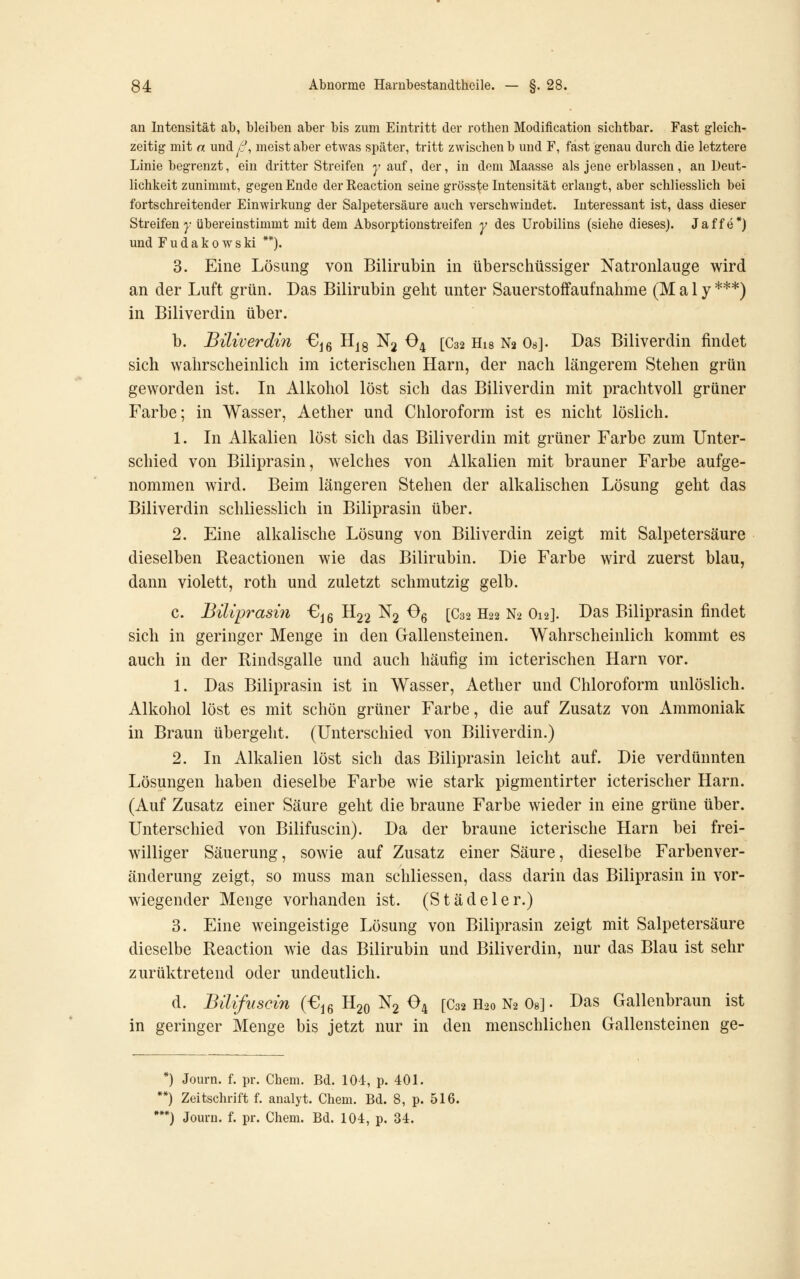 an Intensität ab, bleiben aber bis zum Eintritt der rothen Modification sichtbar. Fast gleich' zeitig mit n und ß, meist aber etwas später, tritt zwischen b und F, fast genau durch die letztere Linie begrenzt, ein dritter Streifen y auf, der, in dem Maasse als jene erblassen, an Deut- lichkeit zunimmt, gegen Ende derReaction seine grösste Intensität erlangt, aber schliesslich bei fortschreitender Einwirkung der Salpetersäure auch verschwindet. Interessant ist, dass dieser Streifen^- übereinstimmt mit dem Absorptionstreifen y des Urobilins (siehe dieses). Jaffe*) und Fudakowski **). 3. Eine Lösung von Bilirubin in überschüssiger Natronlauge wird an der Luft grün. Das Bilirubin geht unter Sauerstoff auf nähme (Maly***) in Biliverdin über. b. Biliverdin €j6 H^g N^ O4 [C32 His N2 Os]. Das Biliverdin findet sich wahrscheinlich im icterischen Harn, der nach längerem Stehen grün geworden ist. In Alkohol löst sich das Biliverdin mit prachtvoll grüner Farbe; in Wasser, Aether und Chloroform ist es nicht löslich. 1. In Alkalien löst sich das Biliverdin mit grüner Farbe zum Unter- schied von Biliprasin, welches von Alkalien mit brauner Farbe aufge- nommen wird. Beim längeren Stehen der alkalischen Lösung geht das Biliverdin schliesslich in Biliprasin über. 2. Eine alkalische Lösung von Biliverdin zeigt mit Salpetersäure dieselben Reactionen wie das Bilirubin. Die Farbe wird zuerst blau, dann violett, roth und zuletzt schmutzig gelb. c. Biliprasin G^g H22 Ng Og [C32 H22 N2 O12]. Das Biliprasin findet sich in geringer Menge in den Gallensteinen. Wahrscheinlich kommt es auch in der Rindsgalle und auch häufig im icterischen Harn vor. 1. Das Biliprasin ist in Wasser, Aether und Chloroform unlöslich. Alkohol löst es mit schön grüner Farbe, die auf Zusatz von Ammoniak in Braun übergeht. (Unterschied von Biliverdin.) 2. In Alkalien löst sich das Biliprasin leicht auf. Die verdünnten Lösungen haben dieselbe Farbe wie stark pigmentirter icterischer Harn. (Auf Zusatz einer Säure geht die braune Farbe wieder in eine grüne über. Unterschied von Bilifuscin). Da der braune icterische Harn bei frei- williger Säuerung, sowie auf Zusatz einer Säure, dieselbe Farbenver- änderung zeigt, so muss man schliessen, dass darin das Biliprasin in vor- wiegender Menge vorhanden ist. (Stade 1er.) 3. Eine weingeistige Lösung von Biliprasin zeigt mit Salpetersäure dieselbe Reaction wie das Bilirubin und Biliverdin, nur das Blau ist sehr zurüktretend oder undeutlich. d. Bilifuscin (€ig Hgo Ng O4 [C32 H20 N2 Os] • Das Gallenbraun ist in geringer Menge bis jetzt nur in den menschlichen Gallensteinen ge- ) Journ. f. pr. Chem. Bd. 101, p. 401. ) Zeitschrift f. analyt. Chem. Bd. 8, p. 516. •) Journ. f. pr. Chem. Bd. 104, p. 34.