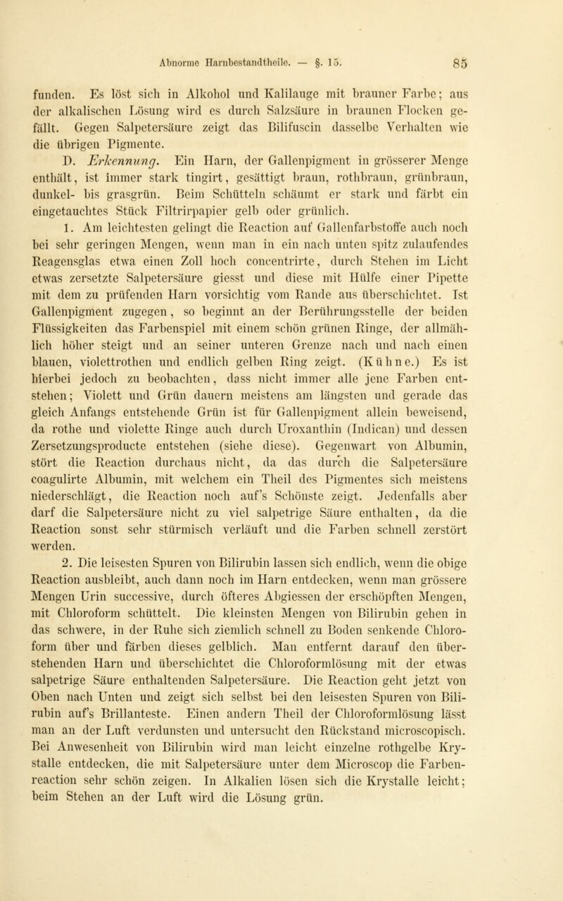 funden. Es löst sich in Alkohol und Kalilauge mit brauner Farbe; aus der alkalischen Lösung wird es durch Salzsäure in braunen Flocken ge- fällt. Gegen Salpetersäure zeigt das Bilifuscin dasselbe Verhalten wie die übrigen Pigmente. D. Erkennung. Ein Harn, der Gallenpigment in grösserer Menge enthält, ist immer stark tingirt, gesättigt braun, rothbraun, grünbraun, dunkel- bis grasgrün. Beim Schütteln schäumt er stark und färbt ein eingetauchtes Stück Filtrirpapier gelb oder grünlich. 1. Am leichtesten gelingt die Reaction auf Gallenfarbstoffe auch nocli bei sehr geringen Mengen, wenn man in ein nach unten spitz zulaufendes Reagensglas etwa einen Zoll hoch concentrirte, durch Stehen im Licht etwas zersetzte Salpetersäure giesst und diese mit Hülfe einer Pipette mit dem zu prüfenden Harn vorsichtig vom Rande aus überschichtet. Ist Gallenpigment zugegen, so beginnt an der Berührungsstelle der beiden Flüssigkeiten das Farbenspiel mit einem schön grünen Ringe, der allmäh- lich höher steigt und an seiner unteren Grenze nach und nach einen blauen, violettrothen und endlich gelben Ring zeigt. (Kühne.) Es ist hierbei jedoch zu beobachten, dass nicht immer alle jene Farben ent- stehen; Violett und Grün dauern meistens am längsten und gerade das gleich Anfangs entstehende Grün ist für Gallenpigment allein beweisend, da rothe und violette Ringe auch durch Uroxanthin (Indican) und dessen Zersetzungsproducte entstehen (siehe diese). Gegenwart von Albumin, stört die Reaction durchaus nicht, da das durch die Salpetersäure coagulirte Albumin, mit welchem ein Theil des Pigmentes sich meistens niederschlägt, die Reaction noch auf's Scliönste zeigt. Jedenfalls aber darf die Salpetersäure nicht zu viel salpetrige Säure enthalten, da die Reaction sonst sehr stürmisch verläuft und die Farben schnell zerstört werden. 2. Die leisesten Spuren von Bilirubin lassen sich endlich, wenn die obige Reaction ausbleibt, auch dann noch im Harn entdecken, wenn man grössere Mengen Urin successive, durch öfteres Abgiessen der erschöpften Mengen, mit Chloroform schüttelt. Die kleinsten Mengen von Bilirubin gehen in das schwere, in der Ruhe sich ziemlich schnell zu Boden senkende Chloro- form über und färben dieses gelblich. Man entfernt darauf den über- stehenden Harn und überschichtet die Chloroformlösung mit der etwas salpetrige Säure enthaltenden Salpetersäure. Die Reaction geht jetzt von Oben nach Unten und zeigt sich selbst bei den leisesten Spuren von Bili- rubin aufs Brillanteste. Einen andern Theil der Chloroformlösung lässt man an der Luft verdunsten und untersucht den Rückstand microscopisch. Bei Anwesenheit von Bilirubin wird man leicht einzelne rothgelbe Kry- stalle entdecken, die mit Salpetersäure unter dem Microscop die Farben- reaction sehr schön zeigen. In Alkalien lösen sich die Krystalle leicht; beim Stehen an der Luft wird die Lösung grün.