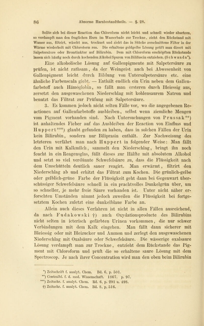 Sollte sich bei dieser Rcaction das Chloroform nicht leicht und schnell wieder absetzen, so verdampft man den fraglichen Harn im Wasserbade zur Trockne, zieht den Rückstand mit Wasser aus, filtrirt, wäscht aus, trocknet und zieht das in Stücke zerschnittene Filter in der Wärme wiederholt mit Chloroform aus. Die erhaltene goldgelbe Lösung prüft man direct mit Salpetersäure oder Bromtinktur auf Bilirubin. Dem mit Chloroform erschöpften Rückstande lassen sich häufig noch durch kochenden Alkohol Spuren vonBilifuscin entziehen. (Schwan da*). Eine alkoholische Lösung auf Gallenpigmente mit Salpetersäure zu prüfen, ist nicht rathsam, da der Weingeist auch bei Abwesenheit von Gallenpigment leicht durch Bildung von Untersalpetersäure etc. eine ähnliche Farbenscala giebt. — Enthält endlich ein Urin neben dem Gallen- farbstoff auch Hämoglobin, so fällt man ersteren durch Bleiessig aus, zersetzt den ausgewaschenen Niederschlag mit kohlensaurem Natron und benutzt das Filtrat zur Prüfung mit Salpetersäure. 3. Es kommen jedoch nicht selten Fälle vor, wo die angegebenen Re-^ actionen auf Gallenfarbstoffe ausbleiben, selbst wenn ziemliche Mengen vom Pigment vorhanden sind. Nach Untersuchungen von Prussak**) ist anhaltendes Fieber auf das Ausbleiben der Reaction von Einfluss und Huppert***) glaubt gefunden zu haben, dass in solchen Fällen der Urin kein Bilirubin, sondern nur Biliprasin enthält. Zur Nachweisung des letzteren verfährt man naqh Huppert in folgender Weise: Man fällt den Urin mit Kalkmilch, sammelt den Niederschlag, bringt ihn noch feucht in ein Reagensglas, füllt dieses zur Hälfte mit absolutem Alkohol und setzt so viel verdünnte Schwefelsäure zu, dass die Flüssigkeit nach dem Umschütteln deutlich sauer reagirt. Man erwärmt, filtrirt den Niederschlag ab und erhitzt das Filtrat zum Kochen. Die grünlich-gelbe oder gelblich-grüne Farbe der Flüssigkeit geht dann bei Gegenwart über- schüssiger Schwefelsäure schnell in ein prachtvolles Dunkelgrün über, um so schneller, je mehr freie Säure vorhanden ist. Unter nicht näher er- forschten Umständen nimmt jedoch zuweilen die Flüssigkeit bei fortge- setztem Kochen zuletzt eine dunkelblaue Farbe an. Allein auch dieses Verfahren ist nicht in allen Fällen ausreichend, da nach Fudakowski f) auch Oxydationsproducte des Bilirubins nicht selten in icterisch gefärbten Urinen vorkommen, die nur schwer Verbindungen mit dem Kalk eingehen. Man fällt dann sicherer mit Bleiessig oder mit Bleizucker und Ammon und zerlegt den ausgewaschenen Niederschlag mit Oxalsäure oder Schwefelsäure. Die wässerige Oxalsäure Lösung verdampft man zur Trockne, entzieht dem Rückstande das Pig- ment mit Chloroform und prüft die so erhaltene saure Lösung mit dem Spectroscop. Je nach ihrer Concentration wird man den oben beim Bilirubin *) Zeitschrift f. analyt. Chem. Bd. 6, p. 501. **) Centralbl. f. d. med. Wissenschaft. 1867. p. 97. **) Zeitschr. f. analyt. Chem. Bd. 6, p. 291 u. 498. t) Zeitschr. f. analyt. Chem. Bd. 8, p, 516.