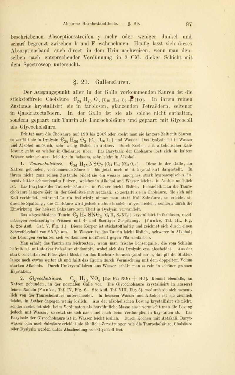 beschriebenen Absorptionsstreifen 7 mehr oder weniger dunkel und scharf begrenzt zwischen b und F wahrnehmen. Häufig lässt sich dieses Absorptionsband auch direct in dem Urin nachweisen, wenn man den- selben nach entsprechender Verdünnung in 2 CM. dicker Schicht mit dem Spectroscop untersucht. §. 29. Gallensäuren. Der Ausgangspunkt aller in der Galle vorkommenden Säuren ist die stickstofffreie Cholsäure €24 H^q O5 [Cis H39 O9 ^HOJ. In ihrem reinen Zustande krystallisirt sie in farblosen, glänzenden Tetraedern, seltener in Quadratoctaedern. In der Galle ist sie als solche nicht enthalten, sondern gepaart mit Taurin als Taurocholsäure und gepaart mit GlycocoU als Glycocholsäure. Erhitzt mau die Cholsäm-e auf 190 bis 200^ oder kocht mau sie längere Zeit mit Säuren, so zerfällt sie in Dyslysin -624 H36 ^3 [^48 H36 0^] und Wasser. Das Uyslysin ist in Wasser und Alkohol unlöslich, sehr wenig löslich in Aether. Durch Kochen mit alkoholischer Kali- lösung geht es wieder in Cholsäure über. Das Barytsalz der Cholsäure löst sich in kaltem Wasser sehr schwer, leichter in heissem, sehr leicht in Alkohol. 1. Taurocholsäure, Clg^ II45 NSOy [C52 H45 NvS2 O14]. Diese in der Galle, an Natron gebunden, vorkommende Säure ist bis jetzt noch nicht krystallisirt dargestellt. In ihrem nicht ganz reinen Zustande bildet sie ein weisses amorphes, stark hygroscopisches, in- tensiv bitter schmeckendes Pulver, welches in Alkohol und Wasser leicht, in Aether unlöslich ist. Das Barytsalz der Taurocholsäure ist in Wasser leicht löslich. Behandelt man die Tauro- cholsäure längere Zeit in der Siedhitze mit Aetzkali, so zerfällt sie in Cholsäure, die sich mit Kali verbindet, während Taurin frei wird; nimmt man statt Kali Salzsäure, so erleidet sie dieselbe Spaltung, die Cholsäure wird jedoch nicht als solche abgeschieden, sondern durch die Einwirkung der heissen Salzsäure zum Theil in Dyslysin verwandelt. Das abgeschiedene Taurin G2 H^ SNO3 [C4 H7 S2 NOßJ krystallisirt in farblosen, regel- mässigen sechsseitigen Prismen mit 4- und 6seitiger Zuspitzung. (Funke, Taf, III., Fig. 4r. 2te Aufl. Taf. V. f*ig. 1.) Dieser Körper ist stickstoffhaltig und zeichnet sich durch einen Schwefelgehalt von 25 % aus. In Wasser ist das Taurin leicht löslich, schwerer in Alkohol; die Lösungen verhalten sich vollkonmien indifferent gegen Pflanzenfarben. Man erhält das Taurin am leichtesten, wenn man frische Ochsengalle, die vom Schleim befreit ist, mit starker Salzsäure eindampft, wobei sich das Dyslysin etc. abscheidet. Aus der stark concentrirten Flüssigkeit lässt man das Kochsalz herauskrjstallisiren, dampft die Mutter- lauge noch etwas weiter ab und fällt das Taurin durch Vermischung mit dem doppeltem Volum starken Alkohols. Durch Umkrystallisiren aus Wasser erhält man es rein in schönen grossen Krystallen. 2. Glycocholsäure. -^2Q II43 ^^6 t^^^ ^^^ ^Oxi -f- HO]. Kommt ebenfalls, an Natron gebunden, in der normalen Galle vor. Die Glycocholsäure krystallisirt in äusserst feinen Nadeln (Funke, Taf. IV, Fig. 6. 2te Aufl. Taf. VIII, Fig. 5), wodurch sie sich wesent- lich von der Taurocholsäure unterscheidet. la heissem Wasser und Alkohol ist sie ziemlich leicht, in Aether dagegen wenig löslich. Aus der alkoholischen Lösung krystallisirt sie nicht, sondern scheidet sich beim Verdunsten als harzähnliche Masse aus; vermischt man die Lösung jedoch mit Wasser, so setzt sie sich nach und nach beim Verdampfen in Krystallen ab. Das Barytsalz der Glycocholsäm-e ist in Wasser leicht löslich. Durch Kochen mit Aetzkali, Baryt- wasser oder auch Salzsäure erleidet sie ähnliche Zersetzungen wie die Taurocholsäure, Cholsäure oder Dyslysin werden unter Abscheidung von GlycocoU frei.