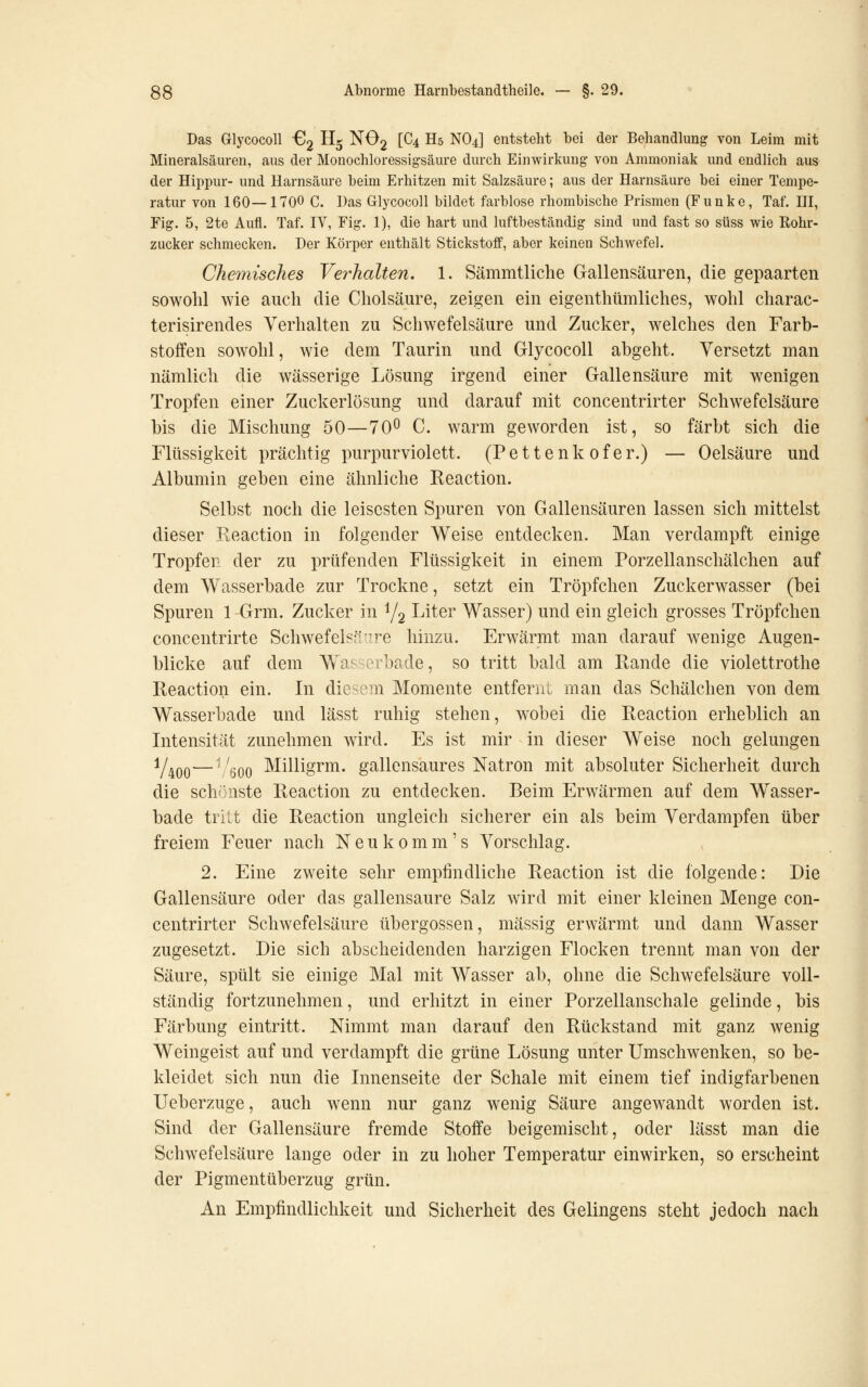 Das Glycocoll £12 H5 NO2 [C4 H5 NO4] entsteht bei der Behandlung von Leim mit Mineralsäuren, aus der Monochloressigsäure durch Einwirkung von Ammoniak und endlich aus der Hippur- und Harnsäure beim Erhitzen mit Salzsäure; aus der Harnsäure bei einer Tempe- ratur von 160—1700 C. Das Glycocoll bildet farblose rhombische Prismen (Funke, Taf. HI, Fig. 5, 2te Aufl. Taf. IV, Fig. 1), die hart und luftbeständig sind und fast so süss wie Rohr- zucker schmecken. Der Körper enthält Stickstoff, aber keinen Schwefel. Chemisches Verhalten. 1. Sämmtliche Gallensäuren, die gepaarten sowohl wie auch die Cholsäure, zeigen ein eigenthümliches, wohl charac- terisirendes Verhalten zu Schwefelsäure und Zucker, welches den Farb- stoffen sowohl, wie dem Taurin und Glycocoll abgeht. Versetzt man nämlich die wässerige Lösung irgend einer Gallensäure mit wenigen Tropfen einer Zuckerlösung und darauf mit concentrirter Schwefelsäure bis die Mischung 50—70^ C. warm geworden ist, so färbt sich die Flüssigkeit prächtig purpurviolett. (Pettenk ofer.) — Oelsäure und Albumin geben eine ähnliche Reaction. Selbst noch die leisesten Spuren von Gallensäuren lassen sich mittelst dieser Eeaction in folgender Weise entdecken. Man verdampft einige Tropfer der zu prüfenden Flüssigkeit in einem Porzellanschälchen auf dem Wasserbade zur Trockne, setzt ein Tröpfchen Zuckerwasser (bei Spuren 1 Grm. Zucker in Yg I-'itei' Wasser) und ein gleich grosses Tröpfchen concentrirte Schwefelsn^ire hinzu. Erwärmt man darauf wenige Augen- blicke auf dem Wassorbade, so tritt bald am Rande die violettrothe Reaction ein. In dic^-em Momente entfernt man das Schälchen von dem Wasserbade und lässt ruhig stehen, wobei die Reaction erheblich an Intensität zunehmen wird. Es ist mir in dieser Weise noch gelungen V400—'/öoo Milligrm. gallensaures Natron mit absoluter Sicherheit durch die schönste Reaction zu entdecken. Beim Erwärmen auf dem Wasser- bade tritt die Reaction ungleich sicherer ein als beim Verdampfen über freiem Feuer nach Neu komm's Vorschlag. 2. Eine zweite sehr empfindliche Reaction ist die folgende: Die Gallensäure oder das gallensaure Salz wird mit einer kleinen Menge con- centrirter Schwefelsäure übergössen, massig erwärmt und dann Wasser zugesetzt. Die sich abscheidenden harzigen Flocken trennt man von der Säure, spült sie einige Mal mit Wasser ab, ohne die Schwefelsäure voll- ständig fortzunehmen, und erhitzt in einer Porzellanschale gelinde, bis Färbung eintritt. Nimmt man darauf den Rückstand mit ganz wenig Weingeist auf und verdampft die grüne Lösung unter Umschwenken, so be- kleidet sich nun die Innenseite der Schale mit einem tief indigfarbenen Ueberzuge, auch wenn nur ganz wenig Säure angewandt worden ist. Sind der Gallensäure fremde Stoffe beigemischt, oder lässt man die Schwefelsäure lange oder in zu hoher Temperatur einwirken, so erscheint der Pigmentüberzug grün. An Empfindlichkeit und Sicherheit des Gelingens steht jedoch nach