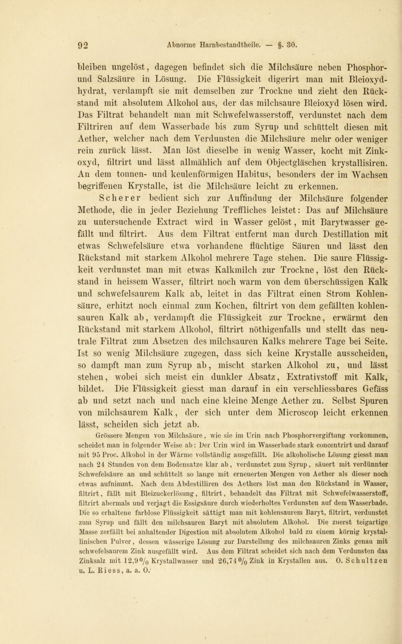 bleiben ungelöst, dagegen befindet sich die Milchsäure neben Phosphor- und Salzsäure in Lösung. Die Flüssigkeit digerirt man mit Bleioxyd- hydrat, verdampft sie mit demselben zur Trockne und zieht den Rück- stand mit absolutem Alkohol aus, der das milchsaure Bleioxyd lösen wird. Das Filtrat behandelt man mit Schwefelwasserstoff, verdunstet nach dem Filtriren auf dem Wasserbade bis zum Syrup und schüttelt diesen mit Aether, welcher nach dem Verdunsten die Milchsäure mehr oder weniger rein zurück lässt. Man löst dieselbe in wenig Wasser, kocht mit Zink- oxyd, filtrirt und lässt allmählich auf dem Objectgläschen krystallisiren. An dem tonnen- und keulenförmigen Habitus, besonders der im Wachsen begriifenen Krystalle, ist die Milchsäure leicht zu erkennen. Seh er er bedient sich zur Auffindung der Milchsäure folgender Methode, die in jeder Beziehung Treffliches leistet: Das auf Milchsäure zu untersuchende Extract wird in Wasser gelöst, mit Barytwasser ge- fällt und filtrirt. Aus dem Filtrat entfernt man durch Destillation mit etwas Schwefelsäure etwa vorhandene flüchtige Säuren und lässt den Rückstand mit starkem Alkohol mehrere Tage stehen. Die saure Flüssig- keit verdunstet man mit etwas Kalkmilch zur Trockne, löst den Rück- stand in heissem Wasser, filtrirt noch warm von dem überschüssigen Kalk und schwefelsaurem Kalk ab, leitet in das Filtrat einen Strom Kohlen- säure, erhitzt noch einmal zum Kochen, filtrirt von dem gefällten kohlen- sauren Kalk ab, verdampft die Flüssigkeit zur Trockne, erwärmt den Rückstand mit starkem Alkohol, filtrirt nöthigenfalls und stellt das neu- trale Filtrat zum Absetzen des milchsauren Kalks mehrere Tage bei Seite. Ist so wenig Milchsäure zugegen, dass sich keine Krystalle ausscheiden, so dampft man zum Syrup ab, mischt starken Alkohol zu, und lässt stehen, wobei sich meist ein dunkler Absatz, Extrativstoff mit Kalk, bildet. Die Flüssigkeit giesst man darauf in ein verschliessbares Gefäss ab und setzt nach und nach eine kleine Menge Aether zu. Selbst Spuren von milchsaurem Kalk, der sich unter dem Microscop leicht erkennen lässt, scheiden sich jetzt ab. Grössere Mengen von Milchsäure, wie sie im Urin nach Phosphorvergiftung vorkommen, scheidet man in folgender Weise ah : Der Urin wird im Wasserhade stark concentrirt und darauf mit 95 Proc. Alkohol in der Wärme vollständig ausgefällt. Die alkoholische Lösung giesst man nach 24 Stunden von dem Bodensatze klar ab, verdunstet zum Syrup, säuert mit verdünnter Schwefelsäure an und schüttelt so lange mit erneuerten Mengen von Aether als dieser noch etwas aufnimmt. Nach dem Abdestilliren des Aethers löst man den Rückstand in Wasser, filtrirt, fällt mit Bleizuckerlösung, filtrirt, behandelt das Filtrat mit Schwefelwasserstoff, filtrirt abermals und verjagt die Essigsäure durch wiederholtes Verdunsten auf dem Wasserbade. Die so erhaltene farblose Flüssigkeit sättigt man mit kohlensaurem Baryt, filtrirt, verdunstet zum Syrup und fällt den milchsauren Baryt mit absolutem Alkohol. Die zuerst teigartige Masse zerfällt bei anhaltender Digestion mit absolutem Alkohol bald zu einem körnig krystal- linischen Pulver, dessen wässerige Lösung zur Darstellung des milchsauren Zinks genau mit schwefelsaurem Zink ausgefällt wird. Aus dem Filtrat scheidet sich nach dem Verdunsten das Zinksalz mit 12,90/o Krystallwasser und 26,71 % Zink in Krystallen aus. 0. Schultzen u. L. Riess, a. a. 0.'