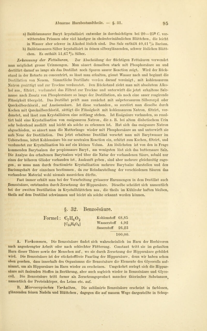 a) Baldriansaurer Baryt krystallisirt entweder in durchsichtigen bei 20—250 C. ver- witternden Prismen oder viel hüufig-er in cholesterincähnlichen Blättchen, die leicht in Wasser aber schwer in Alkohol löslich sind. Das Salz enthält 40,41 ^/o Barium. b) Baldriansaures Silber krystallisirt in feinen silberglänzenden, schwer löslichen Blätt- chen. Es enthält 51,67 7o Silber. ^rJeennuvg der Fettsäuren, Zur Abscheidung der flüchtigen Fettsäuren verwendet man möglichst grosse Urinmengen. Man säuert denselben stark mit Phosphorsäure au und destillirt darauf so lange als das Destillat noch Spuren saurer Reaction zeigt. Wird der Rück- stand in der Retorte zu concentrirt, so lässt man erkalten, giesst Wasser nach und beginnt die Destillation von Neuem. Sämmtliche Destillate werden darauf vereinigt, mit kohlensaurem Natron gesättigt und zur Trockne verdunstet. Den Rückstand zieht man mit absolutem Alko- hol aus, filtrirt, vofdunstefc das Filtrat zur Trockne und unterwirft die jetzt erhaltene Salz- masse nach Zusatz von Phospliorsäure so lange der Destillation, als noch eine sauer reagirende Flüssigkeit übergeht. Das Destillat prüft man zunächst mit salpetersaurem Silberoxyd oder Quecksilberchlorid, auf Ameisensäure. Ist diese vorhanden, so zerstört man dieselbe durch Kochen mit Quecksilberchlorid, sättigt die Flüssigkeit mit kohlensaurem Natron, filtrirt, ver- dunstet, und lässt zum Krystallisiren eine Zeitlang stehen. Ist Essigsäure vorhanden, so resul- tirt bald eine Krystallisation von essigsaurem Natron, die z. B. bei altem diabetischem Urin sehr bedeutend ausfällt und leicht als solche zu erkennen ist. Hat sich das essigsaure Natron abgeschieden, so säuert mau die Mutterlauge wieder mit Phosphorsäure an und unterwirft sie aufs Neue der Destillation. Das jetzt erhaltene Destillat versetzt man mit Barytwasser im Ueberschuss, leitet Kohlensäure bis zur neutralen Reaction ein, erhitzt zum Kochen, filtrirt, und verdunstet zur Krystallisation bis auf ein kleines Volum. Am löslichsten ist von den in Frage kommenden Barytsalzen der Propionsäure Baryt, am wenigsten löst sich das buttersaure Salz. Die Analyse des erhaltenen Barytsalzes wird über die Natur der vorhandenen Säure, sobald nur eines der höheren Glieder vorhanden ist, Auskunft geben, sind aber mehrere gleichzeitig zuge- gen, so muss man durch fractionirte Krystallisation mehrere Barytsalze darstellen und den Bariumgehalt der einzelnen bestimmen, da zur Reindarstellung der verschiedenen Säuren das vorhandene Material wohl niemals ausreichen dürfte. Fast immer erhält man bei der Verarbeitung grösserer Harnmengen in dem Destillat auch Benzoesäure, entstanden durch Zersetzung der Hippursäure. Dieselbe scheidet sich namentlich bei der zweiten Destillation in Krystallblättchen aus, die theils im Kühlrohr haften bleiben, theils auf dem Destillat schwimmen und leicht als solche erkannt werden können. §. 32. Benzoesäure. Formel: €711002 Kohlenstoff 68,85 [C14H6O4J Wasserstoff 4,92 Sauerstoff 26,23 100,00. A. VorTcommen. Die Benzoesäure findet sich wahrscheinlich im Harn der Herbivoren nach angestrengter Arbeit oder nach schlechter Fütterung. Constant tritt sie im gefaulten Harn dieser Thiere sowie der Menschen auf, wo sie durch Zersetzung der Hippursäure gebildet wird. Die Benzoesäure ist der stickstofffreie Paarling der Hippursäure, denn wir haben schon oben gesehen, dass innerhalb des Organismus die Benzoesäure die Elemente des Glycocolls auf- nimmt, um als Hippursäure im Harn wieder zu erscheinen. Umgekehrt zerlegt sich die Hippur- säure mit faulenden Stoffen in Berührung, aber auch sogleich wieder in Benzoesäure und Glyco- coll. Die Benzoesäure tritt ferner als Zersetzungsproduct mancher thierischer Substanzen^ namentlich der Proteinkörper, des Leims etc. auf. B. Microscopisches Verhalten. Die sublimirte Benzoesäure erscheint in farblosen, glänzenden feinen Nadeln und Blättchen, dagegen die auf nassem Wege dargestellte in Schup-