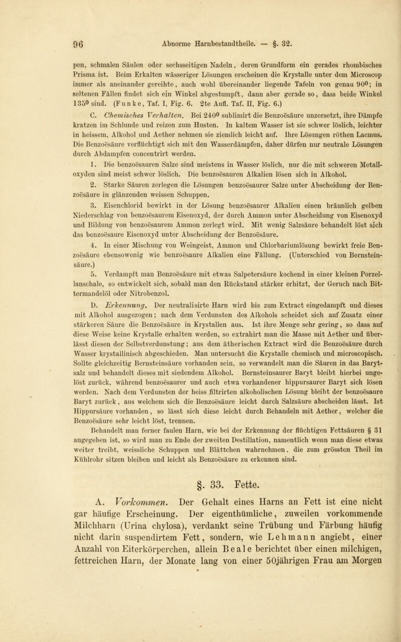 peri, schmalen Säulen oder sechsseitigen Nadeln, deren Grundform ein gerades rhombisches Prisma ist. Beim Erkalten wässeriger Lösungen erscheinen die Krystalle unter dem Microscop immer als aneinander gereihte, auch wohl übereinander liegende Tafeln von genau 900; in seltenen Fällen findet sich ein Winkel abgestumpft, dann aber gerade so, dass beide Winkel 1350 sind. (Funke, Taf. I, Fig. 6. 2te Aufl. Taf. II, Fig. 6.) C. Chemisches Verhalten. Bei 2400 sublimirt die Benzoesäure unzersetzt, ihre Dämpfe kratzen im Schlünde und reizen zum Husten. In kaltem Wasser ist sie schwer löslich, leichter in heissem, Alkohol und Aether nehmen sie ziemlich leicht auf. Ihre Lösungen röthen Lacmus. Die Benzoesäure verflüchtigt sich mit den Wasserdämpfen, daher dürfen nur neutrale Lösungen durch Abdampfen concentrirt werden. 1. Die benzoesauren Salze sind meistens in Wasser löslich, nur die mit schweren Metall- oxyden sind meist schwer löslich. Die benzoesauren Alkalien lösen sich in Alkohol. 2. Starke Säuren zerlegen die Lösungen benzoesaurer Salze unter Abscheidung der Ben- zoesäure in glänzenden weissen Schuppen. 3. Eisenchlorid bewirkt in der Lösung benzoesaurer Alkalien einen bräunlich gelben Niederschlag von benzoesaurem Eisenoxyd, der durch Ammon unter Abscheidung von Eisenoxyd und Bildung von benzoesaurem Ammon zerlegt wird. Mit wenig Salzsäure behandelt löst sich das benzoesaure Eisenoxyd unter Abscheidung der Benzoesäure. 4. In einer Mischung von Weingeist, Ammon und Chlorbariumlösung bewirkt freie Ben- zoesäure ebensowenig wie benzoesaure Alkalien eine Fällung. (Unterschied von Bernstein- säure.) 5. Verdampft man Benzoesäure mit etwas Salpetersäure kochend in einer kleinen Porzel- lanschale, so entwickelt sich, sobald man den Rückstand stärker erhitzt, der Geruch nach Bit- termandelöl oder Nitrobenzol. D. ErTcennung. Der neutralisirte Harn wird bis zum Extract eingedampft und dieses mit Alkohol ausgezogen; nach dem Verdunsten des Alkohols scheidet sich auf Zusatz einer stärkeren Säure die Benzoesäure in Krystallen aus. Ist ihre Menge sehr gering, so dass auf diese Weise keine Krystalle erhalten werden, so extrahirt man die Masse mit Aether und über- lässt diesen der Selbstverdunstung; aus dem ätherischen Extract wird die Benzoesäure durch Wasser krystallinisch abgeschieden. Man untersucht die Krystalle chemisch und microscopisch. Sollte gleichzeitig Bernsteinsäure vorhanden sein, so verwandelt man die Säuren in das Baryt- salz und behandelt dieses mit siedendem Alkohol. Bernsteinsaurer Baryt bleibt hierbei unge- löst zurück, während benzoesaurer und auch etwa vorhandener hippursaurer Baryt sich lösen werden. Nach dem Verdunsten der heiss filtrirten alkoholischen Lösung bleibt der benzoesaure Baryt zurück, aus welchem sich die Benzoesäure leicht durch Salzsäure abscheiden lässt. Ist Hippursäure vorhanden, so lässt sich diese leicht durch Behandeln mit Aether, welcher die Benzoesäure sehr leicht löst, trennen. Behandelt man ferner faulen Harn, wie bei der Erkennung der flüchtigen Fettsäuren § 31 angegeben ist, so wird man zu Ende der zweiten Destillation, namentlich wenn man diese etwas weiter treibt, weissliche Schuppen und Blättchen wahrnehmen. die zum grössten Theil im Kühlrohr sitzen bleiben und leicht als Benzoesäure zu erkennen sind. §. 33. Fette. A. Vorkommen. Der Gehalt eines Harns an Fett ist eine nicht gar häufige Erscheinung. Der eigenthümliche, zuweilen vorkommende Milchharn (Urina chylosa), verdankt seine Trübung und Färbung häufig nicht darin suspendirtem Fett, sondern, wie Lehmann angiebt, einer Anzahl von Eiterkörperchen, allein B e a 1 e berichtet über einen milchigen, fettreichen Harn, der Monate lang von einer 50jährigen Frau am Morgen