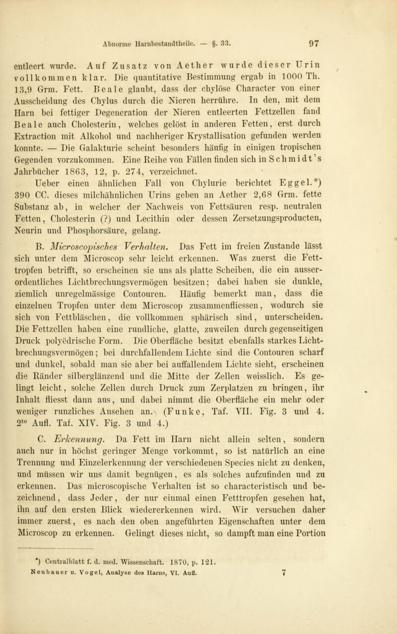 entleert wurde. Auf Zusatz von Aetlier wurde dieser Urin vollkommen klar. Die quantitative Bestimmung ergab in 1000 Th. 13,9 Grm. Fett. Beale glaubt, dass der chylöse Character von einer Ausscheidung des Chylus durch die Nieren herrühre. In den, mit dem Harn bei fettiger Degeneration der Nieren entleerten Fettzellen fand Beale auch Cholesterin, welches gelöst in anderen Fetten, erst durch Extraction mit Alkohol und nachheriger Krystallisation gefunden werden konnte. — Die Galakturie scheint besonders häufig in einigen tropischen Gegenden vorzukommen. Eine Reihe von Fällen finden sich in S c h m i d t' s Jahrbücher 1863, 12, p. 274, verzeichnet. lieber einen ähnlichen Fall von Chylurie berichtet Eggel.*) 390 CG. dieses milchähnlichen Urins geben an Aether 2,68 Grm. fette Substanz ab, in welcher der Nachweis von Fettsäuren resp. neutralen Fetten, Cholesterin (?) und Lecithin oder dessen Zersetzungsproducten, Neurin und Phosphorsäure, gelang. B. Microscopisches Verhalten, Das Fett im freien Zustande lässt sich unter dem Microscop sehr leicht erkennen. Was zuerst die Fett- tropfen betrifft, so erscheinen sie uns als platte Scheiben, die ein ausser- ordentliches liichtbrechungsvermögen besitzen; dabei haben sie dunkle, ziemlich unregelmässige Contouren. Häufig bemerkt man, dass die einzelnen Tropfen unter dem Microscop zusammenfliessen, wodurch sie sich von Fettbläschen, die vollkommen sphärisch sind, unterscheiden. Die Fettzellen haben eine rundliche, glatte, zuweilen durch gegenseitigen Druck polyedrische Form. Die Oberfläche besitzt ebenfalls starkes Licht- brechungsvermögen ; bei durchfallendem Lichte sind die Contouren scharf und dunkel, sobald man sie aber bei auffallendem Lichte sieht, erscheinen die Ränder silberglänzend und die Mitte der Zellen weisslich. Es ge- lingt leicht, solche Zellen durch Druck zum Zerplatzen zu bringen, ihr Inhalt fliesst dann aus, und dabei nimmt die Oberfläche ein mehr oder weniger runzliches Ansehen an. (Funke, Taf. VII. Fig. 3 und 4. 2*« Aufl. Taf. XIV. Fig. 3 und 4.) C. Erkennung. Da Fett im Harn nicht allein selten, sondern auch nur in höchst geringer Menge vorkommt, so ist natürlich an eine Trennung und Einzelerkennung der verschiedenen Species nicht zu denken, und müssen wir uns damit begnügen, es als solches aufzufinden und zu erkennen. Das microscopische Verhalten ist so characteristisch und be- zeichnend , dass Jeder, der nur einmal einen Fetttropfen gesehen hat, ihn auf den ersten Blick wiedererkennen wird. Wir versuchen daher immer zuerst, es nach den oben angeführten Eigenschaften unter dem Microscop zu erkennen. Gelingt dieses nicht, so dampft man eine Portion •) Centralblatt f. d. med. Wissenschaft. 1870, p. 121. Neubauer u. Vogel, Analyse des Harns, VI. Aufl.