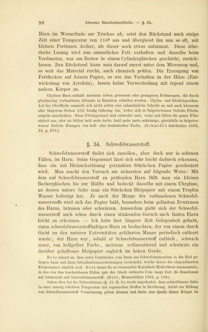 Harn im Wasserbade zur Trockne ab, setzt den Rückstand noch einige Zeit einer Temperatur von 110^ aus und tibergiesst ihn nun so oft, mit kleinen Portionen Aether, als dieser noch etwas aufnimmt. Diese äthe- rische Lösung wird nun sämmtliches Fett enthalten und dasselbe beim Verdunsten, was am Besten in einem Cylindergläschen geschieht, zurück- lassen. Den Rückstand kann man darauf zuerst unter dem Microscop und, so weit das Material reicht, auch chemisch prüfen. Die Erzeugung von Fettflecken auf feinem Papier, so wie das Verhalten in der Hitze (Ent- wickelung von Acrolein), lassen keine Verwechselung mit irgend einem andern Körper zu. Chylöser Harn enthält meistens neben grösseren oder geringeren Fettmengen, die durch gleichzeitig vorhandenes Albumin in Emulsion erhalten werden, Chylus- und Blutkörperchen. Auf der Oberfläche sammelt sich nicht selten eine rahmähnliche Schicht an und nach kürzerem oder längerem Stehen tritt häufig Gährung ein, wobei sich in Salpeterwasser lösliche Fibrin- coagula ausscheiden. Diese Fibringerinsel sind entweder zart, weiss und füllen die ganze Flüs- sigkeit aus, oder sie bilden bald mehr derbe, bald mehr zarte schleimige, gleichfalls in Salpeter- wasser lösliche Klumpen von hell- oder dunkelrother Farbe. (Schmidt's Jahrbücher 1863, 12, p. 278.) §. 34. Schwefelwasserstoff. Schwefelwasserstoff findet sich zuweilen, aber doch nur in seltenen Fällen, im Harn. Seine Gegenwart lässt sich sehr leicht dadurch erkennen, dass ein mit Rleizuckerlösung getränktes Stückchen Papier geschwärzt wird. Man macht den Versuch am sichersten auf folgende Weise: Mit dem auf Schwefelwasserstoff zu prüfenden Harn füllt man ein kleines Bechergläschen bis zur Hälfte und bedeckt dasselbe mit einem Uhrglase, an dessen untere Seite man ein Stückchen Bleipapier mit einem Tropfen Wasser befestigt hat. Je nach der Menge des vorhandenen Schwefel- wasserstoffs wird sich das Papier bald, besonders beim gelindem Erwärmen des Harns, bräunen oder schwärzen. Ausserdem giebt sich der Schwefel- wasserstoff auch schon durch einen stinkenden Geruch nach faulen Eiern leicht zu erkennen. — Ich habe hier längere Zeit Gelegenheit gehabt, einen schwefelwasserstoffhaltigen Harn zu beobachten, der von einem durch Gicht an den unteren Extremitäten gelähmten Manne periodisch entleert wurde; der Harn war, sobald er Schwefelwasserstoff enthielt, schwach sauer, von hellgelber Farbe, meistens sedimentirend und schwärzte ein darüber gehaltenes Bleipapier sogleich im hohen Grade. Betz nimmt an, dass unter Umständen vom Darm aus Schwefelammonium in das Blut ge- langen kann und dann Intoxikationserscheinungen verursacht, welche denen des eingeathmeten Kloakengases ähnlich sind. Betz nennt die so verursachte Krankheit Hydrothion-Ammonämie; in den von ihm beschriebenen Fällen gab der frisch entleerte Urin lange Zeit die Reactionen auf Ammoniak und Schwefelwasserstoff. (Betz, Memorabilien 1864:, p. 146.) Schon oben bei der Schwefelsäure (§. 15. B. 3.) wurde angedeutet, dass schwefelsaure Salze in einer massig erhöhten Temperatur mit organischen Stoffen in Berührung, leicht zur Bildung von Schwefelwasserstoff Veranlassung geben können und darin eine Quelle dieses Körper im