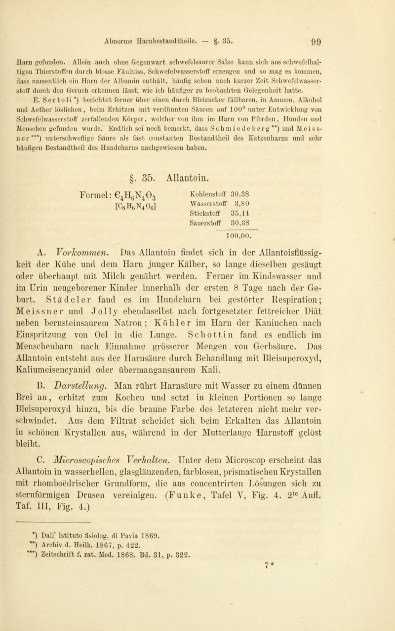 Harn gefunden. Allein auch ohne Gegenwart schwefelsaurer Salze kann sich aus schwefelhal- tigen Thiorstoffon durch blosse Filulniss, Schwefelwasserstoff erzeugen und so mag es kommen, dass namentlich ein Harn der Albumin enthält, häufig schon nach kurzer Zeit Schwefelwasser- stoff durch den Geruch erkennen lässt, wie ich häufiger zu beobachten Gelegenheit hatte. E. Sertoli *) berichtet ferner über einen durch Bleizucker fällbaren, in Amnion, Alkohol und Aether löslichen, beim Erhitzen mit verdünnten Säuren auf 100 unter Entwicklung von Schwefelwasserstoff zerfallenden Körper, welcher von ihm im Harn von Pferden, Hunden und Menschen gefunden wurde. Endlich sei noch bemerkt, dass Schmiedeberg**) und Meiss- ner***) unterschweflige Säure als fast constanteu Bestandtheil des Katzenharns und sehr häufigen Bestandtheil des Huudeharns nachgewiesen haben. §. 35. Allantoin. Formel: €4H6N403 Kohlenstoff 30,38 [C8H6N4O6] Wasserstoff 3,80 Stickstoff 35,44 Sauerstoff 30,38 100,00. A. Vorkommen. Das Allantoin findet sich in der Allantoisflüssig- keit der Kühe und dem Harn junger Kalber, so lange dieselben gesäugt oder überhaupt mit Milch genährt werden. Ferner im Kindswasser und im Urin neugeborener Kinder innerhalb der ersten 8 Tage nach der Ge- burt. Stadel er fand es im Hundeharn bei gestörter Respiration; Meissner und Jolly ebendaselbst nach fortgesetzter fettreicher Diät neben bernsteinsaurem Natron ; K ö h 1 e r im Harn der Kaninchen nach Einspritzung von Oel in die Lunge. Schottin fand es endlich im Menschenharn nach Einnahme grösserer Mengen von Gerbsäure. Das Allantoin entsteht aus der Harnsäure durch Behandlung mit Bleisuperoxyd, Kaliumeisencyanid oder übermangansaurem Kali. B. Darstellung. Man rührt Harnsäure mit Wasser zu einem dünnen Brei an, erhitzt zum Kochen und setzt in kleinen Portionen so lange Bleisuperoxyd hinzu, bis die braune Farbe des letzteren nicht mehr ver- schwindet. Aus dem Filtrat scheidet sich beim Erkalten das Allantoin in schönen Krystallen aus, während in der Mutterlauge Harnstoff gelöst bleibt. C. MicroscopiscJies Verhalten. Unter dem Microscop erscheint das Allantoin in wasserhellen, glasglänzenden, farblosen, prismatischen Krystallen mit rliomboedrischer Grundform, die aus concentrirten Lösungen sich zu sternförmigen Drusen vereinigen. (Funke, Tafel V, Fig. 4. 2^^ Aufl. Taf. HI, Fig. 4.) *) Dair Istituto fisiolog. di Pavia 1869. *) Archiv d. Heilk. 1867, p. 422. •) Zeitschrift f. rat. Med. 1868. Bd. 31, p. 322.