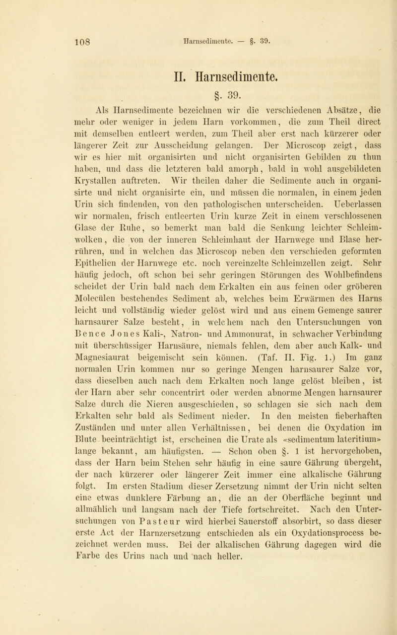 IL Harnsedimeiite. §• 39. Als Harnsedimente bezeiclmen wir die verschiedenen Absätze, die mehr oder weniger in jedem Harn vorkommen, die zum Theil direct mit demselben entleert werden, zum Theil aber erst nach kürzerer oder längerer Zeit zur Ausscheidung gelangen. Der Microscop zeigt, dass wir es hier mit organisirten und nicht organisirten Gebilden zu thun haben, und dass die letzteren bald amorph, bald in wohl ausgebildeten Krystallen auftreten. Wir theilen daher die Sedimente auch in organi- sirte und nicht organisirte ein, und müssen die normalen, in einem jeden Urin sich findenden, von den pathologischen unterscheiden. Ueberlassen wir normalen, frisch entleerten Urin kurze Zeit in einem verschlossenen Glase der Ruhe, so bemerkt man bald die Senkung leichter Schleim- wolken , die von der inneren Schleimhaut der Harnwege und Blase her- rühren, und in welchen das Microscop neben den verschieden geformten Epithelien der Harnwege etc. noch vereinzelte Schleimzellen zeigt. Sehr häufig jedoch, oft schon bei sehr geringen Störungen des Wohlbefindens scheidet der Urin bald nach dem Erkalten ein aus feinen oder gröberen Molecülen bestehendes Sediment ab, welches beim Erwärmen des Harns leicht und vollständig wieder gelöst wird und aus einem Gemenge saurer harnsaurer Salze besteht, in welchem nach den Untersuchungen von Bence Jones Kali-, Natron- und Ammonurat, in schwacher Verbindung mit überschüssiger Harnsäure, niemals fehlen, dem aber auch Kalk- und Magnesiaurat beigemischt sein können. (Taf. ü. Fig. 1.) Im ganz normalen Urin kommen nur so geringe Mengen harnsaurer Salze vor, dass dieselben auch nach dem Erkalten noch lange gelöst bleiben, ist der Harn aber sehr concentrirt oder werden abnorme Mengen harnsaurer Salze durch die Nieren ausgeschieden, so schlagen sie sich nach dem Erkalten sehr Ixild als Sediment nieder. In den meisten fieberhaften Zuständen und unter allen Verhältnissen, bei denen die Oxydation im Blute beeinträchtigt ist, erscheinen die Urate als «sedimentum lateritium» lange bekannt, am häufigsten. — Schon oben §. 1 ist hervorgehoben, dass der Harn beim Stehen sehr häufig in eine saure Gährung übergeht, der nach kürzerer oder längerer Zeit immer eine alkalische Gährung folgt. Im ersten Stadium dieser Zersetzung nimmt der Urin nicht selten eine etwas dunklere Färbung an, die an der Oberfläche beginnt und allmählich und langsam nach der Tiefe fortschreitet. Nach den Unter- suchungen von P a s t e u r wird hierbei Sauerstoff absorbirt, so dass dieser erste Act der Harnzersetzung entschieden als ein Oxydationsprocess be- zeichnet werden muss. Bei der alkalischen Gährung dagegen wird die Farbe des Urins nach und nach heller.