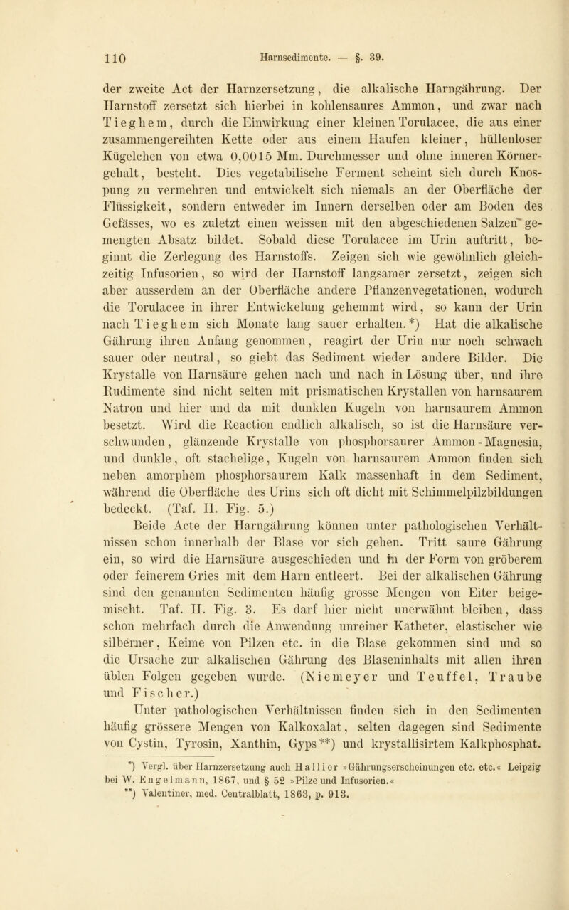 der zweite Act der Harnzersetzung, die all^alische Harngährung. Der Harnstoff zersetzt sich hierbei in l?:ohlensaures Ammon, und zwar nach T i e g h e m, durch die Einwirkung einer kleinen Torulacee, die aus einer zusammengereihten Kette oder aus einem Haufen kleiner, hüllenloser Ktigelchen von etwa 0,0015 Mm. Durchmesser und ohne inneren Körner- gehalt, besteht. Dies vegetabilische Ferment scheint sich durch Knos- pung zu vermehren und entwickelt sich niemals an der Oberfläche der Flüssigkeit, sondern entweder im Innern derselben oder am Boden des Gefässes, wo es zuletzt einen weissen mit den abgeschiedenen Salzen ge- mengten Absatz bildet. Sobald diese Torulacee im Urin auftritt, be- ginnt die Zerlegung des Harnstoffs. Zeigen sich wie gewöhnlich gleich- zeitig Infusorien, so wird der Harnstoff langsamer zersetzt, zeigen sich aber ausserdem an der Oberfläche andere Pflanzenvegetationen, wodurch die Torulacee in ihrer Entwickelung gehemmt wird, so kann der Urin nach T i e g h e m sich Monate lang sauer erhalten. *) Hat die alkalische Gährung ihren Anfang genommen, reagirt der Urin nur noch schwach sauer oder neutral, so giebt das Sediment wieder andere Bilder. Die Krystalle von Harnsäure gehen nach und nach in Lösung über, und ihre Rudimente sind nicht selten mit prismatischen Krystallen von harnsaurem Natron und hier und da mit dunklen Kugeln von harnsaurem Ammon besetzt. Wird die Reaction endlich alkalisch, so ist die Harnsäure ver- schwunden , glänzende Krystalle von phosphorsaurer Ammon - Magnesia, und dunkle, oft stachelige, Kugeln von harnsaurem Ammon finden sich neben amorphem phosphorsaurem Kalk massenhaft in dem Sediment, während die Oberfläche des Urins sich oft dicht mit Schimmelpilzbildungen bedeckt. (Taf. II. Fig. 5.) Beide Acte der Harngährung können unter pathologischen Verhält- nissen schon innerhalb der Blase vor sich gehen. Tritt saure Gährung ein, so wird die Harnsäure ausgeschieden und hi der Form von gröberem oder feinerem Gries mit dem Harn entleert. Bei der alkalischen Gährung sind den genannten Sedimenten häufig grosse Mengen von Eiter beige- mischt. Taf. IL Fig. 3. Es darf hier nicht unerwähnt bleiben, dass schon mehrfach durch die Anwendung unreiner Katheter, elastischer wie silberner. Keime von Pilzen etc. in die Blase gekommen sind und so die Ursache zur alkalischen Gährung des Blaseninhalts mit allen ihren üblen Folgen gegeben wurde. (K i e m e y e r und Teuffei, Traube und Fischer.) Unter pathologischen Verhältnissen finden sich in den Sedimenten häufig grössere Mengen von Kalkoxalat, selten dagegen sind Sedimente von Cystin, Tyrosin, Xanthin, Gyps **) und krystallisirtem Kalkphosphat. *) Vergl. über Harnzersetzung auch Halli er »Gährungserscheinungeu etc. etc.« Leipzig bei W. Engelmann, 1867, und § 52 »Pilze und Infusorien.« •*) Yaleutiner, med. Centralblatt, 1863, p. 913.