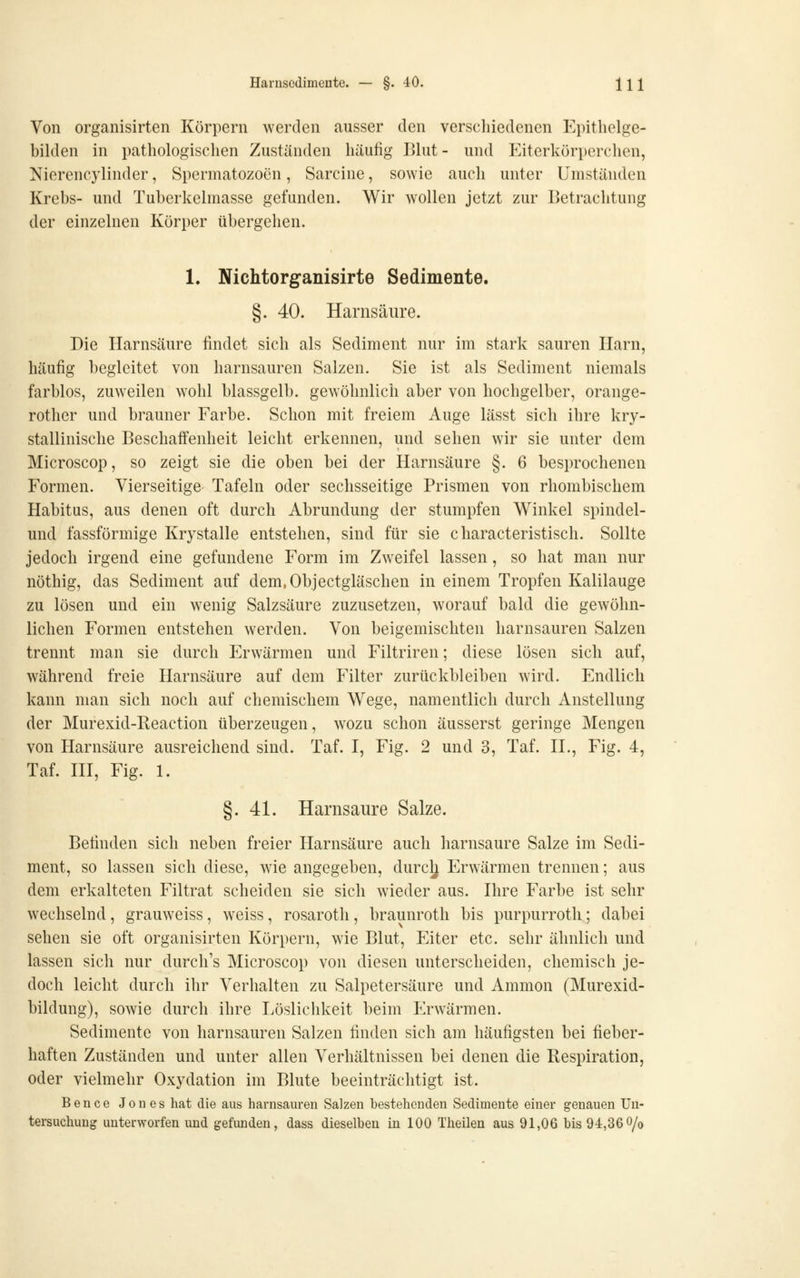 Von organisirten Körpern werden ausser den verscliiedenen Epithelge- bilden in pathologischen Zuständen häufig Blut - und Eiterkörperchen, Nierencylinder, Spermatozoon, Sarcine, sowie auch unter Umständen Krebs- und Tuberkelmasse gefunden. Wir wollen jetzt zur Betrachtung der einzelnen Körper übergehen. 1. Nichtorganisirte Sedimente. §. 40. Harnsäure. Die Harnsäure findet sich als Sediment nur im stark sauren Harn, häufig begleitet von harnsauren Salzen. Sie ist als Sediment niemals farblos, zuweilen wohl blassgelb, gewöhnlich aber von hochgelber, orange- rother und brauner Farbe. Schon mit freiem Auge lässt sich ihre kry- stallinische Beschaifenheit leicht erkennen, und sehen wir sie unter dem Microscop, so zeigt sie die oben bei der Harnsäure §. 6 besprochenen Formen. Vierseitige Tafeln oder sechsseitige Prismen von rhombischem Habitus, aus denen oft durch Abrundung der stumpfen Winkel spindel- und fassförmige Krystalle entstehen, sind für sie characteristisch. Sollte jedoch irgend eine gefundene Form im Zweifel lassen, so hat man nur nöthig, das Sediment auf dem.Objectgläschen in einem Tropfen Kalilauge zu lösen und ein wenig Salzsäure zuzusetzen, worauf bald die gewöhn- lichen Formen entstehen werden. Von beigemischten harnsauren Salzen trennt man sie durch Erwärmen und Filtriren; diese lösen sich auf, während freie Harnsäure auf dem Filter zurückbleiben wird. Endlich kann man sich noch auf chemischem Wege, namentlich durch Anstellung der Murexid-Reaction überzeugen, wozu schon äusserst geringe Mengen von Harnsäure ausreichend sind. Taf. I, Fig. 2 und 3, Taf. H., Fig. 4, Taf. m, Fig. 1. §.41. Harnsäure Salze. Befinden sich neben freier Harnsäure auch harnsaure Salze im Sedi- ment, so lassen sich diese, wie angegeben, durcl^ Erwärmen trennen; aus dem erkalteten Filtrat scheiden sie sich wieder aus. Ihre Farbe ist sehr wechselnd, grauweiss, weiss, rosaroth , braunroth bis purpurrot!!; dabei sehen sie oft organisirten Körpern, wie Blut, Eiter etc. sehr ähnlich und lassen sich nur durch's Microscop von diesen unterscheiden, chemisch je- doch leicht durch ihr Verhalten zu Salpetersäure und Ammon (Murexid- bildung), sowie durch ihre Löslichkeit beim Erwärmen. Sedimente von harnsauren Salzen finden sich am häufigsten bei fieber- haften Zuständen und unter allen Verhältnissen bei denen die Respiration, oder vielmehr Oxydation im Blute beeinträchtigt ist. Bence Jones hat die aus harnsauren Salzen bestehenden Sedimente einer genauen Un- tersuchung unterworfen und gefunden, dass dieselben in 100 Theilen aus 91,06 bis 94,36o/o