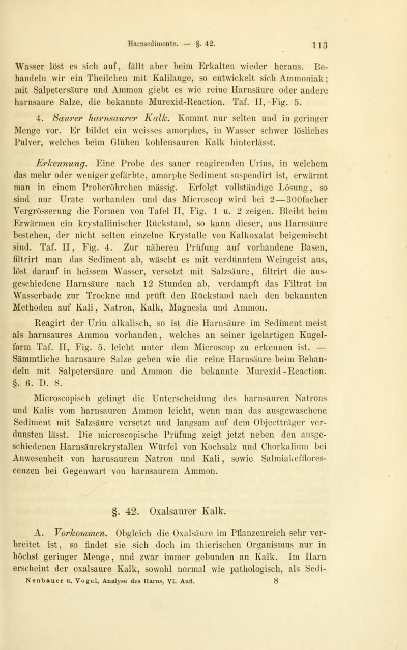 Wasser löst es sich auf, fällt aber beim Erkalten wieder heraus. Be- handeln wir ein Theilchen mit Kalilauge, so entwickelt sich Ammoniak; mit Salpetersäure und Ammon giebt es wie reine Harnsäure oder andere harnsaure Salze, die bekannte Murexid-Reaction. Taf. II,-Fig. 5. 4. Saurer harnsaurer Kalk. Kommt nur selten und in geringer Menge vor. Er bildet ein weisses amorphes, in Wasser schwer lösliches Pulver, welches beim Glühen kohlensauren Kalk hinterlässt. Erkennung, Eine Probe des sauer reagirenden Urins, in welchem das mehr oder weniger gefärbte, amorphe Sediment suspendirt ist, erwärmt man in einem Proberöhrchen massig. Erfolgt vollständige Lösung, so sind nur Urate vorhanden und das Microscop wird bei 2 — SOOfacher Vergrösserung die Formen von Tafel II, Fig. 1 u. 2 zeigen. Bleibt beim Erwärmen ein krystallinischer Rückstand, so kann dieser, aus Harnsäure bestehen, der nicht selten einzelne Krystalle von Kalkoxalat beigemischt sind. Taf. II, Fig. 4. Zur näheren Prüfung auf vorhandene Basen, filtrirt man das Sediment ab, wäscht es mit verdünntem Weingeist aus, löst darauf in heissem Wasser, versetzt mit Salzsäure, filtrirt die aus- geschiedene Harnsäure nach 12 Stunden ab, verdampft das Filtrat im Wasserbade zur Trockne und prüft den Rückstand nach den bekannten Methoden auf Kali, Natron, Kalk, Magnesia und Ammon. Reagirt der Urin alkalisch, so ist die Harnsäure im Sediment meist als harnsaures Ammon vorhanden, welches an seiner igelartigen Kugel- form Taf. II, Fig. 5. leicht unter dem Microscop zu erkennen ist. — Sämmtliche harnsaure Salze geben wie die reine Harnsäure beim Behan- deln mit Salpetersäure und Ammon die bekannte Murexid-Reaction. §. 6. D. 8. Microscopisch gelingt die Unterscheidung des harnsauren Natrons und Kalis vom harnsauren Ammon leicht, wenn man das ausgewaschene Sediment mit Salzsäure versetzt und langsam auf dem Objectträger ver- dunsten lässt. Die microscopische Prüfung zeigt jetzt neben den ausge- schiedenen Harnsäurekrystallen Würfel von Kochsalz und Chorkalium bei Anwesenheit von harnsaurem Natron und Kali, sowie Salmiakefflores- cenzen bei Gegenwart von harnsaurem Ammon. 42. Oxalsaurer Kalk. A. Vorkommen. Obgleich die Oxalsäure im Pflanzenreich sehr ver- breitet ist, so findet sie sich doch im thierischen Organismus nur in höchst geringer Menge, und zwar immer gebunden an Kalk. Im Harn erscheint der oxalsaure Kalk, sowohl normal wie pathologisch, als Sedi- Neubauer u. Vogel, Analyse des Harns, VI. Aufl. 8