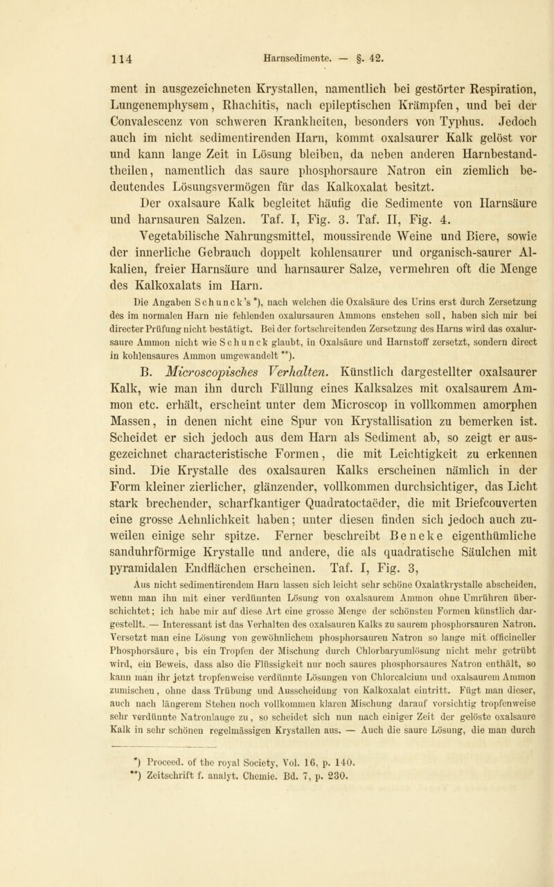 ment in ausgezeichneten Krystallen, namentlich bei gestörter Respiration, Lungenemphysem, Rhachitis, nach epileptischen Krämpfen, und bei der Convalescenz von schweren Krankheiten, besonders von Typhus. Jedoch auch im nicht sedimentirenden Harn, kommt oxalsaurer Kalk gelöst vor und kann lange Zeit in Lösung bleiben, da neben anderen Harnbestand- theilen, namentlich das saure phosphorsaure Natron ein ziemlich be- deutendes Lösungsvermögen für das Kalkoxalat besitzt. Der Oxalsäure Kalk begleitet häufig die Sedimente von Harnsäure und harnsauren Salzen. Taf. I, Fig. 3. Taf. H, Fig. 4. Vegetabilische Nahrungsmittel, moussirende Weine und Biere, sowie der innerliche Gebrauch doppelt kohlensaurer und organisch-saurer Al- kalien, freier Harnsäure und harnsaurer Salze, vermehren oft die Menge des Kalkoxalats im Harn. Die Angaben Schunck's*), nach welchen die Oxalsäure des Urins erst durch Zersetzung des im normalen Harn nie fehlenden oxalursauren Amnions enstehen soll, haben sich mir bei directer Prüfung nicht bestätigt. Bei der fortschreitenden Zersetzung des Harns wird das oxalur- saure Amnion nicht wie S c h u n c k glaubt, in Oxalsäure und Harnstofi zersetzt, sondern direct in kohlensaures Ammon umgewandelt **). B. Mtcroscopisches Verhalten. Künstlich dargestellter oxalsaurer Kalk, wie man ihn durch Fällung eines Kalksalzes mit oxalsaurem Am- mon etc. erhält, erscheint unter dem Microscop in vollkommen amorphen Massen, in denen nicht eine Spur von Krystallisation zu bemerken ist. Scheidet er sich jedoch aus dem Harn als Sediment ab, so zeigt er aus- gezeichnet characteristische Formen, die mit Leichtigkeit zu erkennen sind. Die Krystalle des Oxalsäuren Kalks erscheinen nämlich in der Form kleiner zierlicher, glänzender, vollkommen durchsichtiger, das Licht stark brechender, scharfkantiger Quadratoctaeder, die mit Briefcouverten eine grosse Aehnlichkeit haben; unter diesen finden sich jedoch auch zu- weilen einige sehr spitze. Ferner beschreibt Beneke eigenthümliche sanduhrförmige Krystalle und andere, die als quadratische Säulchen mit pyramidalen Endflächen erscheinen. Taf. I, Fig. 3, Aus nicht sedimentirendem Harn lassen sich leicht sehr schöne Oxalatkrystalle abscheiden, wenn man ihn mit einer verdünnten Lösung von oxalsaurem Ammon ohne Umrühren über- schichtet ; ich habe mir auf diese Art eine grosse Menge der schönsten Formen künstlich dar- gestellt. — Interessant ist das Verhalten des Oxalsäuren Kalks zu saurem phosphorsauren Natron. Versetzt man eine Lösung von gewöhnlichem phosphorsauren Natron so lange mit offlcineller Phosphorsäure, bis ein Tropfen der Mischung durch Chlorbaryumlösung nicht mehr getrübt wird, ein Beweis, dass also die Flüssigkeit nur noch saures phosphorsaures Natron enthält, so kann man ihr jetzt tropfenweise verdünnte Lösungen von Chlorcalcium und oxalsaurem Amnion zumischen, ohne dass Trübung und Ausscheidung von Kalkoxalat eintritt. Fügt man dieser, auch nach längerem Stehen noch vollkommen klaren Mischung darauf vorsichtig tropfenweise sehr verdünnte Natronlauge zu, so scheidet sich nun nach einiger Zeit der gelöste oxalsaure Kalk in sehr schönen regelmässigen Krystallen aus. — Auch die saure Lösung, die man durch •) Procecd. of the royal Society, Vol. 16, p. 140. *) Zeitschrift f. analyt. Chemie. Bd. 7, p. 230.