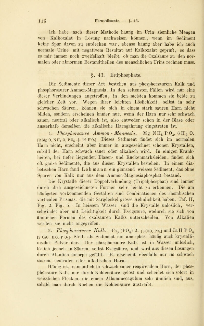 Ich habe nach dieser Methode häufig im Urin ziemliche Mengen von Kalkoxalat in Lösung nachweisen können, wenn im Sediment keine Spur davon zu entdecl^en war, ebenso häufig aber habe ich auch normale Urine mit negativem Resultat auf Kalkoxalat geprüft, so dass es mir immer noch zweifelhaft bleibt, ob man die Oxalsäure zu den nor- malen oder abnormen Bestandtheilen des menschlichen Urins rechnen muss. §. 43. Erdphosphate. Die Sedimente dieser Art bestehen aus phosphorsaurem Kalk und phosphorsaurer Ammon-Magnesia. In den seltensten Fällen wird nur eine dieser Verbindungen angetroffen, in den meisten kommen sie beide zu gleicher Zeit vor. Wegen ihrer leichten Löslichkeit, selbst in sehr schwachen Säuren, können sie sich in einem stark sauren Harn nicht bilden, sondern erscheinen immer nur, wenn der Harn nur sehr schwach sauer, neutral oder alkalisch ist, also entweder schon in der Blase oder ausserhalb derselben die alkalische Harngährung eingetreten ist. 1. Phosphorsaure Ammon-Magnesia. Mg NH4PO4, 6H2O. [2 Mg 0, NH4 0, PO5 + 12 HO.] Dieses Sediment findet sich im normalen Harn nicht, erscheint aber immer in ausgezeichnet schönen Krystallen, sobald der Harn schwach sauer oder alkalisch wird. In einigen Krank- heiten, bei tiefer liegenden Blasen- und Rückenmarksleiden, finden sich oft ganze Sedimente, die aus diesen Krystallen bestehen. In einem dia- betischen Harn fand Lehmann ein glänzend weisses Sediment, das ohne Spuren von Kalk nur aus dem Ammon-Magnesiaphosphat bestand. Die Krystalle dieser Doppelverbindung (Tripelphosphat) sind immer durch ihre ausgezeichneten Formen sehr leicht zu erkennen. Die am häufigsten vorkommenden Gestalten sind Combinationen des rhombischen verticalen Prismas, die mit Sargdeckel grosse Aehnlichkeit haben. Taf. II, Fig. 2, Fig. 5. In heissem Wasser sind die Krystalle unlöslich, ver- schwindet aber mit Leichtigkeit durch Essigsäure, wodurch sie sich von ähnlichen Formen des Oxalsäuren Kalks unterscheiden. Von Alkalien werden sie nicht angegriffen. 2. Phosphorsaurer Kalk. €a3 (PO^) 2. [3CaO, PO5] und€aH P04 [2 CaO, HO, P O5]. Stellt als Sediment ein amorphes, häufig auch krystalli- nisches Pulver dar. Der phosphorsaure Kalk ist in Wasser unlöslich, löslich jedoch in Säuren, selbst Essigsäure, und wird aus diesen Lösungen durch Alkalien amorph gefällt. Es erscheint ebenfalls nur im schwach sauren, neutralen oder alkalischen Harn. Häufig ist, namentlich in schwach sauer reagirendem Harn, der phos- phorsaure Kalk nur durch Kohlensäure gelöst und scheidet sich sofort in weisslichen Flocken, die einem Albumincoagulum sehr ähnlich sind, aus, sobald man durch Kochen die Kohlensäure austreibt.