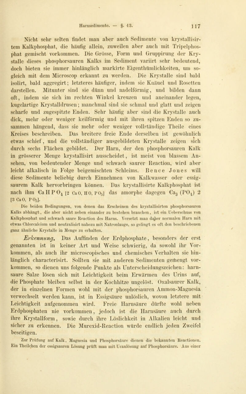 Nicht sehr selten findet man aber auch Sedimente von krystallisir- tem Kalkphosphat, die häufig allein, zuweilen aber auch mit Tripelphos- phat gemischt vorkommen. Die Grösse, Form und Gruppirung der Kry- stalle dieses phosphorsauren Kalks im Sediment variirt sehr bedeutend, doch bieten sie immer hinlänglich markirte Eigenthümlichkeiten, um so- gleich mit dem Microscop erkannt zu werden. Die Krystalle sind bald isolirt, bald aggregirt; letzteres häufiger, indem sie Knäuel und Rosetten darstellen. Mitunter sind sie dünn und nadeiförmig, und bilden dann oft, indem sie sich im rechten Winkel kreuzen und aneinander legen, kugelartige Krystalldrusen; manchmal sind sie sclimal und glatt und zeigen scharfe und zugespitzte Enden. Sehr häufig aber sind die Krystalle auch dick, mehr oder weniger keilförmig und mit ihren spitzen Enden so zu- sammen hängend, dass sie mehr oder weniger vollständige Theile eines Kreises beschreiben. Das breitere freie Ende derselben ist gewöhnlich etwas schief, und die vollständiger ausgebildeten Krystalle zeigen sich durch sechs Flächen gebildet. Der Harn, der den phosphorsauren Kalk in grösserer Menge krystallisirt ausscheidet, ist meist von blassem An- sehen, von bedeutender Menge und schwach saurer Reaction, wird aber leicht alkalisch in Folge beigemischten Schleims. Bence Jones will diese Sedimente beliebig durch Einnehmen von Kalkwasser oder essig- saurem Kalk hervorbringen können. Das krystallisirte Kalkphosphat ist nach ihm €a H P O4 [2 Ca 0, H 0, P O5] das amorphe dagegen €a3 (PO4) 2 [3 CaO, PO5]. Die beidcQ Bedingungen, von denen das Erscheinen des krystallisirten phosphorsaureu Kalks abhängt, die aber nicht neben einander zu bestehen brauchen, ist ein Ueberschuss von Kalkphosphat und schwach saure Reaction des Harns. Versetzt man dajier normalen Harn mit etwas Chlorcalcium und neutralisirt nahezu mit Natronlauge, so gelingt es oft den beschriebenen ganz ähnliche Krystalle in Menge zu erhalten. Erkennung, Das Auffinden der Erdphosphate, besonders der erst genannten ist in keiner Art und Weise schwierig, da sowohl ihr Vor- kommen, als auch ihr microscopisches und chemisches Verhalten sie hin- länglich characterisirt. Sollten sie mit anderen Sedimenten geihengt vor- kommen, so dienen uns folgende Punkte als Unterscheidungszeichen: harn- saure Salze lösen sich mit Leichtigkeit beim Erwärmen des Urins auf, die Phosphate bleiben selbst in der Kochhitze ungelöst. Oxalsaurer Kalk, der in einzelnen Formen wohl mit der phosphorsauren Ammon-Magnesia verwechselt werden kann, ist in Essigsäure unlöslich, wovon letztere mit Leichtigkeit aufgenommen wird. Freie Harnsäure dürfte wohl neben Erdphosphaten nie vorkommen, jedoch ist die Harnsäure auch durch ihre Krystallform, sowie durch ihre Löslichkeit in Alkalien leicht und sicher zu erkennen. Die Murexid-Reaction würde endlich jeden Zweifel beseitigen. Zur Prüfung auf Kalk, Magnesia und Phosphorsäure dienen die bekannten Reactionen. Ein Theilchen der essigsauren Lösung prüft man mit üranlösung auf Phosphorsäuro. Aus einer