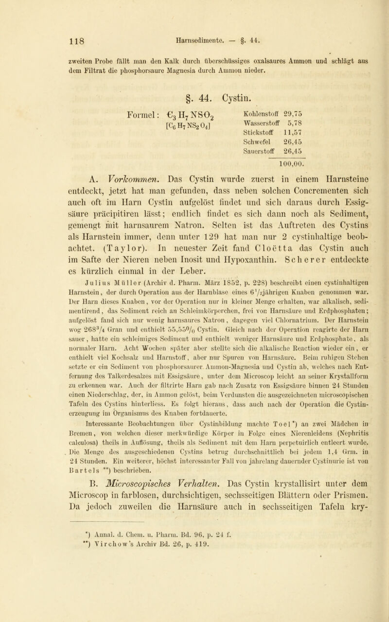 zweiten Probe fällt man den Kalk durch überschüssiges oxalsaures Ammon und schlägt aus dem Filtrat die phosphorsaure Magnesia durch Ammon nieder. §. 44. Cystin. Formel €3H7NS02 Kohlenstoff 29,75 [C6H7NS2O4J Wasserstoff 5,78 Stickstoff 11,57 Schwefel 26,45 Sauerstoff 26,45 100,00. A. VorJcommen. Das Cystin wurde zuerst in einem Harnsteine entdeckt, jetzt hat man gefunden, dass neben solchen Concrementen sich auch oft im Harn Cystin aufgelöst findet und sich daraus durch Essig- säure präcipitiren lässt; endlich findet es sich dann noch als Sediment, gemengt mit harnsaurem Natron. Selten ist das Auftreten des Cystins als Harnstein immer, denn unter 129 hat man nur 2 cystinhaltige beob- achtet. (Taylor). In neuester Zeit fand Cloetta das Cystin auch im Safte der Nieren neben Inosit und Hypoxanthin. S c h e r e r entdeckte es kürzlich einmal in der Leber. Julius Müller (Archiv d. Pharm. März 1852, p. 228) beschreibt einen cystinhaltigen Harnstein, der durch Operation aus der Harnblase eines 6'/iijährigen Knaben geuonmien war. Der Harn dieses Knaben, vor der Operation nur in kleiner Menge erhalten, war alkalisch, sedi- mentirend, das Sediment reich an Schleimkörperchen, frei von Harnsäm-e und Erdphosphaten; aufgelöst fand sich nur wenig harnsaures Natron, dagegen viel Chlornatrium. Der Harnstein wog 268^/4 Gran und enthielt 55,550/o Cystin. Gleich nach der Operation reagirte der Harn sauer, hatte ein schleimiges Sediment und enthielt weniger Harnsäure und Erdphosphate, als normaler Harn. Acht Wochen später aber stellte sich die alkalische Reaction Avieder ein, er enthielt viel Kochsalz und Harnstoff, aber nur Spuren von Harnsäure. Beim ruhigen Stehen setzte er ein Sediment von phosphorsaurer Ammon-Magnesia und Cystiu ab, welches nach Ent- fernung des Talkerdesalzes mit Essigsäure, unter dem Microscop leicht au seiner Krystallform zu erkennen war. Auch der filtrirte Harn gab nach Zusatz von Essigsäure binnen 24 Stunden einen Niederschlag, der, in Ammon gelöst, beim Verdunsten die ausgezeichneten microscopischen Tafeln des Cystins hiuterliess. Es folgt hieraus, dass auch nach der Operation die Cystiu- erzeugung im Organismus des Knal)en fortdauerte. Interessante Beobachtungen über Cystinbildung machte T 0 e 1 *) an zwei Mädchen in Bremen, von welchen dieser merkwürdige Körper in Folge eines Nierenleidens (Nephritis calculosa) theils in Auflösung, theils als Sediment mit dem Harn perpetuirlich entleert wurde. Die Menge des ausgeschiedenen Cystins betrug durchschnittlich bei jedem 1,4 Grm. in 24 Stunden. Ein weiterer, höchst interessanter Fall von jahrelang dauernder Cystinurie ist von Bartels **) beschrieben. B. MicroSGopisches Verlialte7i. Das Cystin krystallisirt unter dem Microscop in farblosen, durchsichtigen, sechsseitigen Blättern oder Prismen. Da jedoch zuweilen die Harnsäure auch in sechsseitigen Tafeln kry- ) Aunal. d. Chem. u. Pharm. Bd. 96, p. 24 f. *) Virchow's Archiv Bd. 26, p. 419.