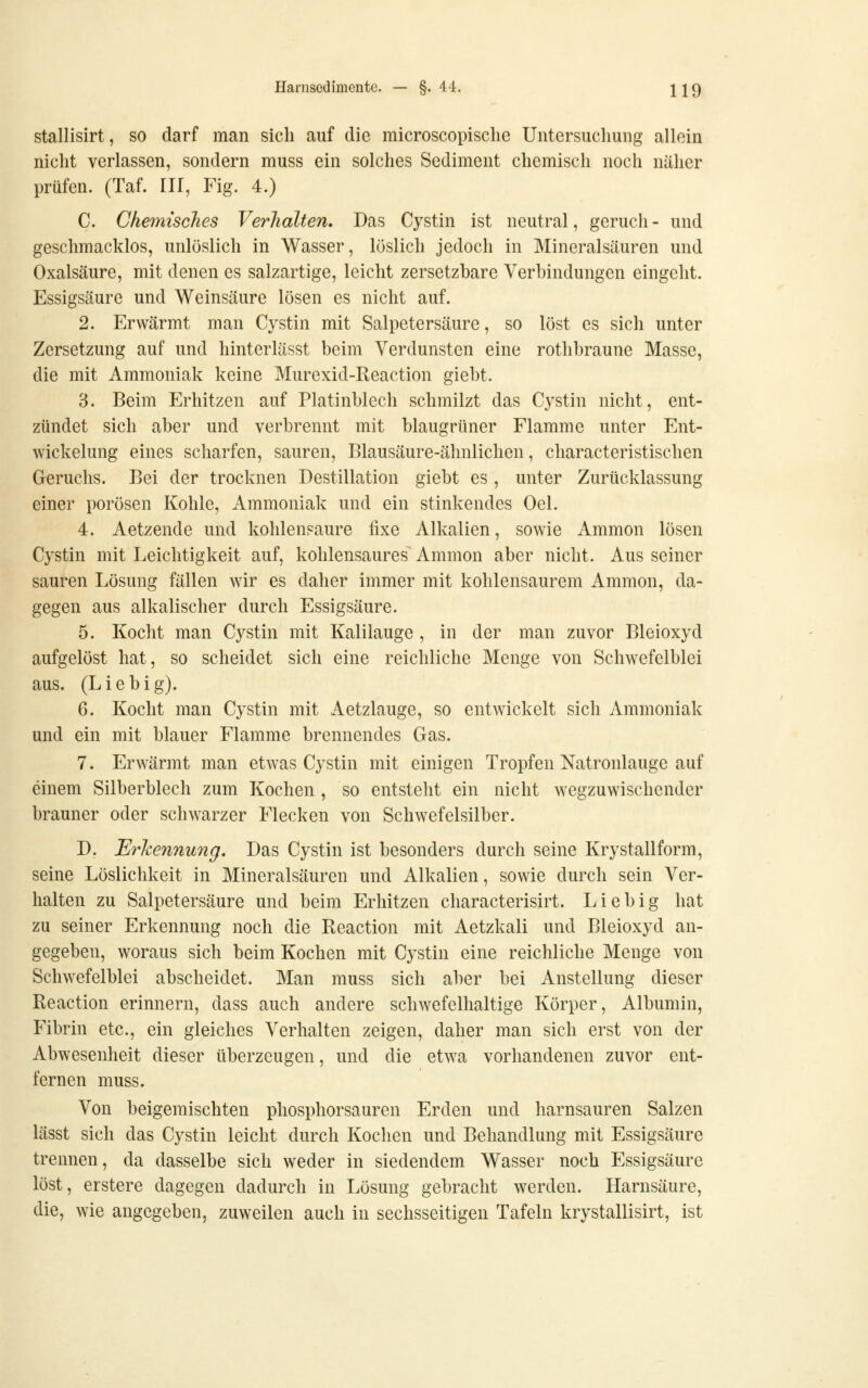 stallisirt, so darf man sich auf die microscopische Untersuchung allein nicht verlassen, sondern muss ein solches Sediment chemisch noch näher prüfen. (Taf. III, Fig. 4.) C. Chemisches Verhalten. Das Cystin ist neutral, gerucli - und geschmacklos, unlöslich in Wasser, löslich jedoch in Mineralsüuren und Oxalsäure, mit denen es salzartige, leicht zersetzbare Verbindungen eingeht. Essigsäure und Weinsäure lösen es nicht auf. 2. Erwärmt man Cystin mit Salpetersäure, so löst es sich unter Zersetzung auf und hinterlässt beim Verdunsten eine rothbraune Masse, die mit Ammoniak keine Murexid-Reaction giebt. 3. Beim Erhitzen auf Platinblech schmilzt das Cystin nicht, ent- zündet sich aber und verbrennt mit blaugrüner Flamme unter Ent- wickelung eines scharfen, sauren, Blausäure-ähnlichen, characteristischen Geruchs. Bei der trocknen Destillation giebt es , unter Zurücklassung einer porösen Kohle, Ammoniak und ein stinkendes Oel. 4. Aetzende und kohlensaure fixe Alkalien, sowie Amnion lösen Cystin mit Leichtigkeit auf, kohlensaures^ Amnion aber nicht. Aus seiner sauren Lösung fällen wir es daher immer mit kohlensaurem Amnion, da- gegen aus alkalischer durch Essigsäure. 5. Kocht man Cystin mit Kalilauge , in der man zuvor Bleioxyd aufgelöst hat, so scheidet sich eine reichliche Menge von Schwefelblei aus. (L i e b i g). 6. Kocht man Cystin mit Aetzlauge, so entwickelt sich Ammoniak und ein mit blauer Flamme brennendes Gas. 7. Erwärmt man etwas Cystin mit einigen Tropfen Natronlauge auf einem Silberblech zum Kochen , so entsteht ein nicht wegzuwischender brauner oder schwarzer Flecken von Schwefelsilber. D. Erkennung. Das Cystin ist besonders durch seine Krystallform, seine Löslichkeit in Mineralsäuren und Alkalien, sowie durch sein Ver- halten zu Salpetersäure und beim Erhitzen characterisirt. Lieb ig hat zu seiner Erkennung noch die Reaction mit Aetzkali und Bleioxyd an- gegeben, woraus sich beim Kochen mit Cystin eine reichliche Menge von Schwefelblei abscheidet. Man muss sich aber bei Anstellung dieser Reaction erinnern, dass auch andere schwefelhaltige Körper, Albumin, Fibrin etc., ein gleiches Verhalten zeigen, daher man sich erst von der Abwesenheit dieser überzeugen, und die etwa vorhandenen zuvor ent- fernen muss. Von beigemischten phosphorsauren Erden und harnsauren Salzen lässt sich das Cystin leicht durch Kochen und Behandlung mit Essigsäure trennen, da dasselbe sich weder in siedendem Wasser noch Essigsäure lost, erstere dagegen dadurch in Lösung gebracht werden. Harnsäure, die, wie angegeben, zuweilen auch in sechsseitigen Tafeln krystallisirt, ist