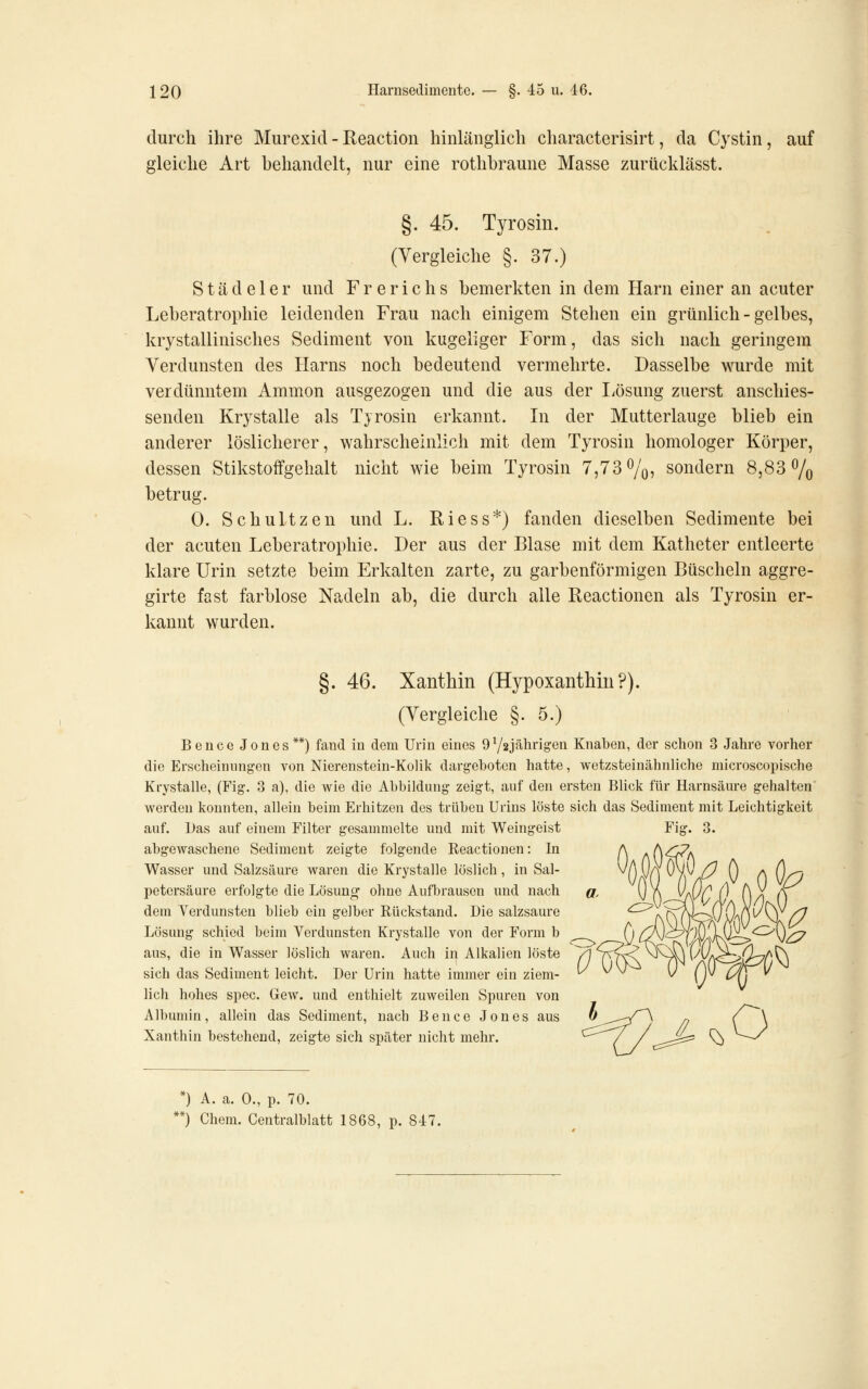 durch ihre Murexid - Reaction hinlänglich characterisirt, da Cystin, auf gleiche Art behandelt, nur eine rothbraune Masse zurücklässt. §. 45. Tyrosin. (Vergleiche §. 37.) Städe 1 er und Frerichs bemerkten in dem Harn einer an acuter Leberatrophie leidenden Frau nach einigem Stehen ein grünlich - gelbes, krystallinisches Sediment von kugeliger Form, das sich nach geringem Verdunsten des Harns noch bedeutend vermehrte. Dasselbe wurde mit verdünntem Ammon ausgezogen und die aus der I^ösung zuerst anschies- senden Krystalle als Tyrosin erkannt. In der Mutterlauge blieb ein anderer löslicherer, wahrscheinlich mit dem Tyrosin homologer Körper, dessen Stikstoffgehalt nicht wie beim Tyrosin 7,73%, sondern 8,83% betrug. 0. Schnitzen und L. Riess*) fanden dieselben Sedimente bei der acuten Leberatrophie. Der aus der Blase mit dem Katheter entleerte klare Urin setzte beim Erkalten zarte, zu garbenförmigen Büscheln aggre- girte fast farblose Nadeln ab, die durch alle Reactionen als Tyrosin er- kannt wurden. §. 46. Xanthin (Hypoxanthiu?). (Vergleiche §.5.) Beuce Jones**) fand in dem Urin eines 9Y2Jälirigen Knaben, der schon 3 Jahre vorher die Erscheinungen von Nierenstein-Kolik dargeboten hatte, wetzsteinähnliche microscopische Krystalle, (Fig. 8 a), die wie die Abbildung zeigt, auf den ersten Blick für Harnsäure gehalten werden konnten, allein beim Erhitzen des trüben Urins löste sich das vSedinient mit Leichtigkeit auf. Das auf einem Filter gesammelte und mit Weingeist Fig. 3. abgewaschene Sediment zeigte folgende Reactionen: In Wasser und Salzsäure waren die Krystalle löslich, in Sal- petersäure erfolgte die Lösung ohne Aufbrausen und nach dem Verdunsten blieb ein gelber Rückstand. Die salzsaure Lösung schied beim Verdunsten Krystalle von der Form b aus, die in Wasser löslich waren. Auch in Alkalien löste sich das Sediment leicht. Der Urin hatte immer ein ziem- lich hohes spec. Gew. und enthielt zuweilen Spuren von Albumin, allein das Sediment, nach Bence Jones aus Xanthin bestehend, zeigte sich später nicht mehr. *) A. a. 0., p. 70. **) Chem. Centralblatt 1868, p. 84:7.