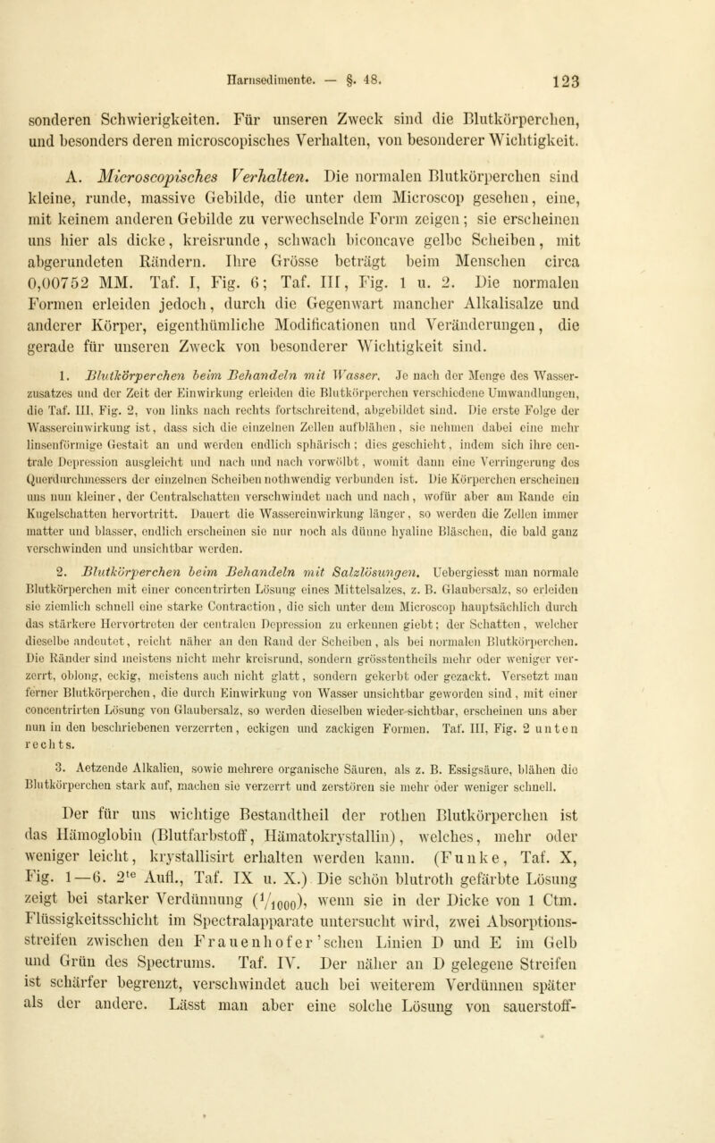 sonderen Schwierigkeiten. Für unseren Zweck sind die Blutkörperchen, und besonders deren microscopisches Verhalten, von besonderer Wichtigkeit. A. Microscopisches Verhalten, Die normalen Blutkörperchen sind kleine, runde, massive Gebilde, die unter dem Microscop gesehen, eine, mit keinem anderen Gebilde zu verwechselnde Form zeigen; sie erscheinen uns hier als dicke, kreisrunde, schwach biconcave gelbe Scheiben, mit abgerundeten Rändern. Ihre Grösse beträgt beim Menschen circa 0,00752 MM. Taf. I, Fig. 6; Taf. IIl, Fig. 1 u. 2. Die normalen Formen erleiden jedoch, durch die GegenAvart mancher Alkalisalze und anderer Körper, eigenthümliche Modificationen und Veränderungen, die gerade für unseren Zweck von besonderer Wichtigkeit sind. 1. Blutkörperchen heim. Behandeln mit Wasser, Je nach clor Meng-e des Wasser- zusatzes und der Zeit der Einwirkung erleiden die Blntlvörporehen verscliicdene Umwandlungen, die Taf. III, Fig. 2, von links nach rechts fortschreitend, abgebildet sind. Die erste Folge der Wassereinwirkung ist, dass sich die einzelnen Zellen aufblähen, sie nehmen dabei eine mehr linsenförmige Gestalt an und werden endlich sphärisch ; dies geschieht, indem sich ihre cen- trale Depression ausgleicht und nach und nach vorwölbt, womit dann eine Verringerung des Querdurchmessers der einzelnen Scheiben nothwendig verbunden ist. Die Körperchen erscheinen uns nun kleiner, der Ccntralschatten verschwindet nach und nach, wofür aber am Rande ein Kugelschatten hervortritt. Dauert die Wassereinwirkung länger, so werden die Zellen immer matter und blasser, endlich erscheinen sie nur noch als dünne hyaline Bläschen, die bald ganz verschwinden und unsichtbar worden. 2. Blutkörperchen heim Behandeln mit Salzlösungen, Uebergiesst man normale Blutkörperchen mit einer concentrirten Lösung eines Mittelsalzes, z. B. Glaubersalz, so erleiden sie ziemlich schnell eine starke Contraction, die sich unter dem Microscop hauptsächlich durch das stärkere Hervortreten der centralen Depression zu erkennen giebt; der Schatten, welcher dieselbe andeutet, reicht näher an den Rand der Scheiben, als bei normalen Blutkörperchen. Die Ränder sind meistens nicht mehr kreisrund, sondern grösstentheils mehr oder weniger ver- zerrt, oblong, eckig, meistens auch nicht glatt, sondern gekerbt oder gezackt. Versetzt man ferner Blutkörperchen, die durch Einwirkung von Wasser unsichtbar geworden sind, mit einer concentrirten Lösung von Glaubersalz, so werden dieselben wieder-sichtbar, erscheinen uns aber nun in den beschriebenen verzerrten, eckigen und zackigen Formen. Taf. III, Fig. 2 unten rechts. 3. Aetzende Alkalien, sowie mehrere organische Säuren, als z. B. Essigsäure, blähen die Blutkörperchen stark auf, machen sie verzerrt und zerstören sie mehr oder weniger schnell. Der für uns wichtige Bestandtheil der rothen Blutkörperchen ist das Hämoglobin (Blutfarbstoff, Hämatokrystallin), welches, mehr oder weniger leicht, krystallisirt erhalten werden kann. (Funke, Taf. X, Fig. 1—6. 2^« Aufl., Taf. IX u. X.) Die schön blutroth gefärbte Lösung zeigt bei starker Verdünnung (^/looo)^ wenn sie in der Dicke von 1 Ctm. Flüssigkeitsschicht im Spectralapparate untersucht wird, zwei Absorptions- streifen zwischen den Frauenhof er'sehen Linien D und E im Gelb und Grün des Spectrums. Taf. IV. Der näher an D gelegene Streifen ist schärfer begrenzt, verschwindet auch bei weiterem Verdünnen später als der andere. Lässt man aber eine solche Lösung von Sauerstoff-