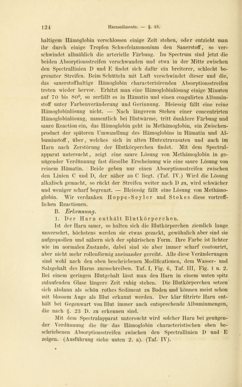 lialtigem Hämoglobin verschlossen einige Zeit stehen, oder entzieht man ihr durch einige Tropfen Schwefelammonium den Sauerstoff, so ver- schwindet allmählich die arterielle Färbung. Im Spectrum sind jetzt die beiden Absorptionsstreifen verschwunden und etwa in der Mitte zwischen den Spectrallinien D und E findet sich dafür ein breiterer, schlecht be- grenzter Streifen. Beim Schütteln mit Luft verschwindet dieser und die, das sauerstoffhaltige Hämoglobin characterisirenden Absorptionsstreifen treten wieder hervor. Erhitzt man eine Hämoglobinlösung einige Minuten auf 70 bis 80^, so zerfällt es in Hämatin und einen coagulirten Albumin- stoff unter Farbenveränderung und Gerinnung. Bleiessig fällt eine reine Hämoglobinlösung nicht. — Nach längerem Stehen einer concentrirten Hämoglobinlösung, namentlich bei Blutwärme, tritt dunklere Färbung und saure Beaction ein, das Hämoglobin geht in Methämoglobin, ein Zwischen- product der späteren Umwandlung des Hämoglobins in Hämatin und Al- buminstoff , über, welches sich in alten Blutextravasaten und auch im Harn nach Zerstörung der Blutkörperchen findet. Mit dem Spectral- apparat untersucht, zeigt eine saure Lösung von Methämoglobin in ge- nügender Verdünnung fast dieselbe Erscheinung wie eine saure Lösung von reinem Hämatin. Beide geben nur einen Absorptionsstreifen zwischen den liinien C und I), der näher an C liegt. (Taf. IV.) Wird die Lösung alkalisch gemacht, so rückt der Streifen weiter nach D zu, wird schwächer und weniger scharf begrenzt. — Bleiessig fällt eine Lösung von Methämo- globin. Wir verdanken Hoppe-Seyler und Stokes diese vortreff- lichen Reactionen. B. Erkennung. 1. Der Harn enthält Blutkörperchen. Ist der Harn sauer, so halten sich die Blutkörperchen ziemlich lange unversehrt, höchstens werden sie etwas gezackt, gewöhnlich aber sind sie aufgequollen und nähern sich der sphärischen Form. Ihre Farbe ist lichter wie im normalen Zustande, dabei sind sie aber immer scharf contourirt, aber nicht mehr rollenförmig aneinander gereiht. Alle diese Veränderungen sind wohl nach den oben beschriebenen Modificationen, dem Wasser- und Salzgehalt des Harns zuzuschreiben. Taf. I, Fig. 6, Taf. III, Fig. 1 u. 2. Bei einem geringen Blutgehalt lässt man den Harn in einem unten spitz zulaufenden Glase längere Zeit ruhig stehen. Die Blutkörperchen setzen sich alsdann als schön rothes Sediment zu Boden und können meist schon mit blossem Auge als Blut erkannt werden. Der klar filtrirte Harn ent- hält bei Gegenwart von Blut immer auch entsprechende Albuminmengen, die nach §. 23 D. zu erkennen sind. Mit dem Spectralapparat untersucht wird solcher Harn bei genügen- der Verdünnung die für das Hämoglobin characteristischen oben be- schriebenen Absorptionsstreifen zwischen den Spectrallinien D und E zeigen. (Ausführung siehe unten 2. a). (Taf. IV).