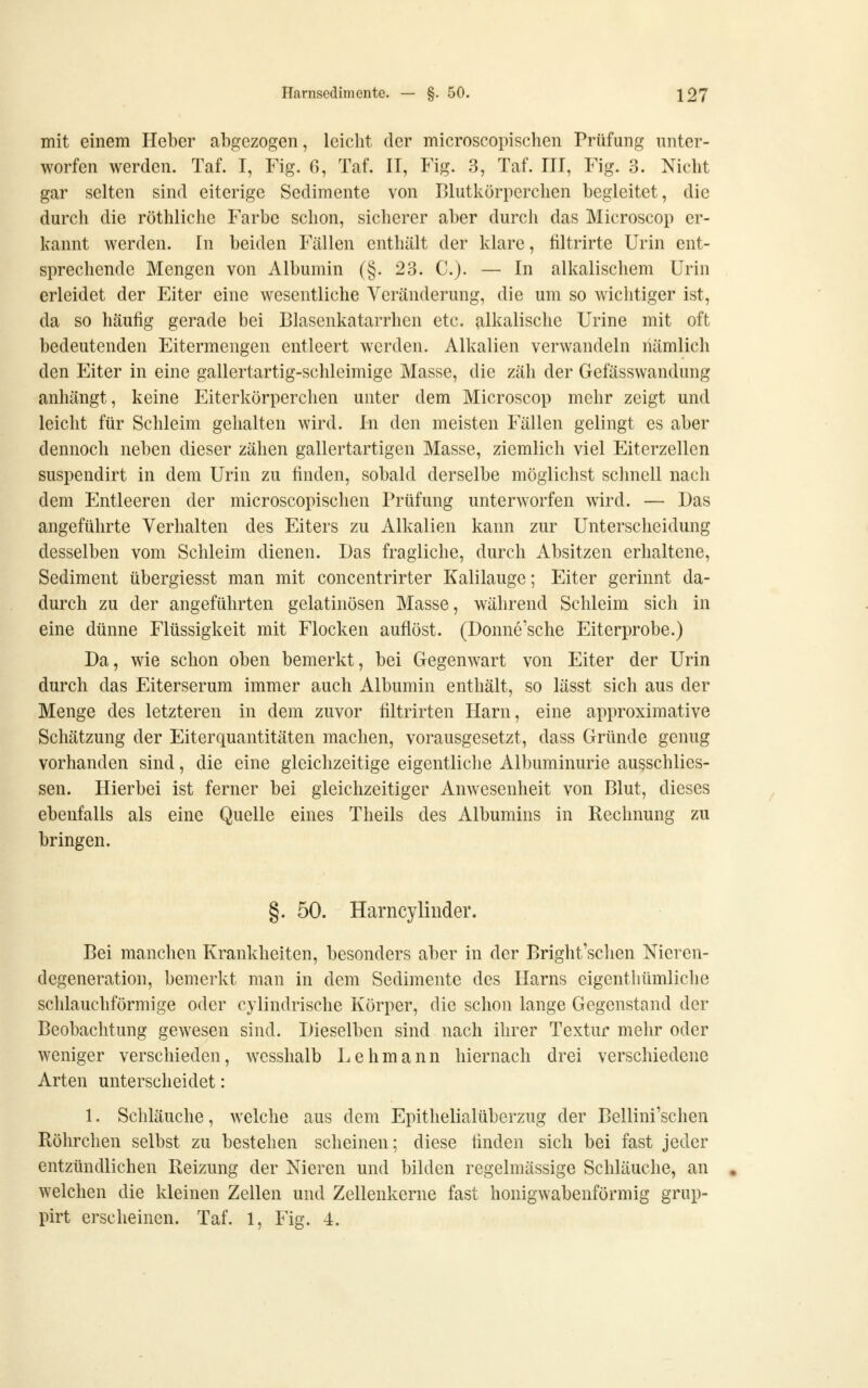 mit einem Heber abgezogen, leicht der microscopischen Prüfung unter- worfen werden. Taf. I, Fig. 6, Taf. II, Fig. 3, Taf. III, Fig. 3. Nicht gar selten sind eiterige Sedimente von Blutkörperchen begleitet, die durch die röthliche Farbe schon, sicherer aber durch das Microscop er- kannt werden. In beiden Fällen enthält der klare, liltrirte Urin ent- sprechende Mengen von Albumin (§. 23. C). — In alkalischem Urin erleidet der Eiter eine wesentliche Veränderung, die um so wichtiger ist, da so häufig gerade bei Blasenkatarrhen etc. alkalische Urine mit oft bedeutenden Eitermengen entleert werden. Alkalien verwandeln liämlich den Eiter in eine gallertartig-schleimige Masse, die zäh der Gefässwandung anhängt, keine Eiterkörperchen unter dem Microscop mehr zeigt und leicht für Schleim gehalten wird. In den meisten Fällen gelingt es aber dennoch neben dieser zähen gallertartigen Masse, ziemlich viel Eiterzellen suspendirt in dem Urin zu finden, sobald derselbe möglichst schnell nach dem Entleeren der microscopischen Prüfung unterworfen wird. — Das angeführte Verhalten des Eiters zu Alkalien kann zur Unterscheidung desselben vom Schleim dienen. Das fragliche, durch Absitzen erhaltene, Sediment übergiesst man mit concentrirter Kalilauge; Eiter gerinnt da- durch zu der angeführten gelatinösen Masse, während Schleim sich in eine dünne Flüssigkeit mit Flocken auflöst. (Donne'sche Eiterprobe.) Da, wie schon oben bemerkt, bei Gegenwart von Eiter der Urin durch das Eiterserum immer auch Albumin enthält, so lässt sich aus der Menge des letzteren in dem zuvor filtrirten Harn, eine approximative Schätzung der Eiterquantitäten machen, vorausgesetzt, dass Gründe genug vorhanden sind, die eine gleichzeitige eigentliche Albuminurie ausschlies- sen. Hierbei ist ferner bei gleichzeitiger Anwesenheit von Blut, dieses ebenfalls als eine Quelle eines Theils des Albumins in Rechnung zu bringen. §. 50. Harncylinder. Bei manchen Krankheiten, besonders aber in der Bright'schen Nieren- degeneration, bemerkt man in dem Sedimente des Harns eigcnthümliche schlauchförmige oder cylindrische Körper, die schon lange Gegenstand der Beobachtung gewesen sind. Dieselben sind nach ihrer Textur mehr oder weniger verschieden, wesshalb Lehmann hiernach drei verschiedene Arten unterscheidet: 1. Schläuche, welche aus dem Epithelialüberzug der Bellini'schen Röhrchen selbst zu bestehen scheinen; diese linden sich bei fast jeder entzündlichen Reizung der Nieren und bilden regelmässige Schläuche, an welchen die kleinen Zellen und Zellenkerne fast honigwabenförmig grup- pirt erscheinen. Taf. 1, Fig. 4.