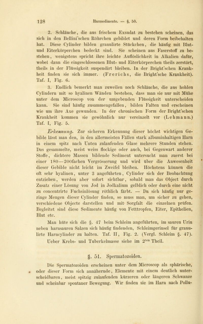 2. Schläuche, die aus frischem Exsudat zu bestehen scheinen, das sich in den Bellini'schen Röhrchen gebiklet und deren Form beibehalten hat. Diese Cylinder bilden granulirte Stückchen, die häufig mit Blut- und Eiterkörperchen bedeckt sind. Sie scheinen aus Faserstoff zu be- stehen, wenigstens spricht ihre leichte Auflöslichkeit in Alkalien dafür, wobei dann die eingeschlossenen Blut- und Eiterkörperchen tlieils zerstört, theils in der Flüssigkeit suspendirt bleiben. In der Bright'schen Krank- heit finden sie sich immer. (Freriehs, die Bright'sche Krankheit). Taf. I, Fig. 6. 3. Endlich bemerkt man zuweilen noch Schläuche, die aus hohlen Cylindern mit so hyalinen Wänden bestehen, dass man sie nur mit Mühe unter dem Microscop von der umgebenden Flüssigkeit unterscheiden kann. Sie sind häufig zusammengefallen, bilden Falten und erscheinen wie um ihre Axe gewunden. In der chronischen Form der Bright'schen Krankheit kommen sie gewöhnlich nur vereinzelt vor (Lehmann.) Taf. I, Fig. 5. Erkennung. Zur sicheren Erkennung dieser höchst wichtigen Ge- bilde lässt man den, in den allermeisten Fällen stark albuminhaltigen Harn in einem spitz nach Unten zulaufenden Glase mehrere Stunden stehen. Das gesammelte, meist weiss flockige oder auch, bei Gegenwart anderer Stoffe, dichtere Massen bildende Sediment untersucht man zuerst bei einer 180—200fachen Vergrösserung und wird über die Anwesenheit dieser Gebilde nicht leicht im Zweifel bleiben. Höchstens können die oft sehr hyalinen, unter 3 angeführten, Cylinder sich der Beobachtung entziehen, werden aber sofort sichtbar, sobald man das Object durch Zusatz einer Lösung von Jod in Jodkalium gelblich oder durch eine nicht zu concentrirte Fuchsinlösung röthlich färbt. — Da sich häufig nur ge- ringe Mengen dieser Cylinder finden, so muss man, um sicher zu gehen, verschiedene Objecte darstellen und mit' Sorgfalt die einzelnen prüfen. Begleitet sind diese Sedimente häufig von Fetttropfen, Eiter, Epithelien, Blut etc. Man hüte sich die §. 47 beim Schleim angeführten, im sauren Urin neben harnsauren Salzen sich häufig findenden, Schleimgerinsel für granu- lirte Harncylinder zu halten. Taf. II, Fig. 2. (Vergl. Schleim §. 47). Ueber Krebs- und Tuberkelmasse siehe im 2^^ Theil. §.51. Spermatozoiden. Die Spermatozoiden erscheinen unter dem Microscop als sphärische, oder dieser Form sich annähernde, Elemente mit einem deutlich unter- scheidbaren, meist spitzig zulaufenden kürzeren oder längeren Schwänze und scheinbar spontaner Bewegung. Wir finden sie im Harn nach Pollu-