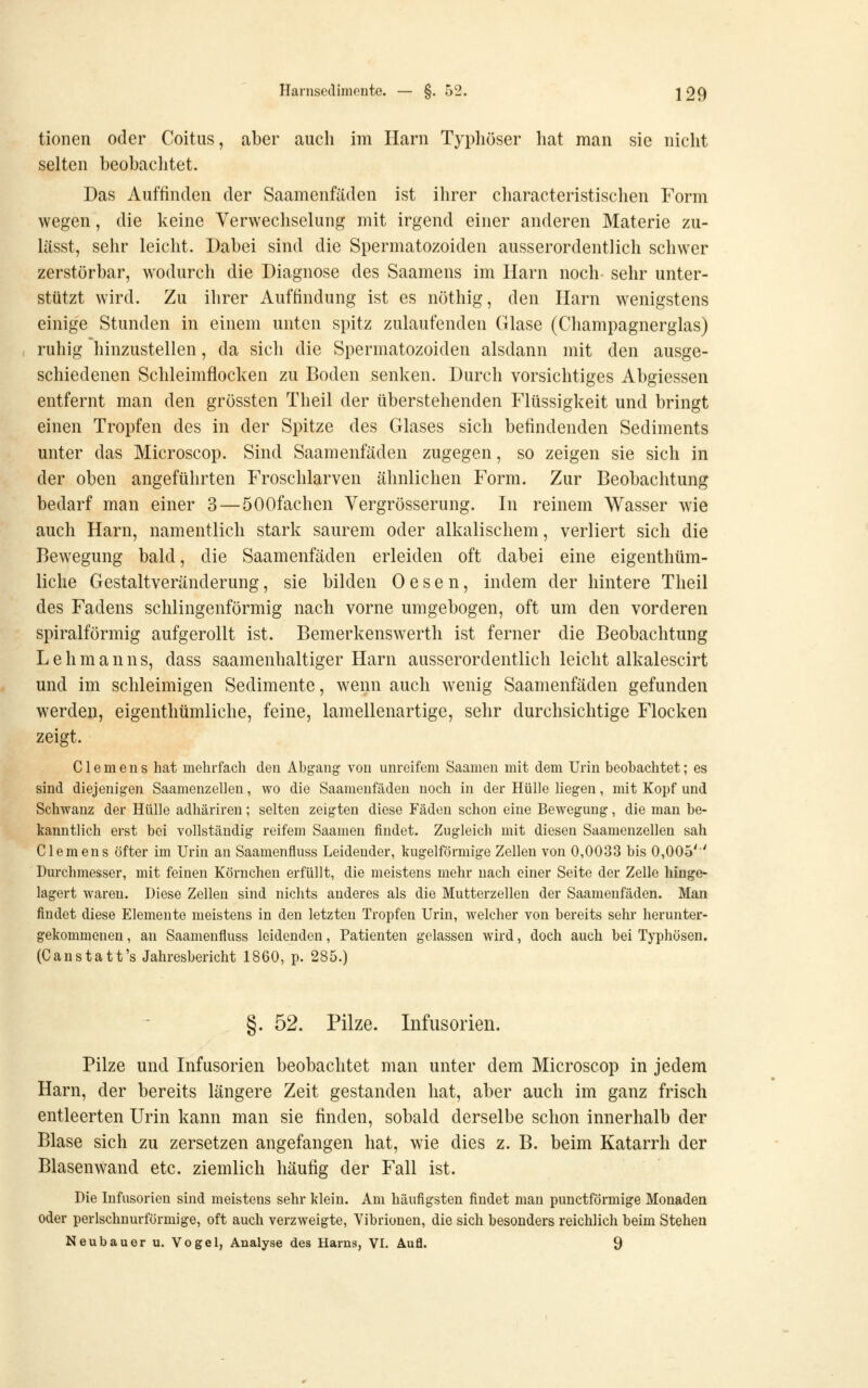 tionen oder Coitus, aber auch im Harn Typliöser hat man sie nicht selten beobachtet. Das Auffinden der Saamenfäden ist ihrer characteristischen Form wegen, die keine Verwechselung mit irgend einer anderen Materie zu- lässt, sehr leicht. Dabei sind die Spermatozoiden ausserordentlich schwer zerstörbar, wodurch die Diagnose des Saamens im Harn noch sehr unter- stützt wird. Zu ihrer Auffindung ist es nöthig, den Harn wenigstens einige Stunden in einem unten spitz zulaufenden Glase (Champagnerglas) ruhig hinzustellen, da sich die Spermatozoiden alsdann mit den ausge- schiedenen Schleimflocken zu Boden senken. Durch vorsichtiges Abgiessen entfernt man den grössten Theil der überstehenden Flüssigkeit und bringt einen Tropfen des in der Spitze des Glases sich befindenden Sediments unter das Microscop. Sind Saamenfäden zugegen, so zeigen sie sich in der oben angeführten Froschlarven ähnlichen Form. Zur Beobachtung bedarf man einer 3 — ÖOOfachen Vergrösserung. In reinem Wasser wie auch Harn, namentlich stark saurem oder alkalischem, verliert sich die Bewegung bald, die Saamenfäden erleiden oft dabei eine eigenthüm- liche Gestaltveränderung, sie bilden 0 e s e n, indem der hintere Theil des Fadens schlingenförmig nach vorne umgebogen, oft um den vorderen spiralförmig aufgerollt ist. Bemerkenswerth ist ferner die Beobachtung Lehmanns, dass saamenhaltiger Harn ausserordentlich leicht alkalescirt und im schleimigen Sedimente, wenn auch wenig Saamenfäden gefunden werden, eigenthümliche, feine, lamellenartige, sehr durchsichtige Flocken zeigt. Clemens hat mehrfach den Abgang- von unreifem Saamen mit dem Urin beobachtet; es sind diejenigen Saamenzellen, wo die Saamenfäden noch in der Hülle liegen, mit Kopf und Schwanz der Hülle adhäriren; selten zeigten diese Fäden schon eine Bewegung, die man be- kanntlich erst bei vollständig reifem Saamen findet. Zugleich mit diesen Saamenzellen sah Clemens öfter im Urin an Saamenfluss Leidender, kugelförmige Zellen von 0,0033 bis 0,005'' Durchmesser, mit feinen Körnchen erfüllt, die meistens mehr nach einer Seite der Zelle hinge- lagert waren. Diese Zellen sind nichts anderes als die Mutterzellen der Saamenfäden. Man findet diese Elemente meistens in den letzten Tropfen Urin, welcher von bereits sehr herunter- gekommenen , an Saamenfluss leidenden, Patienten gelassen wird, doch auch bei Typhösen. (C anstatt's Jahresbericht 1860, p. 285.) §. 52. Pilze. Infusorien. Pilze und Infusorien beobachtet man unter dem Microscop in jedem Harn, der bereits längere Zeit gestanden hat, aber auch im ganz frisch entleerten Urin kann man sie finden, sobald derselbe schon innerhalb der Blase sich zu zersetzen angefangen hat, wie dies z. B. beim Katarrh der Blasenwand etc. ziemlich häufig der Fall ist. Die Infusorien sind meistens sehr klein. Am häufigsten findet man punctförmige Monaden oder perlschnurförmige, oft auch verzweigte, Vibrionen, die sich besonders reichlich beim Stehen Neubauer u. Vogel, Analyse des Harns, VI. Aufl. 9