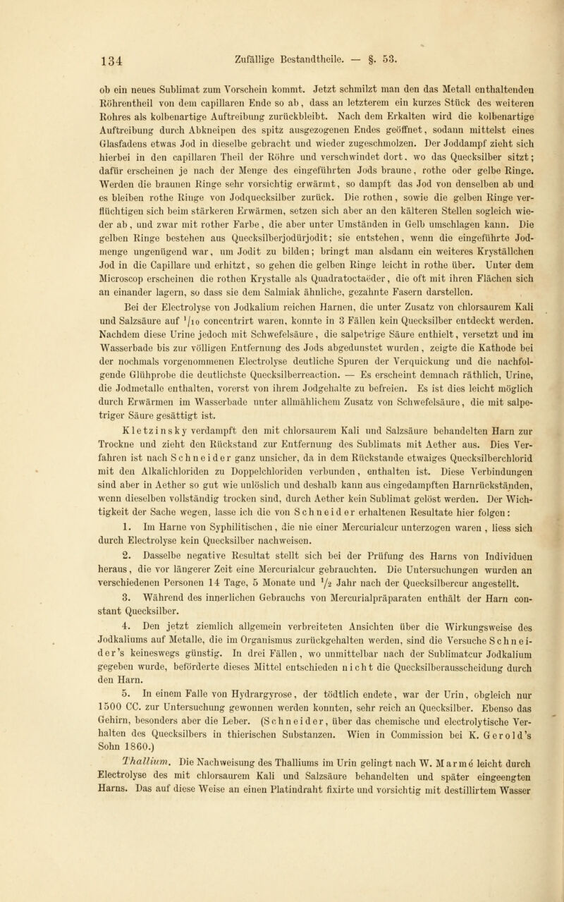 ob ein neues Sublimat zum Vorschein kommt. Jetzt schmilzt man den das Metall enthaltenden Röhrentheil von dem capillaren Ende so ab, dass an letzterem ein kurzes Stück des weiteren Rohres als kolbeuartige Auftreibung zurückbleibt. Nach dem Erkalten wird die kolbenartige Auftreibung durch Abkneipen des spitz ausgezogenen Endes geöffnet, sodann mittelst eines Glasfadens etwas Jod in dieselbe gebracht und wieder zugeschmolzen. Der Joddampf zieht sich hierbei in den capillaren Theil der Röhre und verschwindet dort. wo das Quecksilber sitzt; dafür erscheinen je nach der Menge des eingeführten Jods braune, rothe oder gelbe Ringe. Werden die braunen Ringe sehr vorsichtig erwärmt, so dampft das Jod von denselben ab und es bleiben rothe Ringe von Jodquecksilber zurück. Die rothen, sowie die gelben Ringe ver- flüchtigen sich beim stärkeren Erwärmen, setzen sich aber an den kälteren Stellen sogleich wie- der ab, und zwar mit rother Farbe, die aber unter Umständen in Gelb umschlagen kann. Die gelben Ringe bestehen aus Queeksilberjodürjodit; sie entstehen, wenn die eingeführte Jod- menge ungenügend war, um Jodit zu bilden; bringt man alsdann ein weiteres Kryställchen Jod in die Capillare und erhitzt, so gehen die gelben Ringe leicht in rothe über. Unter dem Microscop erscheinen die rothen Krystalle als Quadratoctaeder, die oft mit ihren Flächen sich an einander lagern, so dass sie dem Salmiak ähnliche, gezahnte Fasern darstellen. Bei der Electrolyse von Jodkalium reichen Harnen, die unter Zusatz von chlorsaurem Kali und Salzsäure auf '/lo concentrirt waren, konnte in 3 Fällen kein Quecksilber entdeckt werden. Nachdem diese Urine jedoch mit Schwefelsäure, die salpetrige Säure enthielt, versetzt und im Wasserbade bis zur völligen Entfernung des Jods abgedunstet wurden, zeigte die Kathode bei der nochmals vorgenommenen Electrolyse deutliche Spuren der Verquickung und die nachfol- gende Glühprobe die deutlichste Quecksilberreaction. — Es erscheint demnach räthlich, Urine, die Jodmetalle enthalten, vorerst von ihrem Jodgehalte zu befreien. Es ist dies leicht möglich durch Erwärmen im Wasserbade unter allmählichem Zusatz von Schwefelsäure, die mit salpe- triger Säure gesättigt ist. Kletzinsky verdampft den mit chlorsaurem Kali und Salzsäure behandelten Harn zur Trockne und zieht den Rückstand zur Entfernung dos Sublimats mit Aether aus. Dies Ver- fahren ist nach Schneider ganz unsicher, da in dem Rückstande etwaiges Quecksilberchlorid mit den Alkalichloriden zu Doppelchloriden verbunden, enthalten ist. Diese Verbindungen sind aber in Aether so gut wie unlöslich und deshalb kann aus eingedampften Harnrückständen, wenn dieselben vollständig trocken sind, durch Aether kein Sublimat gelöst werden. Der Wich- tigkeit der Sache wegen, lasse ich die von Schneider erhaltenen Resultate hier folgen: 1. Im Harne von Syphilitischen, die nie einer Mercurialcur unterzogen waren , liess sich durch Electrolyse kein Quecksilber nachweisen. 2. Dasselbe negative Resultat stellt sich bei der Prüfung des Harns von Individuen heraus, die vor längerer Zeit eine Mercurialcur gebrauchten. Die Untersuchungen wurden an verschiedenen Personen 14 Tage, 5 Monate und 72 Jahr nach der Quecksilbercur angestellt. 3. Während des innerlichen Gebrauchs von Mercurialpräparaten enthält der Harn con- stant Quecksilber. 4. Den jetzt ziemlich allgemein verbreiteten Ansichten über die Wirkungsweise des Jodkaliums auf Metalle, die im Organismus zurückgehalten werden, sind die Versuche S c h n e i- der's keineswegs günstig. In drei Fällen, wo unmittelbar nach der Sublimatcur Jodkalium gegeben wurde, beförderte dieses Mittel entschieden nicht die Quecksilberausscheidung durch den Harn. 5. In einem Falle von Hydrargyrose, der tödtlich endete, war der Urin, obgleich nur 1500 CG. zur Untersuchung gewonnen werden konnten, sehr reich an Quecksilber. Ebenso das Gehirn, besonders aber die Leber. (Schneider, über das chemische und electrolytische Ver- halten des Quecksilbers in thierischen Substanzen. Wien in Commission bei K. Gerold's Sohn 1860.) Thallium. Die Nachweisung des Thalliums im Urin gelingt nach W. Marme leicht durch Electrolyse des mit chlorsaurem Kali und Salzsäure behandelten und später eingeengten Harns. Das auf diese Weise an einen Platindraht fixirte und vorsichtig mit destillirtem Wasser