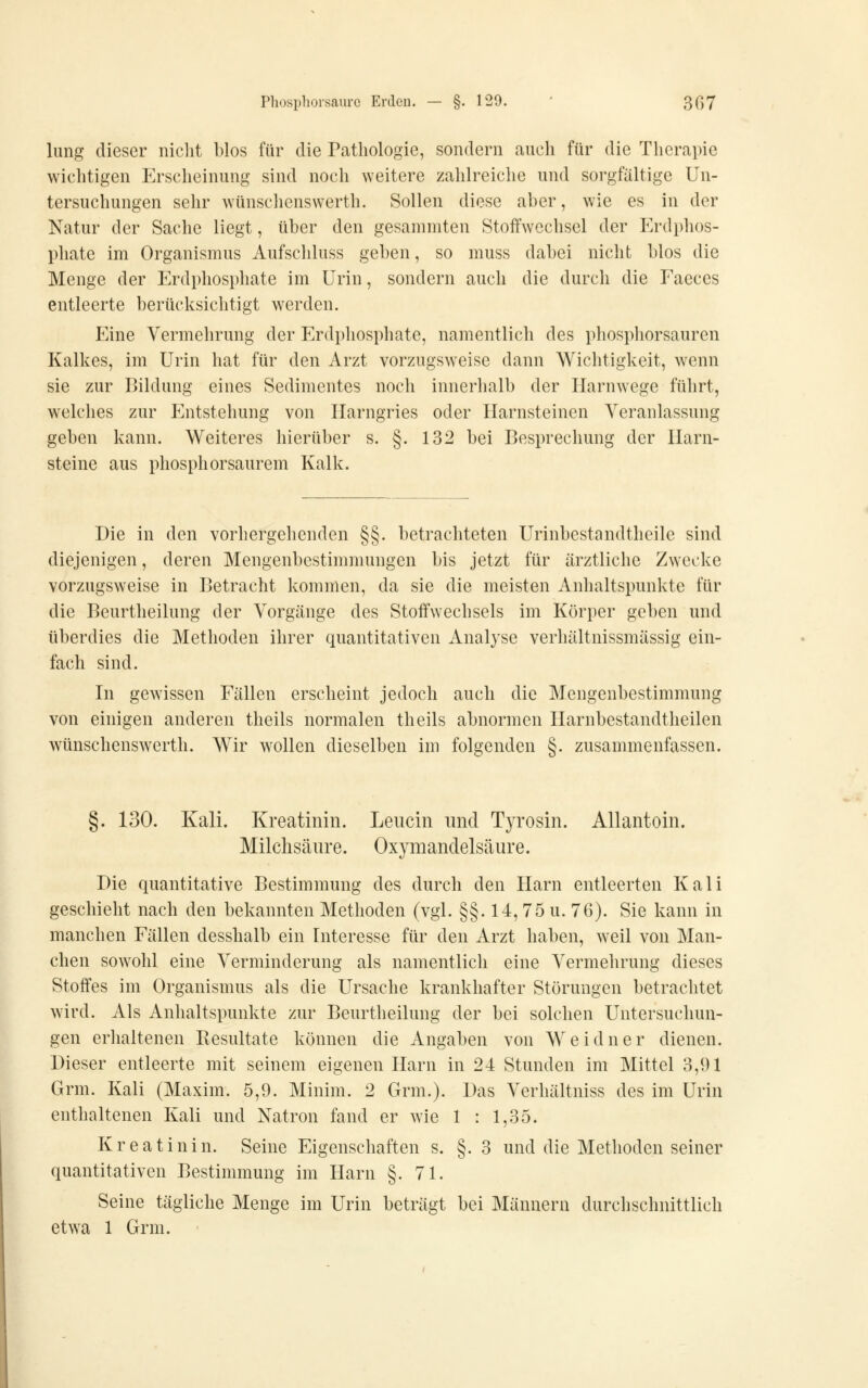 lung dieser niclit blos für die Pathologie, sondern auch für die Therapie wichtigen Erscheinung sind noch weitere zahlreiclie und sorgfaltige Un- tersuchungen sehr wünschenswerth. Sollen diese aher, wie es in der Natur der Sache liegt, über den gesammten Stoffwechsel der Erdphos- pliate im Organismus Aufschluss geben, so muss dabei nicht blos die Menge der Erdphosphate im Urin, sondern auch die durch die Eaeces entleerte berücksichtigt werden. Eine Vermehrung der Erdphosphate, namentlich des phosphorsauren Kalkes, im Urin hat für den Arzt vorzugsweise dann Wichtigkeit, wenn sie zur Bildung eines Sedimentes noch innerhalb der Harnwege führt, welches zur Entstehung von Ilarngries oder Harnsteinen Veranlassung geben kann. Weiteres hierüber s. §. 132 bei Besprechung der Harn- steine aus phosphorsaurem Kalk. Die in den vorhergehenden §§. betrachteten Urinbestandtheile sind diejenigen, deren Mengenbestimmungen bis jetzt für ärztliche Zwecke vorzugsweise in Betracht kommen, da sie die meisten Anhaltspunkte für die Beurtheilung der Vorgänge des Stoffwechsels im Körper geben und überdies die Methoden ihrer quantitativen Analyse verhältnissmässig ein- fach sind. In gewissen Fällen erscheint jedoch auch die Mengenbestimmung von einigen anderen theils normalen theils abnormen Harnbestandtheilen wünschenswerth. Wir wollen dieselben im folgenden §. zusammenfassen. §. 130. Kali. Kreatinin. Leucin und Tyrosin. Allantoin. Milchsäure. Oxymandelsäure. Die quantitative Bestimmung des durch den Harn entleerten Kali geschieht nach den bekannten Methoden (vgl. §§. 14,75 u. 76). Sie kann in manchen Fällen desshalb ein Interesse für den Arzt haben, weil von Man- chen sowohl eine Verminderung als namentlich eine Vermehrung dieses Stoffes im Organismus als die Ursache krankhafter Störungen betrachtet wird. Als Anhaltspunkte zur Beurtheilung der bei solchen Untersuchun- gen erhaltenen Resultate können die Angaben von Weidner dienen. Dieser entleerte mit seinem eigenen Harn in 24 Stunden im Mittel 3,91 Grm. Kali (Maxim. 5,9. Minim. 2 Grm.). Das Verhältniss des im Urin enthaltenen Kali und Natron fand er wie 1 : 1,35. Kreatinin. Seine Eigenschaften s. §. 3 und die Methoden seiner quantitativen Bestimmung im Harn §.71. Seine tägliche Menge im Urin beträgt bei Männern durchschnittlich etwa 1 Grm.