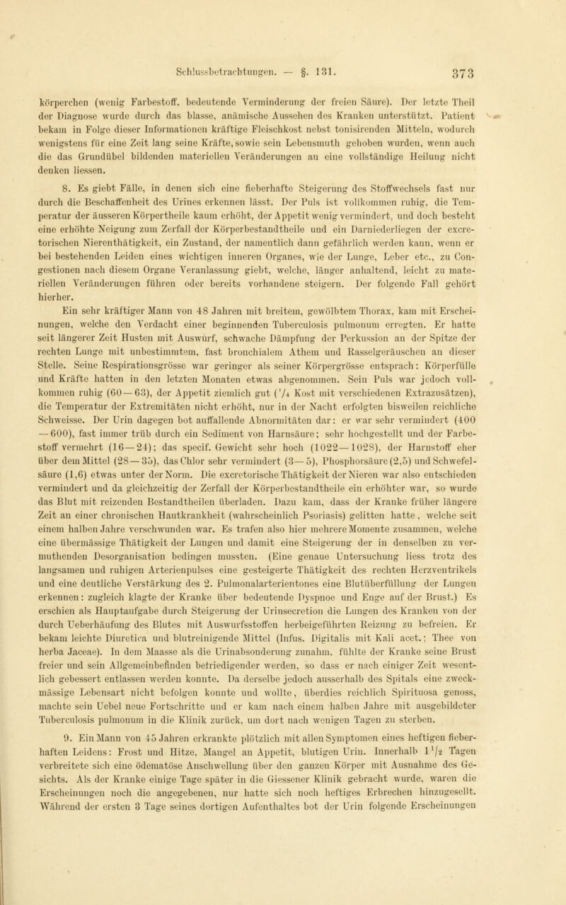 K'örperchen (woiiig Farbestoff, bedeutende Yerniindeiung der freien Säure). Der letzte Theil der Diagnose wurde durch das blasse, anämische Aussehen des Kranken unterstützt. Patient bekam in Folge dieser Informationen kräftige Fleischkost nebst tonisircnden Mitteln, wodurch wenigstens für eine Zeit lang seine Kräfte, sowie sein Lebensmuth gehoben wurden, wenn auch die das Grundübel bildenden materiellen Veränderungen au eine vollständige Heilung nicht denken Hessen. 8. Es giebt Fälle, in denen sich eine fieberhafte Steigerung- dos Stoffwechsels fast nur durch die Beschaffenheit des Urines erkennen lässt. Der Puls ist vollkommen ruhig, die Tem- peratur der äusseren Körpertheile kaum erhöht, der Appetit wenig vermindert, und doch besteht eine erhöhte Neigung zum Zerfall der Körperbestandtheile und ein Darniederliegen der excrc- torischen Nierenthätigkeit, ein Zustand, der namentlich dann gefährlich werden kann, wenn er bei bestehenden Leiden eines wichtig-en inneren Organes, wie der Lunge, Leber etc., zu Con- gestionen nach diesem Organe Veranlassung giebt, welche, länger anhaltend, leicht zu mate- riellen Veränderungen führen oder bereits vorhandene steigern. Der folgende Fall gehört hierher. Ein sehr kräftiger Mann von 48 Jahren mit breitem, gewölbtem Thorax, kam mit Erschei- nungen, welche den Verdacht einer beginnenden Tuberculosis pulmonum erregten. Er hatte seit längerer Zeit Husten mit Auswurf, schwache Dämpfung der Perkussion an der Spitze der rechten Lunge mit unbestimmtem, fast bronchialem Athem und Rasselgeräuschen an dieser Stelle. Seine Respirationsgrössc war geringer als seiner Körpergrösse entsprach: Körperfülle und Kräfte hatten in den letzten Monaten etwas abgenommen. Sein Puls war jedoch voll- kommen ruhig (60 — 63), der Appetit ziemlich gut (74 Kost mit verschiedenen Extrazusätzen), die Temperatur der p]xtremitäten nicht erhöht, nur in der Nacht erfolgten bisweilen reichliche Schweisse. Der Urin dagegen bot auffallende Abnormitäten dar: er war sehr vermindert (400 — 600), fast immer trüb durch ein Sediment von Harnsäure; sehr hochgestellt und der Farbe- stoff vermehrt (16 — 24); das specif. Gewicht sehr hoch (1022—1028), der Harnstoff eher über dem Mittel (28—35), das Chlor sehr vermindert (3—5), Phosphorsäure (2,5) und Schwefel- säure (1,6) etwas unter der Norm. Die excretorische Thätigkeit der Nieren war also entschieden vermindert und da gleichzeitig der Zerfall der Körperbestandtheile ein erhöhter war, so wurde das Blut mit reizenden Bestandtheilen überladen. Dazu kam, dass der Kranke früher längere Zeit an einer chronischen Hautkrankheit (wahrscheinlich Psoriasis) gelitten hatte, welche seit einem halben Jahre verschwunden war. Es trafen also hier mehrere Momente zusammen, welche eine übermässige Thätigkeit der Lungen und damit eine Steigerung der in denselben zu ver- mutliendeu Desorganisation bedingen mussten. (Eine genaue Untersuchung Hess trotz des langsamen und ruhigen Arterienpulses eine gesteigerte Thätigkeit des rechten Hcrzventrikels und eine deutliche Verstärkung des 2. Pulmonalarterientones eine Blutüberfüllung der Lungen erkennen: zugleich klagte der Kranke über bedeutende Dyspnoe und Enge auf der Brust.) Es erschien als Hauptaufgabe durch Steigerung der Urinsecretion die Lungen des Kranken von der durch Ueberhäufung des Blutes mit Auswurfsstoflfeu herbeigeführten Reizung zu befreien. Er bekam leichte Diuretica und blutreinigende Mittel (Infus. Digitalis mit Kali acet.; Thee von herba Jaceae). In dem Maasse als die Urinabsonderung zunahm, fühlte der Kranke seine Brust freier und sein Allgemeinbefinden befriedigender werden, so dass er nach einiger Zeit wesent- lich gebessert entlassen werden konnte. Da derselbe jedoch ausserhalb des Spitals eine zweck- mässige Lebensart nicht befolgen konnte und wollte, überdies reichlich Spirituosa genoss, machte sein Uebel neue Fortschritte und er kam nach einem -halben Jahre mit ausgebildeter Tuberculosis pulmonum in die Klinik zurück, um dort nach wenigen Tagen zu sterben. 9. Ein Mann von 45 Jahren erkrankte plötzlich mit aHen Symptomen eines heftigen fieber- haften Leidens: Frost und Hitze, Mangel an Appetit, blutigen Urin. Innerhalb l'/a Tagen verbreitete sich eine ödematöse Anschwellung über den ganzen Körper mit Ausnahme des Ge- sichts. Als der Kranke einige Tage später in die Giessener Klinik gebracht wurde, waren die Erscheinungen noch die angegebenen, nur hatte sich noch heftiges Erbrechen hinzugesellt. Während der ersten 3 Tage seines dortigen Aufenthaltes bot der Urin folgende Erscheinungen