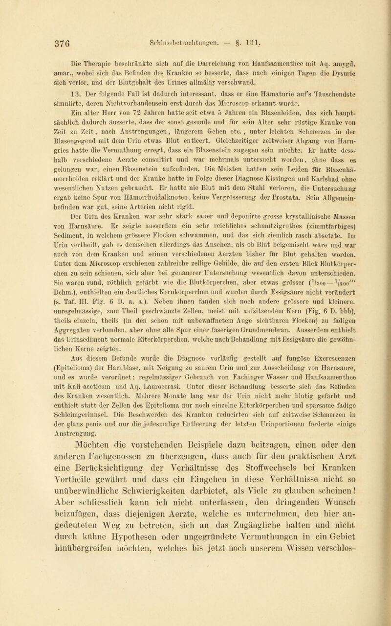 Die Therapie beschränkte sich auf die Darreichung- von Hanfsaamenthee mit Aq. amygd. amar., wobei sich das Befinden des Krauken so besserte, dass nach einigen Tagen die Dysurie sich verlor, und der Blutgehalt des Urines allmälig verschwand. 18. Der folgende Fall ist dadurch interessant, dass er eine Hämaturie auf's Täuschendste simulirte, deren Nichtvorhandensein erst durch das Microscop erkannt wurde. Ein alter Herr von 72 Jahren hatte seit etwa 5 Jahren ein Blasenleiden, das sich haupt- sächlich dadurch äusserte, dass der sonst gesunde und für sein Alter sehr rüstige Kranke von Zeit zu Zeit, nach Anstrengungen, längerem Gehen etc., unter leichten Schmerzen in der Blaseugegend mit dem Urin etwas Blut entleert. Gleichzeitiger zeitweiser Abgang von Harn- gries hatte die Vermuthung erregt, dass ein Blasenstein zugegen sein möchte. Er hatte dess- halb verschiedene Aerzte consultirt und war mehrmals untersucht worden, ohne dass es gelungen war, einen Blasenstein aufzufinden. Die Meisten hatten sein Leiden für Blasenhä- morrhoiden erklärt und der Kranke hatte in Folge dieser Diagnose Kissingen und Karlsbad ohne wesentlichen Nutzen gebraucht. Er hatte nie Blut mit dem Stuhl verloren, die Untersuchung ergab keine Spur von Hämorrhoidalknoten, keine Vergrösserung der Prostata. Sein Allgemein- befinden war gut, seine Arterien nicht rigid. Der Urin des Kranken war sehr stark sauer und deponirte grosse krystallinische Massen von Harnsäure. Er zeigte ausserdem ein sehr reichliches schmatzigrothes (zimmtfarbiges) Sediment, in welchem grössere Flocken schwammen, und das sich ziemlich rasch absetzte. Im Urin vertheilt, gab es demselben allerdings das Ansehen, als ob Blut beigemischt wäre und war auch von dem Kranken und seinen verschiedenen Aerzten bisher für Blut gehalten worden. Unter dem Microscop erschienen zahlreiche zellige Gebilde, die auf den ersten Blick Blutkörper- chen zu sein schienen, sich aber bei genauerer Untersuchung wesentlich davon unterschieden. Sic waren rund, röthlich gefärbt wie die Blutkörperchen, aber etwas grösser (Vaoo—^j^oo' Dchm.), enthielten ein deutliches Kernkörperchen und wurden durch Essigsäure nicht verändert (s. Taf. HI. Fig. 6 D. a. a.). Neben ihnen fanden sich noch andere grössere und kleinere, unregelmässige, zum Theil geschwänzte Zellen, meist mit aufsitzendem Kern (Fig. 6 D. bbb), theils einzeln, theils (in den schon mit unbewaffnetem Auge sichtbaren Flocken) zu fadigen Aggregaten verbunden, aber ohne alle Spur einer faserigen Grundmembran. Ausserdem enthielt das Urinsediment normale Eiterkörperchen, welche nach Behandlung mit Essigsäure die gewöhn- lichen Kerne zeigten. Aus diesem Befunde wurde die Diagnose vorläufig gestellt auf fungöse Excrescenzen (Epitelioma) der Harnblase, mit Neigung zu saurem Urin und zur Ausscheidung von Harnsäure, und es wurde verordnet: regelmässiger Gebrauch von Fachinger Wasser und Hanfsaamenthee mit Kali aceticum und Aq. Laurocerasi. Unter dieser Behandlung besserte sich das Befinden des Kranken wesentlich. Mehrere Monate lang war der Urin nicht mehr blutig gefärbt und enthielt statt der Zellen des Epitelioma nur noch einzelne Eiterkörperchen und sparsame fadige Schleimgerinnsel. Die Beschwerden des Kranken reducirten sich auf zeitweise Schmerzen in der glans penis und nur die jedesmalige Entleerung der letzten Urinportionen forderte einige Anstrengung. Möchten die vorstehenden Beispiele dazu beitragen, einen oder den anderen Fachgenossen zu überzeugen, dass auch für den praktischen Arzt eine Berücksichtigung der Verhältnisse des Stoffwechsels bei Kranken Vortheile gewährt und dass ein Eingehen in diese Verhältnisse nicht so unüberwindliche Schwierigkeiten darbietet, als Viele zu glauben scheinen! Aber schliesslich kann ich nicht unterlassen, den dringenden Wunsch beizufügen, dass diejenigen Aerzte, welche es unternehmen, den hier an- gedeuteten Weg zu betreten, sich an das Zugängliche halten und nicht durch kühne Hypothesen oder ungegründete Vermuthungen in ein Gebiet hinübergreifen möchten, welches bis jetzt noch unserem Wissen verschlos-
