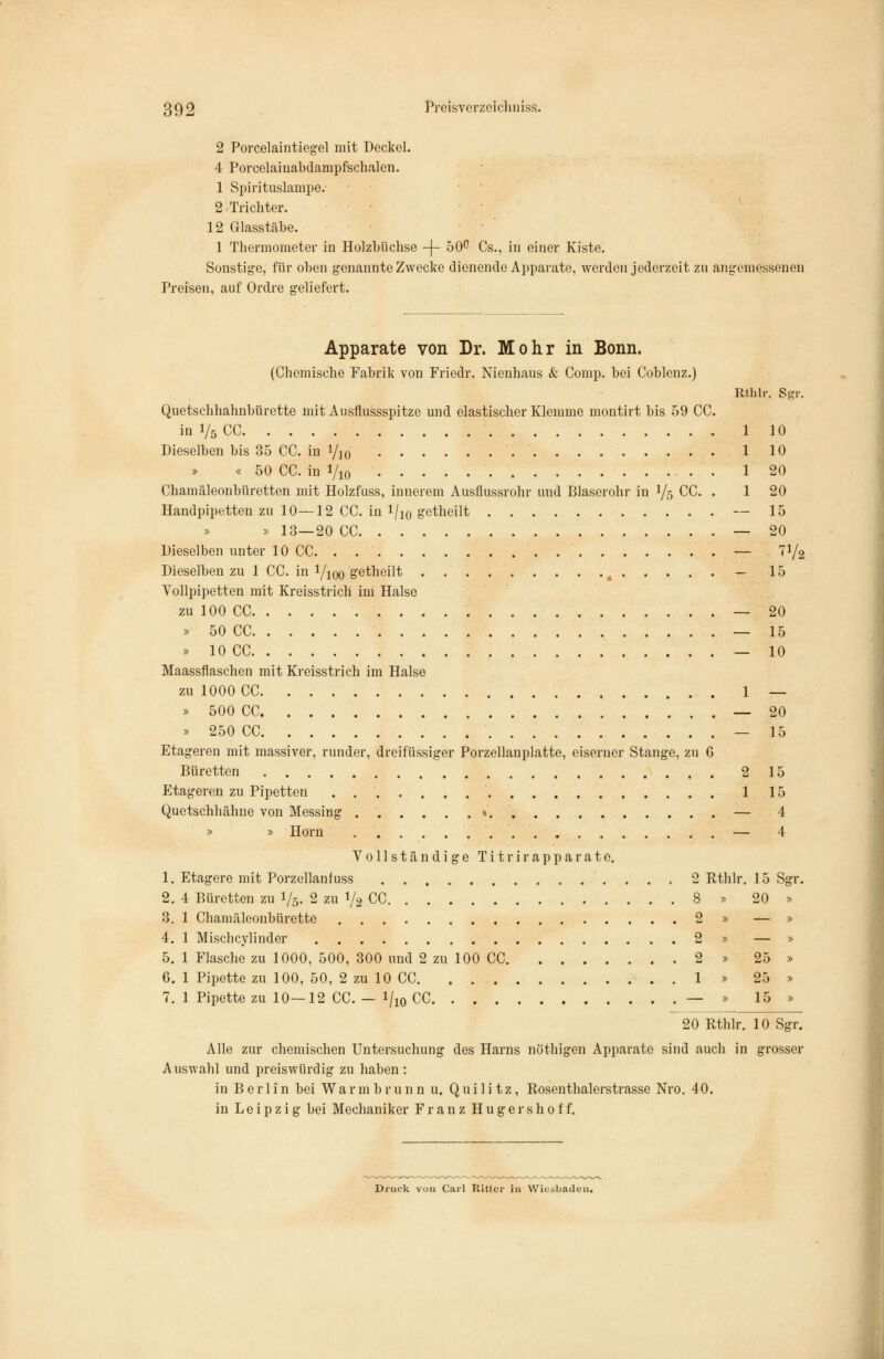 2 Porcelaintiegel mit Deckel. 4 Porcelainabdampfschalen. 1 Spirituslampe. 2 Trichter. 12 Glasstäbe. 1 Thermometer in Holzbüchse -j- 50^ Cs., in einer Kiste. Sonstige, für oben genannte Zwecke dienende Apparate, werden jederzeit zn angemessenen Preisen, auf Ordre geliefert. Apparate von Dr. Mohr in Bonn. (Chemische Fabrik von Friedr. Nienhaus & Comp, bei Coblenz.) Rthlr. Sgr. Quetschhahnbürette mit Ausflussspitze und elastischer Klemme montirt bis 59 CC. in 1/5 CC 110 Dieselben bis 35 CC. in Vio 1 10 « 50 CC. in Vio • • 1 20 Chamäleonbürotten mit Holzfuss, innerem Ausflussrohr und Blaserohr in 1/5 CC. . 1 20 Handpipetten zu 10—12 CC. in l/io getheilt — 15 » » 13—20 CC — 20 Dieselben unter 10 CC — 71/2 Dieselben zu 1 CC. in l/ioo S'^theilt ^ — 15 Vollpipetten mit Kreisstrich im Halse zu 100 CC — 20 » 50 CC — 15 » 10 CC — 10 Maassflaschen mit Kreisstrich im Halse zu 1000 CC 1 — » 500 CC — 20 » 250 CC — 15 Etageren mit massiver, runder, di-eifüssiger Porzellanplatte, eiserner Stange, zu 6 Büretten 215 Etageren zu Pipetten 115 Quetschhähne von Messing » — 4 » » Hörn — 4 Vollständige T i t r i r a p p a r a t e. 1. Etagere mit Porzellanfuss 2 Rthlr. 15 Sgr. 2. 4 Büretten zu 1/5. 2 zu 1/2 CC 8 » 20 » 8. 1 Chamäleonbürette 2 » — » 4. 1 Mischcylinder 2 » — » 5. 1 Flasche zu 1000, 500, 300 und 2 zu 100 CC 2 » 25 » 6. 1 Pipette zu 100, 50, 2 zu 10 CC . 1 » 25 » 7. 1 Pipette zu 10—12 CC. — 1/10 CC — » 15 » 20 Rthlr. 10 Sgr. Alle zur chemischen Untersuchung des Harns nöthigen Apparate sind auch in grosser Auswahl und preiswürdig zu haben: in Berlin bei Wa r m b r u n n u. Q u i 1 i t z, Rosenthalerstrasse Nro. 40. in Leipzig bei Mechaniker Franz H u g e r s h 0 f f. Druck von Carl RiUer ia Wieäbaden.