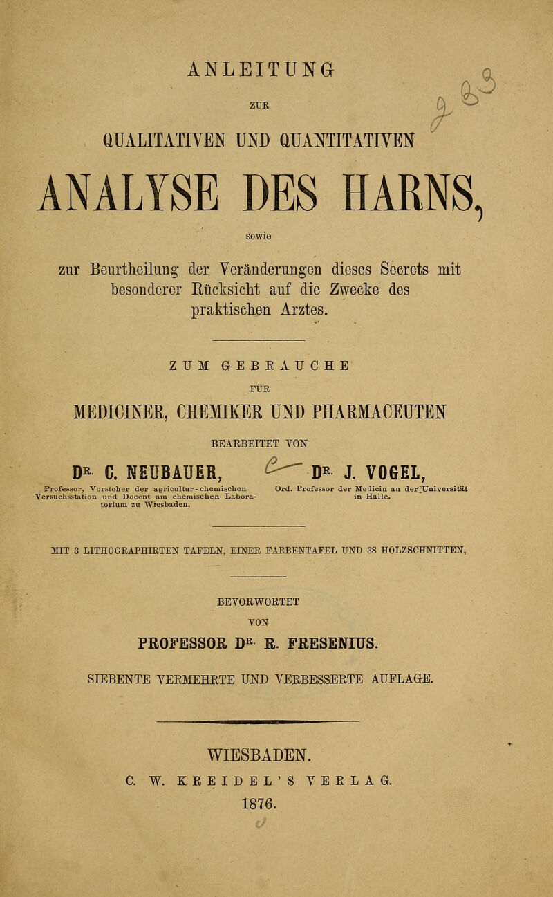 ANLEITUNG ZUE 3 QUALITATIVEN UND QUANTITATIVEN ANALYSE DES HARNS, zur Beurtheilung- der Veränderungen dieses Secrets mit besonderer Rücksicht auf die Zwecke des praktischen Arztes. ZUM GEBRAUCHE FÜR MEDICINER, CHEMIKER UND PHARMACEUTEN BEAEBEITET VON D* C. NEÜBAUER; £---D*- j. VOGEL, Professor, Vorsteher der agricultur-chemischen Ord. Professor der Medicia au der ^Universität Versuchsstation und Docent am chemischen Labora- in Halle. torium zu Wiesbaden. MIT 3 LITHOGRAPHIRTEN TAFELN, EINER PARBENTAPEL UND 38 HOLZSCHNITTEN, BEYORWOETET VON PROFESSOR DR R. FRESENIUS. SIEBENTE VERMEHRTE UND VERBESSERTE AUELAGE. WIESBADEN. C. W. KREIDEL'S VERLAG. 1876.