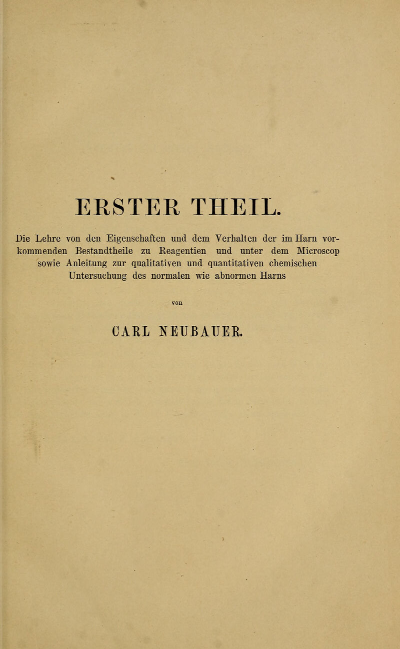 ERSTER THEIL. Die Lehre von den Eigenschaften und dem Verhalten der im Harn vor- kommenden Bestandteile zu Reagentien und unter dem Microscop sowie Anleitung zur qualitativen und quantitativen chemischen Untersuchung des normalen wie abnormen Harns CAEL NEUBAUER.