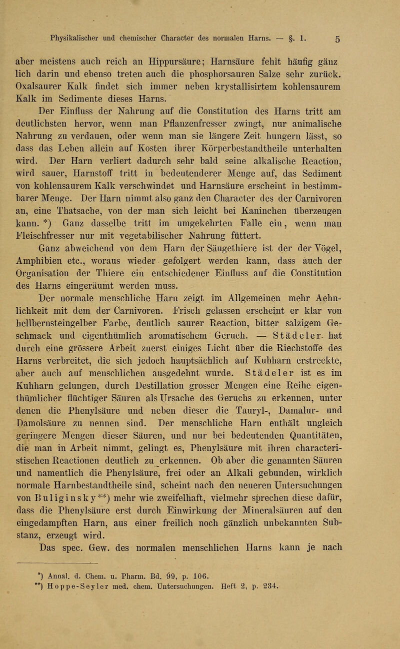 aber meistens auch reich an Hippursäure; Harnsäure fehlt häufig ganz lieh darin und ebenso treten auch die phosphorsauren Salze sehr zurück. Oxalsaurer Kalk findet sich immer neben krystallisirtem kohlensaurem Kalk im Sedimente dieses Harns. Der Einfluss der Nahrung auf die Constitution des Harns tritt am deutlichsten hervor, wenn man Pflanzenfresser zwingt, nur animalische Nahrung zu verdauen, oder wenn man sie längere Zeit hungern lässt, so dass das Leben allein auf Kosten ihrer Körperbestandtheile unterhalten wird. Der Harn verliert dadurch sehr bald seine alkalische Reaction, wird sauer, Harnstoff tritt in bedeutenderer Menge auf, das Sediment von kohlensaurem Kalk verschwindet und Harnsäure erscheint in bestimm- barer Menge. Der Harn nimmt also ganz den Character des der Carnivoren an, eine Thatsache, von der man sich leicht bei Kaninchen überzeugen kann. *) Ganz dasselbe tritt im umgekehrten Falle ein, wenn man Fleischfresser nur mit vegetabilischer Nahrung füttert. Ganz abweichend von dem Harn der Säugethiere ist der der Vögel, Amphibien etc., woraus wieder gefolgert werden kann, dass auch der Organisation der Thiere ein entschiedener Einfluss auf die Constitution des Harns eingeräumt werden muss. Der normale menschliche Harn zeigt im Allgemeinen mehr Aehn- lichkeit mit dem der Carnivoren. Frisch gelassen erscheint er klar von hellbernsteingelber Farbe, deutlich saurer Reaction, bitter salzigem Ge- schmack und eigenthümlich aromatischem Geruch. — Städeler. hat durch eine grössere Arbeit zuerst einiges Licht über die Riechstoffe des Harns verbreitet, die sich jedoch hauptsächlich auf Kuhharn erstreckte, aber auch auf menschlichen ausgedehnt wurde. Städeler ist es im Kuhharn gelungen, durch Destillation grosser Mengen eine Reihe eigen- thümlicher flüchtiger Säuren als Ursache des Geruchs zu erkennen, unter denen die Phenylsäure und neben dieser die Tauryl-, Damalur- und Damolsäure zu nennen sind. Der menschliche Harn enthält ungleich geringere Mengen dieser Säuren, und nur bei bedeutenden Quantitäten, die man in Arbeit nimmt, gelingt es, Phenylsäure mit ihren characteri- stischen Reactionen deutlich zu erkennen. Ob aber die genannten Säuren und namentlich die Phenylsäure, frei oder an Alkali gebunden, wirklich normale Harnbestandtheile sind, scheint nach den neueren Untersuchungen von Buliginsky**) mehr wie zweifelhaft, vielmehr sprechen diese dafür, dass die Phenylsäure erst durch Einwirkung der Mineralsäuren auf den eingedampften Harn, aus einer freilich noch gänzlich unbekannten Sub- stanz, erzeugt wird. Das spec. Gew. des normalen menschlichen Harns kann je nach *) Annal. d. Chem. u. Pharm. Bd. 99, p. 106. *) Hoppe-Seyler med. chem. Untersuchungen. Heft 2, p. 234.