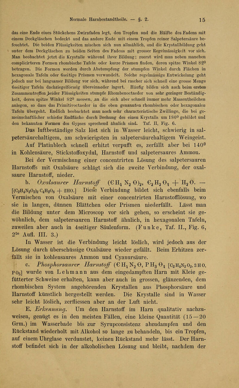 das eine Ende eines Stückchens Zwirnfaden legt, den Tropfen und die Hälfte des Fadens mit einem Deckgläschen bedeckt, und das andere Ende mit einem Tropfen reiner Salpetersäure be- feuchtet. Die beiden Flüssigkeiten mischen sich nun allmählich, und die Krystallbildung geht unter dem Deckgläschen zu beiden Seiten des Fadens mit grosser Regelmässigkeit vor sich. Man beobachtet jetzt die Krystalle während ihrer Bildung; zuerst wird man neben manchen coniplicirteren Formen rhombische Tafeln oder kurze Prismen finden, deren spitze Winkel 820 betragen. Die Formen werden durch Abstumpfung der stumpfen Winkel durch Flächen in hexagonale Tafeln oder ßseitige Prismen verwandelt. Solche regelmässige Entwicklung geht jedoch nur bei langsamer Bildung vor sich, während bei rascher sich schnell eine grosse Menge ßseitiger Tafeln daehziegelfönnig übereinander lagert. Häufig bilden sich auch beim ersten Zusammentreffen „beider Flüssigkeiten stumpfe Rhombenoctaeder von sehr geringer Beständig- keit, deren spitze Winkel 820 messen, ,an die sich aber schnell immer mehr Massentheilchen anlegen, so dass das Primitivoctaedcr in die oben genannten rhombischen oder hexagonaleu Tafeln übergeht. Endlich beobachtet man noch sehr characteristische Zwillinge, die bei ge- meinschaftlicher schiefer Endfläche durch Drehung des einen Krystalls um 180'J gebildet und den bekannten Formen des Gypses sprechend ähnlich sind. Taf. II, Fig. 6. Das luftbeständige Salz löst sieb, in Wasser leiebt, schwierig in sal- petersäurebaltigem, am schwierigsten in salpetersäurehaltigem Weingeist. Auf Platinblech schnell erhitzt verpufft es, zerfällt aber bei 140° in Kohlensäure, Stickstoffoxydul, Harnstoff und salpetersaures Amnion. Bei der Vermischung einer concentrirten Lösung des salpetersauren Harnstoffs mit Oxalsäure schlägt sich die zweite Verbindung, der Oxal- säure Harnstoff, nieder. b. Oxalsaurer Harnstoff (€H4N20)2, €2H204 -}- H20. — [(C2h4n202)2 C4H208 -f 2HO.] Dies'e Verbindung bildet sich ebenfalls beim Vermischen von Oxalsäure mit einer concentrirten Harnstofflösung, wo sie in langen, dünnen Blättchen oder Prismen niederfällt. Lässt man die Bildung unter dem Microscop vor sich gehen, so erscheint sie ge- wöhnlich, dem salpetersauren Harnstoff ähnlich, in hexagonalen Tafeln, zuweilen aber auch in 4seitiger Säulenform. (Funke, Taf. IL, Fig. 6, 2te Aufl. III. 3.) In Wasser ist die Verbindung leicht löslich, wird jedoch aus der Lösung durch überschüssige Oxalsäure wieder gefällt. Beim Erhitzen zer- fällt sie in kohlensaures Ammon und Cyanursäure. c. Phosphorsaiwer Harnstoff (€! H4 N2 O, P H3 04 [C2H4N2 02,3 H 0, P05] wurde von Lehmann aus dem eingedampften Harn mit Kleie ge- fütterter Schweine erhalten, kann aber auch in grossen, glänzenden, dem rhombischen System angehörenden Krystallen aus Phosphorsäure und Harnstoff künstlich hergestellt werden. Die Krystalle sind in Wasser sehr leicht löslich, zerfiiessen aber an der Luft nicht. E. Erkennung. Um den Harnstoff im Harn qualitativ nachzu- weisen, genügt es in den meisten Fällen, eine kleine Quantität (15 — 20 Grm.) im Wasserbade bis zur Syrupconsistenz abzudampfen und den Rückstand wiederholt mit Alkohol so lange zu behandeln, bis ein Tropfen, auf einem Uhrglase verdunstet, keinen Rückstand mehr lässt. Der Harn- stoff befindet sich in der alkoholischen Lösung und bleibt, nachdem der