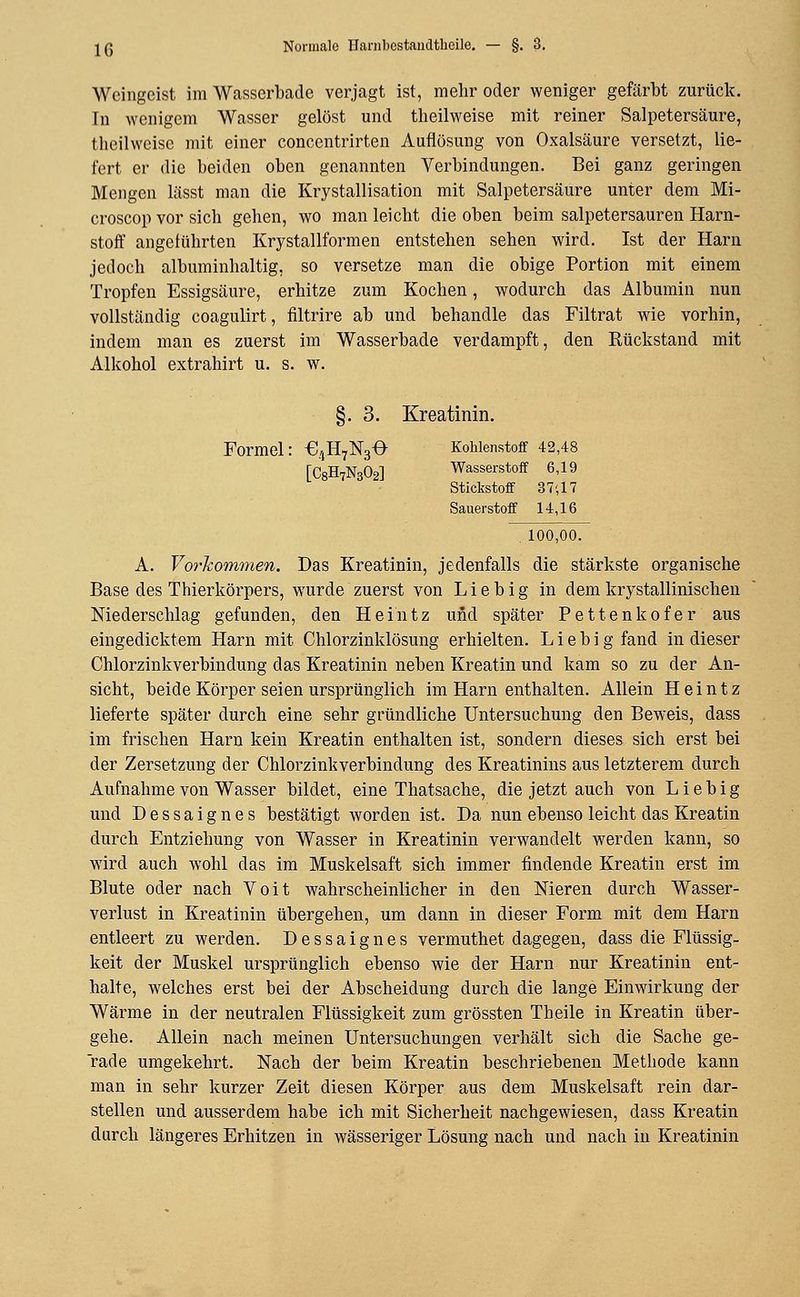 Weingeist im Wasserballe verjagt ist, mehr oder weniger gefärbt zurück. Tn wenigem Wasser gelöst und theilweise mit reiner Salpetersäure, theilweise mit einer concentrirten Auflösung von Oxalsäure versetzt, lie- fert er die beiden oben genannten Verbindungen. Bei ganz geringen Mengen lässt man die Krystallisation mit Salpetersäure unter dem Mi- croscop vor sieb geben, wo man leicht die oben beim salpetersauren Harn- stoff angeführten Krystallformen entstehen sehen wird. Ist der Harn jedoch albuminhaltig, so versetze man die obige Portion mit einem Tropfen Essigsäure, erhitze zum Kochen, wodurch das Albumin nun vollständig coagulirt, filtrire ab und behandle das Filtrat wie vorhin, indem man es zuerst im Wasserbade verdampft, den Rückstand mit Alkohol extrahirt u. s. w. §. 3. Kreatinin. Formel: €4H7N30 Kohlenstoff 42,48 [C8H7N302] Wasserstoff 6,19 Stickstoff 3 7',17 Sauerstoff 14,16 100,00. A. Vorkommen. Das Kreatinin, jedenfalls die stärkste organische Base des Thierkörpers, wurde zuerst von Lieb ig in dem krystallinischen Niederschlag gefunden, den Heintz und später Pettenkofer aus eingedicktem Harn mit Chlorzinklösung erhielten. L i e b i g fand in dieser Chlorzinkverbindung das Kreatinin neben Kreatin und kam so zu der An- sicht, beide Körper seien ursprünglich im Harn enthalten. Allein Heintz lieferte später durch eine sehr gründliche Untersuchung den Beweis, dass im frischen Harn kein Kreatin enthalten ist, sondern dieses sich erst bei der Zersetzung der Chloi^zinkverbindung des Kreatinins aus letzterem durch Aufnahme von Wasser bildet, eine Thatsacbe, die jetzt auch von Liebig und Dessaignes bestätigt worden ist. Da nun ebenso leicht das Kreatin durch Entziehung von Wasser in Kreatinin verwandelt werden kann, so wird auch wohl das im Muskelsaft sich immer findende Kreatin erst im Blute oder nach Voit wahrscheinlicher in den Nieren durch Wasser- verlust in Kreatinin übergehen, um dann in dieser Form mit dem Harn entleert zu werden. Dessaignes vermuthet dagegen, dass die Flüssig- keit der Muskel ursprünglich ebenso wie der Harn nur Kreatinin ent- halte, welches erst bei der Abscheidung durch die lange Einwirkung der Wärme in der neutralen Flüssigkeit zum grössten Tb eile in Kreatin über- gehe. Allein nach meinen Untersuchungen verhält sich die Sache ge- rade umgekehrt. Nach der beim Kreatin beschriebenen Methode kann man in sehr kurzer Zeit diesen Körper aus dem Muskelsaft rein dar- stellen und ausserdem habe ich mit Sicherheit nachgewiesen, dass Kreatin durch längeres Erhitzen in wässeriger Lösung nach und nach in Kreatinin