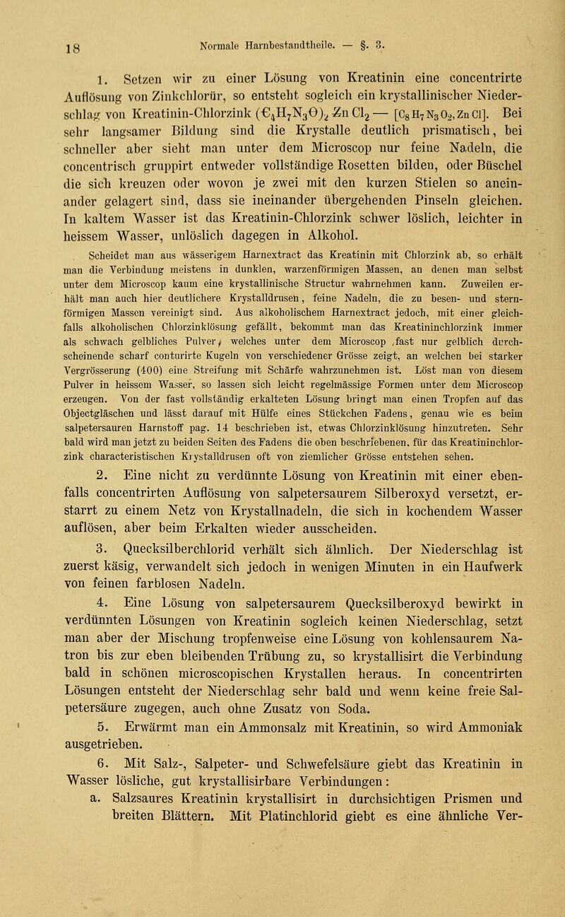 1. Setzen wir zu einer Lösung von Kreatinin eine eoncentrirte Auflösung von Zinkclilorür, so entstellt sogleich ein krystallinischer Nieder- schlag von Kreatinin-Chlorzink (€4H7N30)^ Zw Cl2 — [C8 H7 N3 02, Zn Öl]. Bei sehr langsamer Bildung sind die Krystalle deutlich prismatisch, bei schneller aber sieht man unter dem Microscop nur feine Nadeln, die concentrisch gruppirt entweder vollständige Rosetten bilden, oder Büschel die sich kreuzen oder wovon je zwei mit den kurzen Stielen so anein- ander gelagert sind, dass sie ineinander übergehenden Pinseln gleichen. In kaltem Wasser ist das Kreatinin-Chlorzink schwer löslich, leichter in heissem Wasser, unlöslich dagegen in Alkohol. Scheidet man aus wässerigem Harnextract das Kreatinin mit Chlorzink ab, so erhält man die Verbindung meistens in dunklen, warzenförmigen Massen, an denen man selbst unter dem Microscop kaum eine krystallinische Structur wahrnehmen kann. Zuweilen er- hält man auch hier deutlichere Krystalldrusen, feine Nadeln, die zu besen- und stern- förmigen Massen -vereinigt sind. Aus alkoholischem Harnextract jedoch, mit einer gleich- falls alkoholischen Chlorzinklösung gefällt, bekommt man das Kreatininchlorzink Immer als schwach gelbliches Pulver/ welches unter dem Microscop ,fast nur gelblich durch- scheinende scharf conturirte Kugeln von verschiedener Grösse zeigt, an welchen bei starker Vergrösserung (400) eine Streifung mit Schärfe wahrzunehmen ist. Löst man von diesem Pulver in heissem Wasser, so lassen sich leicht regelmässige Formen unter dem Microscop erzeugen. Von der fast vollständig erkalteten Lösung bringt man einen Tropfen auf das Objectgläschen und lässt darauf mit Hülfe eines Stückchen Fadens, genau wie es beim salpetersauren Harnstoff pag. 1± beschrieben ist, etwas Chlorzinklösung hinzutreten. Sehr bald wird man jetzt zu beiden Seiten des Fadens die oben beschriebenen, für das Kreatininchlor- zink characteristischen Krystalldrusen oft von ziemlicher Grösse entstehen sehen. 2. Eine nicht zu verdünnte Lösung von Kreatinin mit einer eben- falls concentrirten Auflösung von salpetersaurem Silberoxyd versetzt, er- starrt zu einem Netz von Krystallnadeln, die sich in kochendem Wasser auflösen, aber beim Erkalten wieder ausscheiden. 3. Quecksilberchlorid verhält sich ähnlich. Der Niederschlag ist zuerst käsig, verwandelt sich jedoch in wenigen Minuten in ein Haufwerk von feinen farblosen Nadeln. 4. Eine Lösung von salpetersaurem Quecksilberoxyd bewirkt in verdünnten Lösungen von Kreatinin sogleich keinen Niederschlag, setzt man aber der Mischung tropfenweise eine Lösung von kohlensaurem Na- tron bis zur eben bleibenden Trübung zu, so krystallisirt die Verbindung bald in schönen microscopischen Krystallen heraus. In concentrirten Lösungen entsteht der Niederschlag sehr bald und wenn keine freie Sal- petersäure zugegen, auch ohne Zusatz von Soda. 5. Erwärmt man ein Ammonsalz mit Kreatinin, so wird Ammoniak ausgetrieben. 6. Mit Salz-, Salpeter- und Schwefelsäure giebt das Kreatinin in Wasser lösliche, gut krystallisirbare Verbindungen: a. Salzsaures Kreatinin krystallisirt in durchsichtigen Prismen und breiten Blättern. Mit Platinchlorid giebt es eine ähnliche Ver-