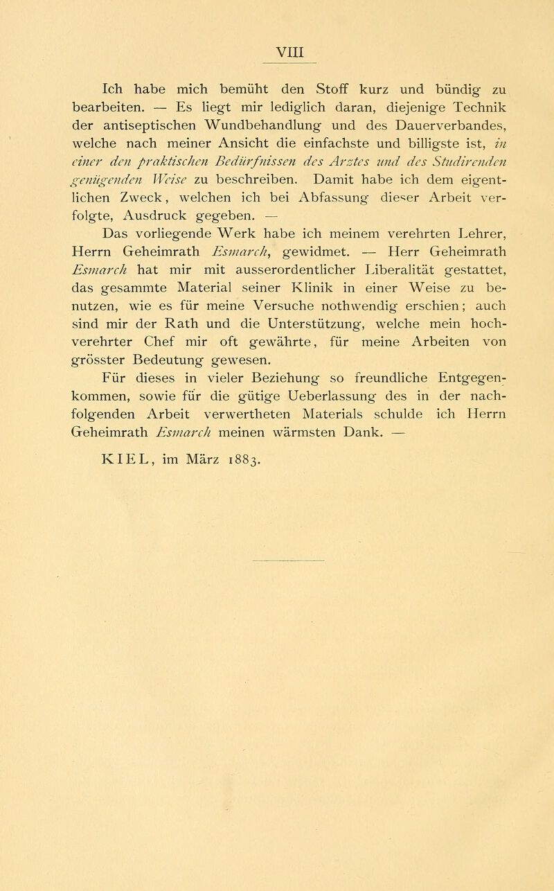 Ich habe mich bemüht den Stoff kurz und bündig zu bearbeiten. — Es liegt mir lediglich daran, diejenige Technik der antiseptischen Wundbehandlung und des Dauerverbandes, welche nach meiner Ansicht die einfachste und billigste ist, in einer den praktischen Bedürfnissen des Arztes 7tnd des Studirenden geniigenden Weise zu beschreiben. Damit habe ich dem eigent- lichen Zweck, welchen ich bei Abfassung dieser Arbeit ver- folgte, Ausdruck gegeben. — Das vorliegende Werk habe ich meinem verehrten Lehrer, Herrn Geheimrath Esmarch, gewidmet. — Herr Geheimrath Esmarch hat mir mit ausserordentlicher Liberalität gestattet, das gesammte Material seiner Klinik in einer Weise zu be- nutzen, wie es für meine Versuche nothwendig erschien; auch sind mir der Rath und die Unterstützung, welche mein hoch- verehrter Chef mir oft gewährte, für meine Arbeiten von grösster Bedeutung gewesen. Für dieses in vieler Beziehung so freundliche Entgegen- kommen, sowie für die gütige Ueberlassung des in der nach- folgenden Arbeit verwertheten Materials schulde ich Herrn Geheimrath Esmarch meinen wärmsten Dank. — KIEL, im März 1883.