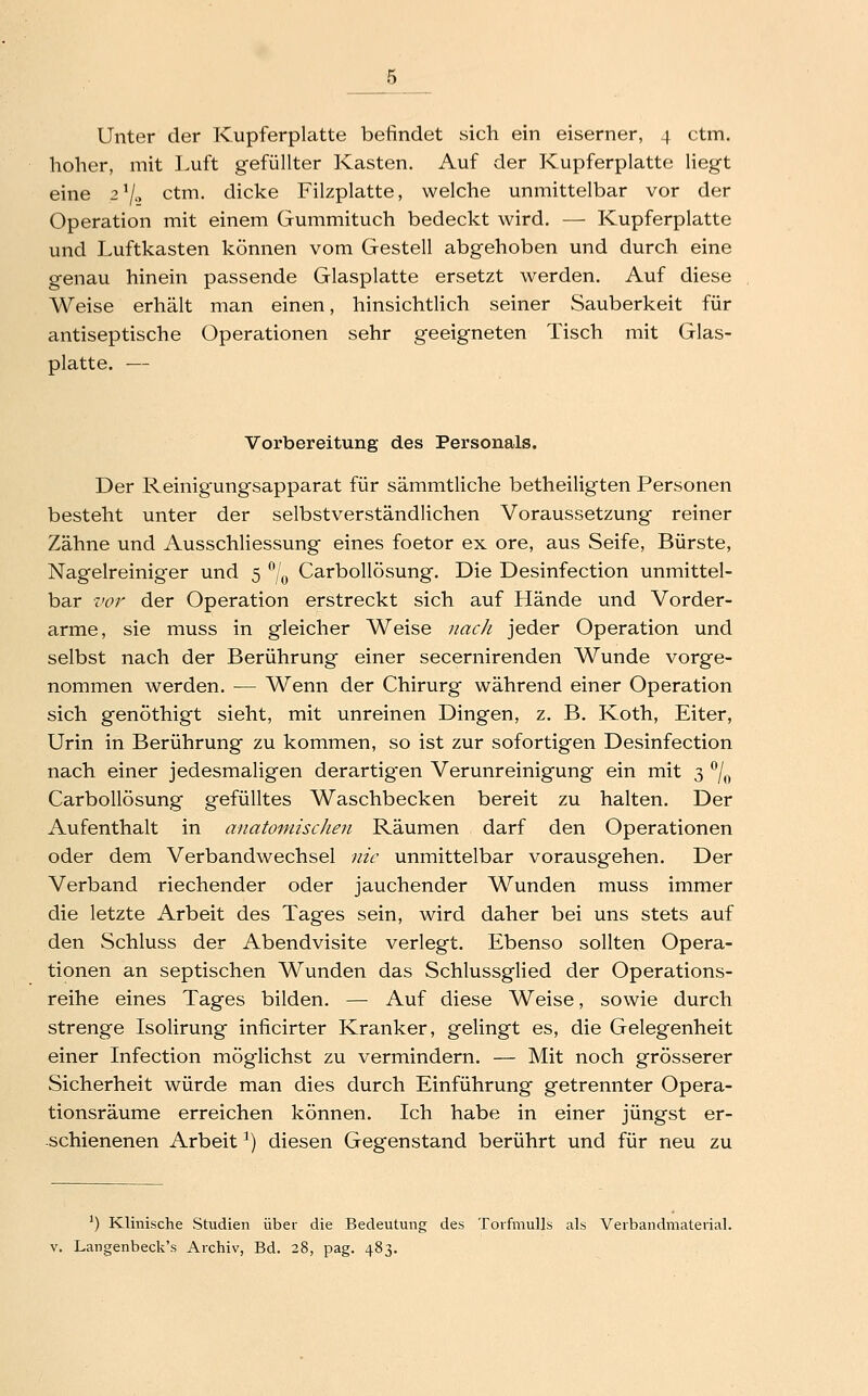 Unter der Kupferplatte befindet sich ein eiserner, 4 ctm. hoher, mit Luft gefüllter Kasten. Auf der Kupferplatte liegt eine 27.2 ctm. dicke Filzplatte, welche unmittelbar vor der Operation mit einem Gummituch bedeckt wird. — Kupferplatte und Luftkasten können vom Gestell abgehoben und durch eine genau hinein passende Glasplatte ersetzt werden. Auf diese Weise erhält man einen, hinsichtlich seiner Sauberkeit für antiseptische Operationen sehr geeigneten Tisch mit Glas- platte. — Vorbereitung des Personals. Der Reinig'ungsapparat für sämmtliche betheiligten Personen besteht unter der selbstverständlichen Voraussetzung reiner Zähne und Ausschliessung eines foetor ex ore, aus Seife, Bürste, Nagelreiniger und 5 ^j^^ Carbollösung. Die Desinfection unmittel- bar vor der Operation erstreckt sich auf Hände und Vorder- arme, sie muss in gleicher Weise 7mc/i jeder Operation und selbst nach der Berührung einer secernirenden Wunde vorge- nommen werden. — Wenn der Chirurg während einer Operation sich genöthigt sieht, mit unreinen Dingen, z. B. Koth, Eiter, Urin in Berührung zu kommen, so ist zur sofortigen Desinfection nach einer jedesmaligen derartigen Verunreinigung ein mit 3 ^j^^ Carbollösung gefülltes Waschbecken bereit zu halten. Der Aufenthalt in anatomischen Räumen darf den Operationen oder dem Verbandwechsel nie unmittelbar vorausgehen. Der Verband riechender oder jauchender Wunden muss immer die letzte Arbeit des Tages sein, wird daher bei uns stets auf den Schluss der Abendvisite verlegt. Ebenso sollten Opera- tionen an septischen Wunden das Schlussglied der Operations- reihe eines Tages bilden. — Auf diese Weise, sowie durch strenge Isolirung inficirter Kranker, gelingt es, die Gelegenheit einer Infection möglichst zu vermindern. — Mit noch grösserer Sicherheit würde man dies durch Einführung getrennter Opera- tionsräume erreichen können. Ich habe in einer jüngst er- schienenen Arbeit ^) diesen Gegenstand berührt und für neu zu ') Klinische Studien über die Bedeutung des Torfmulls als Verbandmaterial.