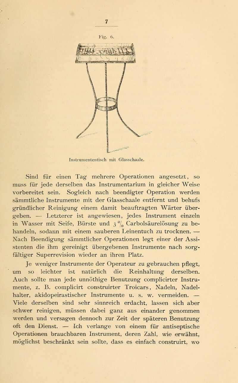 Instiumententisch mit Glasschaale. Sind für einen Tag mehrere Operationen angesetzt, so muss für jede derselben das Instrumentarium in gleicher Weise vorbereitet sein. Sogleich nach beendigter Operation werden sämmtliche Instrumente mit der Glasschaale entfernt und behufs gründlicher Reinigung einem damit beauftragten Wärter über- geben. — Letzterer ist angewiesen, jedes Instrument einzeln in Wasser mit Seife, Bürste und 3 ^/f, Carbolsäurelösung zu be- handeln, sodann mit einem sauberen Leinentuch zu trocknen. — Nach Beendigung sämmtlicher Operationen legt einer der Assi- stenten die ihm gereinigt übergebenen Instrumente nach sorg- fältiger Superrevision wieder an ihren Platz. Je weniger Instrumente der Operateur zu gebrauchen pflegt, um so leichter ist natürlich die Reinhaltung derselben. Auch sollte man jede unnöthige Benutzung complicirter Instru- mente, z. B. complicirt construirter Troicars, Nadeln, Nadel- halter, akidopeirastischer Instrumente u. s. w. vermeiden. — Viele derselben sind sehr sinnreich erdacht, lassen sich aber schwer reinigen, müssen dabei ganz aus einander genommen werden und versagen dennoch zur Zeit der späteren Benutzung oft den Dienst. — Ich verlange von einem für antiseptische Operationen brauchbaren Instrument, deren Zahl, wie erwähnt, möglichst beschränkt sein sollte, dass es einfach construirt, wo