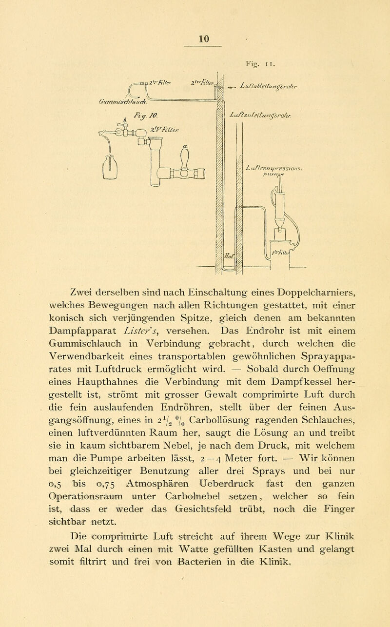 ,2'rftltcr Pj'^'-RUei- Ciummtsc/i/aucft ~ Ftcf fO. a^ßTUtcr Fig. II. «„_ Lu/iüblcitunö'srn/ir Lu./lz u/cc'tu //^sro/ir Lu/fcompres5ion:i. 'M fJt.irnvc' Zwei derselben sind nach Einschaltung eines Doppelcharniers, welches Bewegungen nach allen Richtungen gestattet, mit einer konisch sich verjüngenden Spitze, gleich denen am bekannten Dampfapparat Lister''s, versehen. Das Endrohr ist mit einem Gummischlauch in Verbindung gebracht, durch welchen die Verwendbarkeit eines transportablen gewöhnlichen Sprayappa- rates mit Luftdruck ermöglicht wird. — Sobald durch Oeffnung eines Haupthahnes die Verbindung mit dem Dampfkessel her- gestellt ist, strömt mit grosser Gewalt comprimirte Luft durch die fein auslaufenden Endröhren, stellt über der feinen Aus- gangsöffnung, eines in 2^/2 ^/^ Carbollösung ragenden Schlauches, einen luftverdünnten Raum her, saugt die Lösung an und treibt sie in kaum sichtbarem Nebel, je nach dem Druck, mit welchem man die Pumpe arbeiten lässt, 2 —4 Meter fort. — Wir können bei gleichzeitiger Benutzung aller drei Sprays und bei nur 0,5 bis 0,75 Atmosphären Ueberdruck fast den ganzen Operationsraum unter Carbolnebel setzen, welcher so fein ist, dass er weder das Gesichtsfeld trübt, noch die Finger sichtbar netzt. Die comprimirte Luft streicht auf ihrem Wege zur Klinik zwei Mal durch einen mit Watte gefüllten Kasten und g^elangt somit filtrirt und frei von Bacterien in die Klinik,