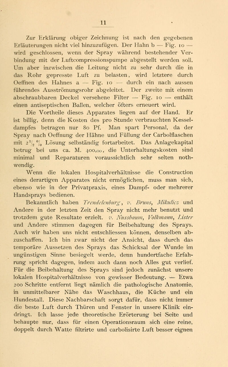 Zur Erklärung obiger Zeichnung ist nach den gegebenen Erläuterungen nicht viel hinzuzufügen. Der Hahn b — Fig. lo — wird geschlossen, wenn der Spray während bestehender Ver- bindung mit der Luftcompressionspumpe abgestellt werden soll. Um aber inzwischen die Leitung nicht zu sehr durch die in das Rohr gepresste Luft zu belasten, wird letztere durch Oeffnen des Hahnes a — Fig. lo — durch ein nach aussen führendes Ausströmungsrohr abgeleitet. Der zweite mit einem abschraubbaren Deckel versehene Filter — Fig. lo — enthält einen antiseptischen Ballen, welcher öfters erneuert wird. Die Vortheile dieses Apparates liegen auf der Hand. Er ist billig, denn die Kosten des pro Stunde verbrauchten Kessel- dampfes betragen nur 80 Pf. Man spart Personal, da der Spray nach Oeffnung der Hähne und Füllung der Carbolflaschen mit 2^2 ^If^ Lösung selbständig fortarbeitet. Das Anlagekapital betrug bei uns ca. M. 400,00, die Unterhaltungskosten sind minimal und Reparaturen voraussichtlich sehr selten noth- wendig. Wenn die lokalen Hospitalverhältnisse die Construction eines derartigen Apparates nicht ermöglichen, muss man sich, ebenso wie in der Privatpraxis, eines Dampf- oder mehrerer Handsprays bedienen. Bekanntlich haben Trendelenbiirg, v. Bruns^ MihUicz und Andere in der letzten Zeit den Spray nicht mehr benutzt und trotzdem gute Resultate erzielt, v. NiLssbauni^ Volkmajtn, Lister und Andere stimmen dagegen für Beibehaltung des Sprays. Auch wir haben uns nicht entschliessen können, denselben ab- zuschaffen. Ich bin zwar nicht der Ansicht, dass durch das temporäre Aussetzen des Sprays das Schicksal der Wunde im ungünstigen Sinne besiegelt werde, denn hundertfache Erfah- rung spricht dagegen, indem auch dann noch Alles gut verlief. Für die Beibehaltung des Sprays sind jedoch zunächst unsere lokalen Hospitalverhältnisse von gewisser Bedeutung. — Etwa 200 Schritte entfernt liegt nämlich die pathologische Anatomie, in unmittelbarer Nähe das Waschhaus, die Küche und ein -Hundestall. Diese Nachbarschaft sorgt dafür, dass nicht immer die beste Luft durch Thüren und Fenster in unsere Klinik ein- dringt. Ich lasse jede theoretische Erörterung bei Seite und behaupte nur, dass für einen Operationsraum sich eine reine, doppelt durch Watte filtrirte und carbolisirte Luft besser eignen
