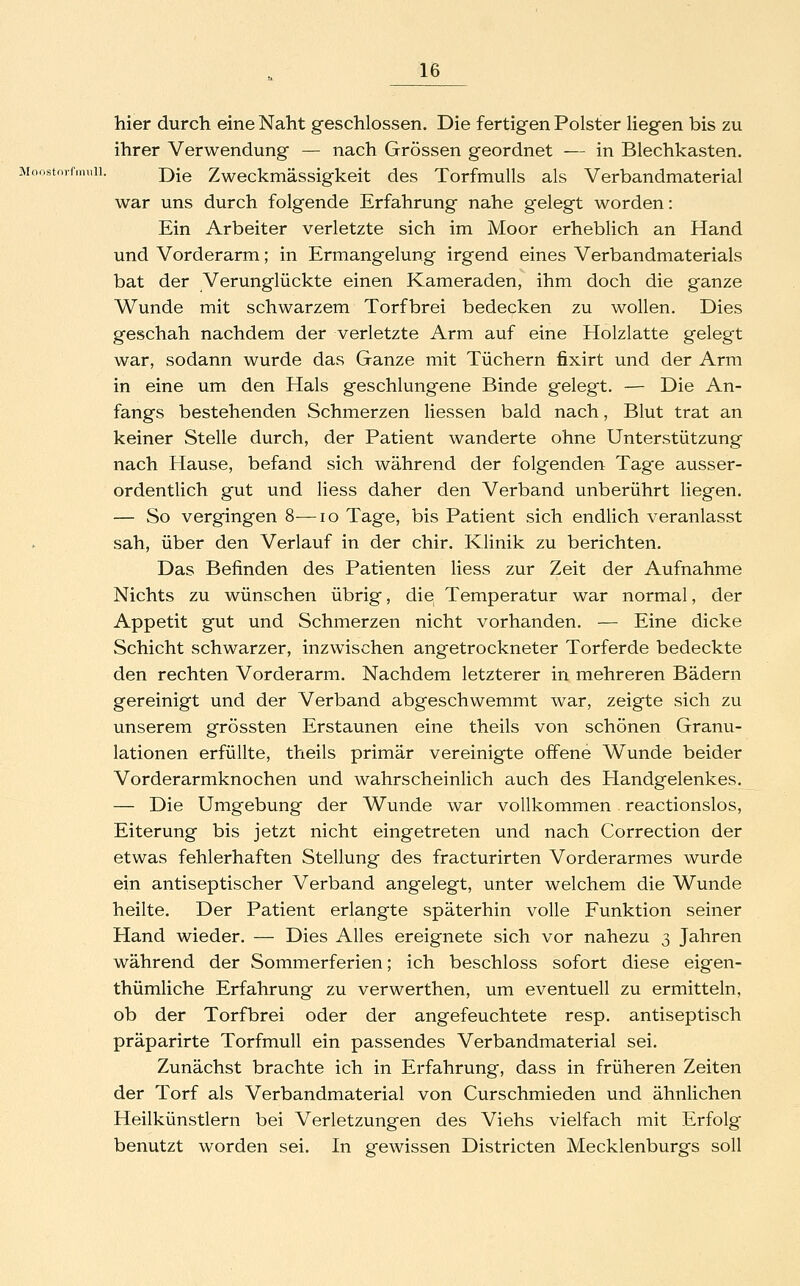 Moristnrfnuill, hier durch eine Naht geschlossen. Die fertigen Polster liegen bis zu ihrer Verwendung — nach Grössen geordnet — in Blechkasten. Die Zweckmässigkeit des Torfmulls als Verbandmaterial war uns durch folgende Erfahrung nahe gelegt worden: Ein Arbeiter verletzte sich im Moor erheblich an Hand und Vorderarm; in Ermangelung irgend eines Verbandmaterials bat der Verunglückte einen Kameraden, ihm doch die ganze Wunde mit schwarzem Torfbrei bedecken zu wollen. Dies geschah nachdem der verletzte Arm auf eine Holzlatte gelegt war, sodann wurde das Ganze mit Tüchern fixirt und der Arm in eine um den Hals geschlungene Binde gelegt. — Die An- fangs bestehenden Schmerzen Hessen bald nach, Blut trat an keiner Stelle durch, der Patient wanderte ohne Unterstützung nach Hause, befand sich während der folgenden Tage ausser- ordentlich gut und Hess daher den Verband unberührt liegen. — So vergingen 8—lo Tage, bis Patient sich endlich veranlasst sah, über den Verlauf in der chir. Klinik zu berichten. Das Befinden des Patienten Hess zur Zeit der Aufnahme Nichts zu wünschen übrig, die Temperatur war normal, der Appetit gut und Schmerzen nicht vorhanden. — Eine dicke Schicht schwarzer, inzwischen angetrockneter Torferde bedeckte den rechten Vorderarm. Nachdem letzterer in mehreren Bädern gereinigt und der Verband abgeschwemmt war, zeigte sich zu unserem grössten Erstaunen eine theils von schönen Granu- lationen erfüllte, thieils primär vereinigte offene Wunde beider Vorderarmknochen und wahrscheinlich auch des Handgelenkes. — Die Umgebung der Wunde war vollkommen reactionslos, Eiterung bis jetzt nicht eingetreten und nach Correction der etwas fehlerhaften Stellung des fracturirten Vorderarmes wurde ein antiseptischer Verband angelegt, unter welchem die Wunde heilte. Der Patient erlangte späterhin volle Funktion seiner Hand wieder. — Dies Alles ereignete sich vor nahezu 3 Jahren während der Sommerferien; ich beschloss sofort diese eigen- thümliche Erfahrung zu verwerthen, um eventuell zu ermitteln, ob der Torfbrei oder der angefeuchtete resp. antiseptisch präparirte Torfmull ein passendes Verbandmaterial sei. Zunächst brachte ich in Erfahrung, dass in früheren Zeiten der Torf als Verbandmaterial von Curschmieden und ähnlichen Heilkünstlern bei Verletzungen des Viehs vielfach mit Erfolg benutzt worden sei. In gewissen Districten Mecklenburgs soll