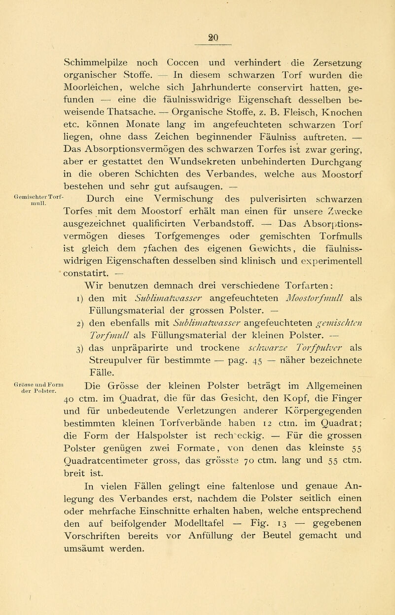 Schimmelpilze noch Coccen und verhindert die Zersetzung organischer Stoffe. — In diesem schwarzen Torf wurden die Moorleichen, welche sich Jahrhunderte conservirt hatten, ge- funden — eine die fäulnisswidrige Eigenschaft desselben be- weisende Thatsache. — Organische Stoffe, z. B. Fleisch, Knochen etc. können Monate lang im angefeuchteten schwarzen Torf liegen, ohne dass Zeichen beginnender Fäulniss auftreten. — Das Absorptionsvermögen des schwarzen Torfes ist zwar gering, aber er gestattet den Wundsekreten unbehinderten Durchgang in die oberen Schichten des Verbandes, welche aus Moostorf bestehen und sehr gut aufsaugen. — Gemischter Torf- Durch cinc Vcrmischung des pulverisirten schwarzen Torfes mit dem Moostorf erhält man einen für unsere Zwecke ausgezeichnet qualificirten Verbandstoff. — Das Absorj^tions- vermögen dieses Torfgemenges oder gemischten Torfmulls ist gleich dem yfachen des eigenen Gewichts, die fäulniss- widrigen Eigenschaften desselben sind klinisch und experimentell constatirt, — Wir benutzen demnach drei verschiedene Torfarten: i) den mit Siiblimatwasser angefeuchteten Moostorfvmll als Füllungsmaterial der grossen Polster. — 2) den ebenfalls mit Siibliniatzvasser angefeuchteten gemischten Torfnmll als Füllungsmaterial der kleinen Polster. — 3) das unpräparirte und trockene schzvarze Torfpulver als Streupulver für bestimmte — pag. 45 — näher bezeichnete Fälle. Grösse und Form j)ig Grössc der kleinen Polster beträft im Allefemeinen der Polster. ^ '^ 40 ctm. im Quadrat, die für das Gesicht, den Kopf, die Finger und für unbedeutende Verletzungen anderer Körpergegenden bestimmten kleinen Torfverbände haben 12 ctm. im Quadrat; die Form der Halspolster ist rech'eckig. — Für die grossen Polster genügen zwei Formate, von denen das kleinste 55 Quadratcentimeter gross, das grösste 70 ctm. lang und 55 ctm. breit ist. In vielen Fällen gelingt eine faltenlose und genaue An- legung des Verbandes erst, nachdem die Polster seitlich einen oder mehrfache Einschnitte erhalten haben, welche entsprechend den auf beifolgender Modelltafel — Fig. 13 — gegebenen Vorschriften bereits vor Anfüllung der Beutel gemacht und umsäumt werden.