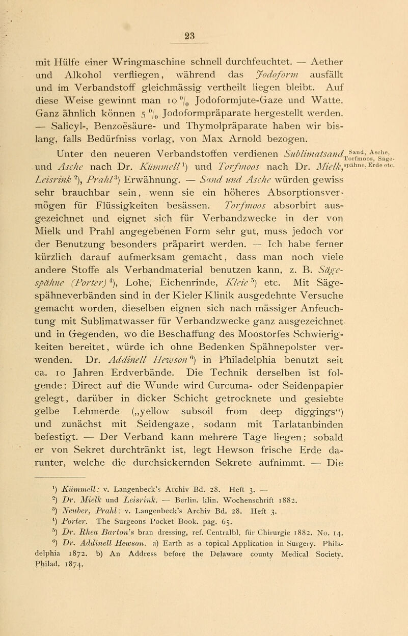 mit Hülfe einer Wringmaschine schnell durchfeuchtet. — Aether und Alkohol verfliegen, während das Jodoform ausfällt und im Verbandstoff gleichmässig vertheilt liegen bleibt. Auf diese Weise gewinnt man io*^/„ Jodoformjute-Gaze und Watte. Ganz ähnlich können 5 % Jodoformpräparate hergestellt werden. — Salicyl-, Benzoesäure- und Thymolpräparate haben wir bis- lang, falls Bedürfniss vorlag, von Max Arnold bezogen. Unter den neueren Verbandstoffen verdienen Stibliinatsand,,^'')'-^-' ^^°J^.'^' lorimoos, Sage- und Asc/ie nach Dr. KüiiniielP) und Torfmoos nach Dr. J/^V/^^spähnc, Erde etc. Leisrink -), PraJir^^) Erwähnung. — Sand und Asche würden gewiss sehr brauchbar sein, wenn sie ein höheres Absorptionsver- mögen für Flüssigkeiten besässen. Torfmoos absorbirt aus- gezeichnet und eignet sich für Verbandzwecke in der von Mielk und Prahl angegebenen Form sehr gut, muss jedoch vor der Benutzung besonders präparirt werden. — Ich habe ferner kürzlich darauf aufmerksam gemacht, dass man noch viele andere Stoffe als Verbandmaterial benutzen kann, z. B, Säge- spähiie (Porter) *), Lohe, Eichenrinde, Kleie '^) etc. Mit Säge- spähneverbänden sind in der Kieler Klinik ausgedehnte Versuche gemacht worden, dieselben eignen sich nach massiger Anfeuch- tung mit Sublimatwasser für Verbandzwecke ganz ausgezeichnet und in Gegenden, wo die Beschaffung des Moostorfes Schwierig- keiten bereitet, würde ich ohne Bedenken Spähnepolster ver- wenden. Dr. Addinell Hewson) in Philadelphia benutzt seit ca. 10 Jahren Erdverbände. Die Technik derselben ist fol- gende : Direct auf die Wunde wird Curcuma- oder Seidenpapier gelegt, darüber in dicker Schicht getrocknete und gesiebte gelbe Lehmerde {,,yellow subsoil from deep diggings) und zunächst mit Seidengaze, sodann mit Tarlatanbinden befestigt. — Der Verband kann mehrere Tage liegen; sobald er von Sekret durchtränkt ist, legt Hewson frische Erde da- runter, welche die durchsickernden Sekrete aufnimmt. — Die ^) Kümmell: v. Langenbeck's Archiv Bd. 28. Heft 3. — ^) Dr. Mielk und Leisrink. — Berlin. li;lin. Wochenschrift 1882. ) Neuber, Prahl: v. Langenbeck's Archiv Bd. 28. Heft 3. *) Porter. The Surgeons Pocket Book. pag. 65. ■^) Dr. Rhea Barton'S bran dressing, ref. Centralbl. für Chirurgie 1882. No. 14. **) Dr. Addinell Hewson. a) Earth as a topical Application in Surgery. Phila- delphia 1872. b) An Address before the Delaware county Medical Society. Philad. 187^.