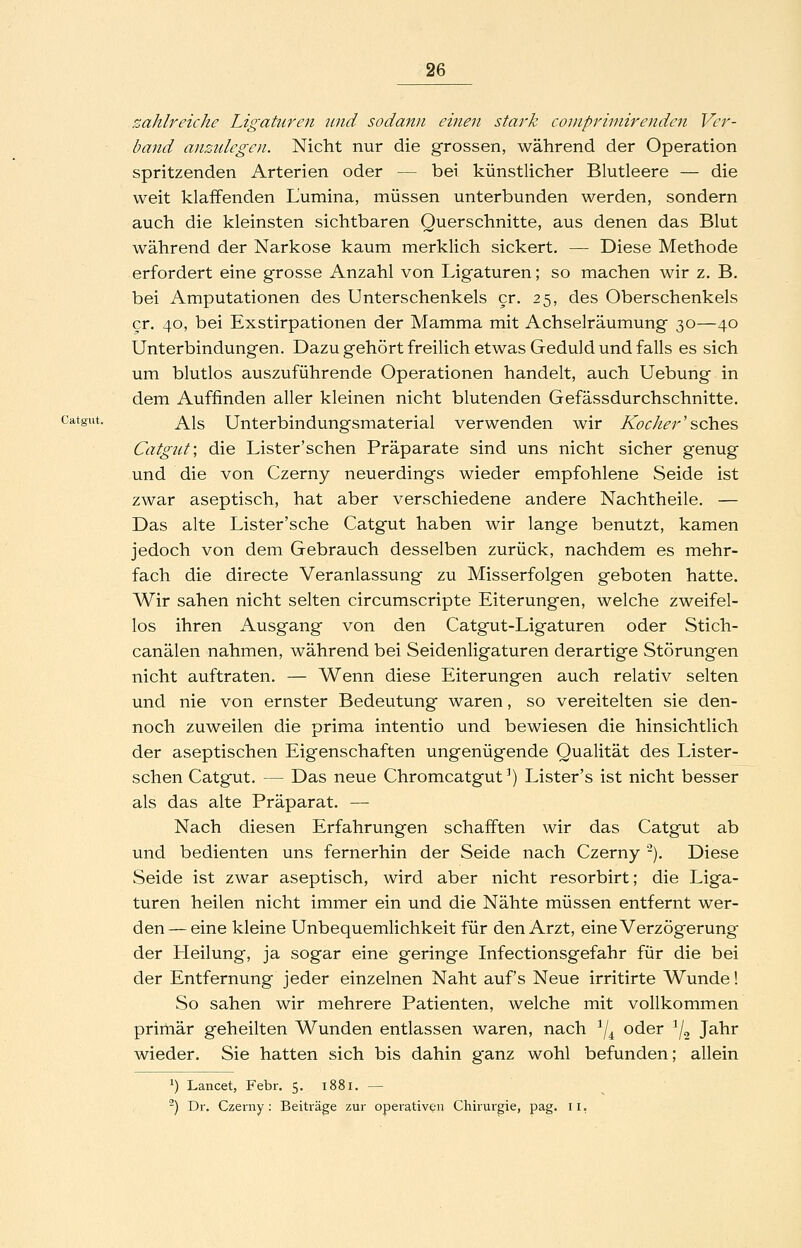 zahlreiche Ligaturen und sodann einen stark coniprimirenden Ver- band anzulegen. Nicht nur die grossen, während der Operation spritzenden Arterien oder — bei künstlicher Blutleere — die weit klaffenden Lumina, müssen unterbunden werden, sondern auch die kleinsten sichtbaren Querschnitte, aus denen das Blut während der Narkose kaum merklich sickert. — Diese Methode erfordert eine grosse Anzahl von Ligaturen; so machen wir z. B. bei Amputationen des Unterschenkels er. 25, des Oberschenkels er. 40, bei Exstirpationen der Mamma mit Achselräumung 30—40 Unterbindungen. Dazu gehört freilich etwas Geduld und falls es sich um blutlos auszuführende Operationen handelt, auch Uebung in dem Auffinden aller kleinen nicht blutenden Gefässdurchschnitte. Catgut. ^^g Unterbindungsmaterial verwenden wir Kocher'sches Catgut; die Lister'schen Präparate sind uns nicht sicher genug und die von Czerny neuerdings wieder empfohlene Seide ist zwar aseptisch, hat aber verschiedene andere Nachtheile. — Das alte Lister'sche Catgut haben wir lange benutzt, kamen jedoch von dem Gebrauch desselben zurück, nachdem es mehr- fach die directe Veranlassung zu Misserfolgen geboten hatte. Wir sahen nicht selten circumscripte Eiterungen, welche zweifel- los ihren Ausgang von den Catgut-Ligaturen oder Stich- canälen nahmen, während bei Seidenligaturen derartige Störungen nicht auftraten. — Wenn diese Eiterungen auch relativ selten und nie von ernster Bedeutung waren, so vereitelten sie den- noch zuweilen die prima intentio und bewiesen die hinsichtlich der aseptischen Eigenschaften ungenügende Qualität des Lister- schen Catgut. — Das neue Chromcatgut') Lister's ist nicht besser als das alte Präparat. — Nach diesen Erfahrungen schafften wir das Catgut ab und bedienten uns fernerhin der Seide nach Czerny -). Diese Seide ist zwar aseptisch, wird aber nicht resorbirt; die Liga- turen heilen nicht immer ein und die Nähte müssen entfernt wer- den—eine kleine Unbequemlichkeit für den Arzt, eine Verzögerung der Pfeilung, ja sogar eine geringe Infectionsgefahr für die bei der Entfernung jeder einzelnen Naht auf's Neue irritirte Wunde! So sahen wir mehrere Patienten, welche mit vollkommen primär geheilten Wunden entlassen waren, nach ^/^ oder ^/^ Jahr wieder. Sie hatten sich bis dahin ganz wohl befunden; allein 1) Lancet, Febr. 5. 1881. — ^) Dr. Czerny: Beiträge zur operativen Chirurgie, pag. il,